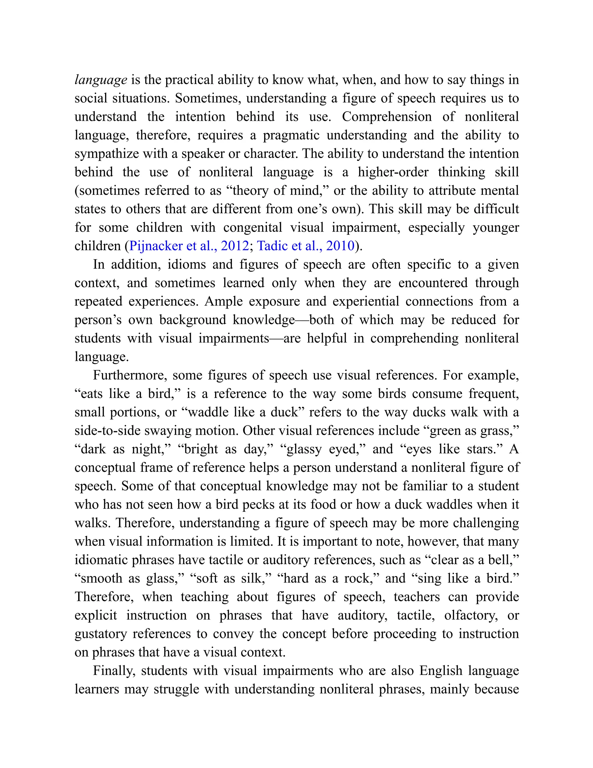 language is the practical ability to know what, when, and how to say things in
social situations. Sometimes, understanding a figure of speech requires us to
understand the intention behind its use. Comprehension of nonliteral
language, therefore, requires a pragmatic understanding and the ability to
sympathize with a speaker or character. The ability to understand the intention
behind the use of nonliteral language is a higher-order thinking skill
(sometimes referred to as “theory of mind,” or the ability to attribute mental
states to others that are different from one’s own). This skill may be difficult
for some children with congenital visual impairment, especially younger
children (Pijnacker et al., 2012; Tadic et al., 2010).
In addition, idioms and figures of speech are often specific to a given
context, and sometimes learned only when they are encountered through
repeated experiences. Ample exposure and experiential connections from a
person’s own background knowledge—both of which may be reduced for
students with visual impairments—are helpful in comprehending nonliteral
language.
Furthermore, some figures of speech use visual references. For example,
“eats like a bird,” is a reference to the way some birds consume frequent,
small portions, or “waddle like a duck” refers to the way ducks walk with a
side-to-side swaying motion. Other visual references include “green as grass,”
“dark as night,” “bright as day,” “glassy eyed,” and “eyes like stars.” A
conceptual frame of reference helps a person understand a nonliteral figure of
speech. Some of that conceptual knowledge may not be familiar to a student
who has not seen how a bird pecks at its food or how a duck waddles when it
walks. Therefore, understanding a figure of speech may be more challenging
when visual information is limited. It is important to note, however, that many
idiomatic phrases have tactile or auditory references, such as “clear as a bell,”
“smooth as glass,” “soft as silk,” “hard as a rock,” and “sing like a bird.”
Therefore, when teaching about figures of speech, teachers can provide
explicit instruction on phrases that have auditory, tactile, olfactory, or
gustatory references to convey the concept before proceeding to instruction
on phrases that have a visual context.
Finally, students with visual impairments who are also English language
learners may struggle with understanding nonliteral phrases, mainly because
 