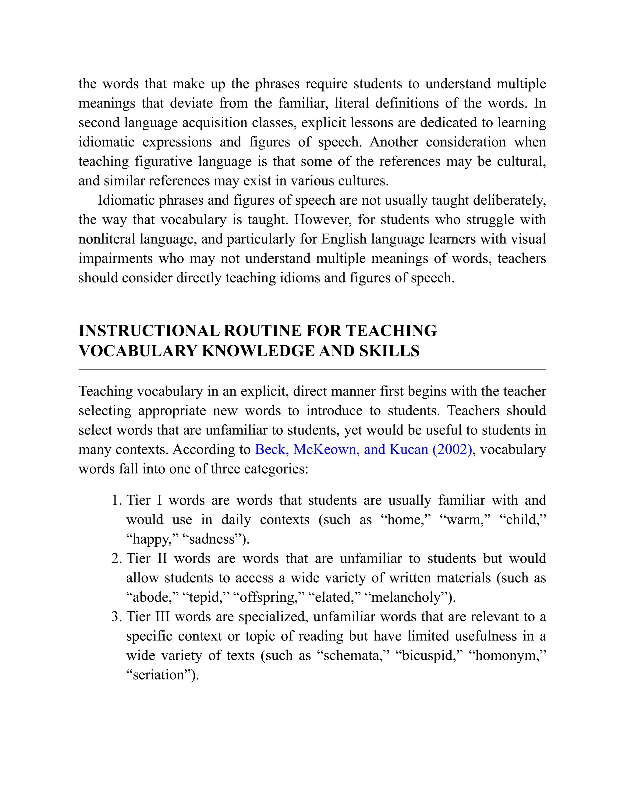 the words that make up the phrases require students to understand multiple
meanings that deviate from the familiar, literal definitions of the words. In
second language acquisition classes, explicit lessons are dedicated to learning
idiomatic expressions and figures of speech. Another consideration when
teaching figurative language is that some of the references may be cultural,
and similar references may exist in various cultures.
Idiomatic phrases and figures of speech are not usually taught deliberately,
the way that vocabulary is taught. However, for students who struggle with
nonliteral language, and particularly for English language learners with visual
impairments who may not understand multiple meanings of words, teachers
should consider directly teaching idioms and figures of speech.
INSTRUCTIONAL ROUTINE FOR TEACHING
VOCABULARY KNOWLEDGE AND SKILLS
Teaching vocabulary in an explicit, direct manner first begins with the teacher
selecting appropriate new words to introduce to students. Teachers should
select words that are unfamiliar to students, yet would be useful to students in
many contexts. According to Beck, McKeown, and Kucan (2002), vocabulary
words fall into one of three categories:
1. Tier I words are words that students are usually familiar with and
would use in daily contexts (such as “home,” “warm,” “child,”
“happy,” “sadness”).
2. Tier II words are words that are unfamiliar to students but would
allow students to access a wide variety of written materials (such as
“abode,” “tepid,” “offspring,” “elated,” “melancholy”).
3. Tier III words are specialized, unfamiliar words that are relevant to a
specific context or topic of reading but have limited usefulness in a
wide variety of texts (such as “schemata,” “bicuspid,” “homonym,”
“seriation”).
 