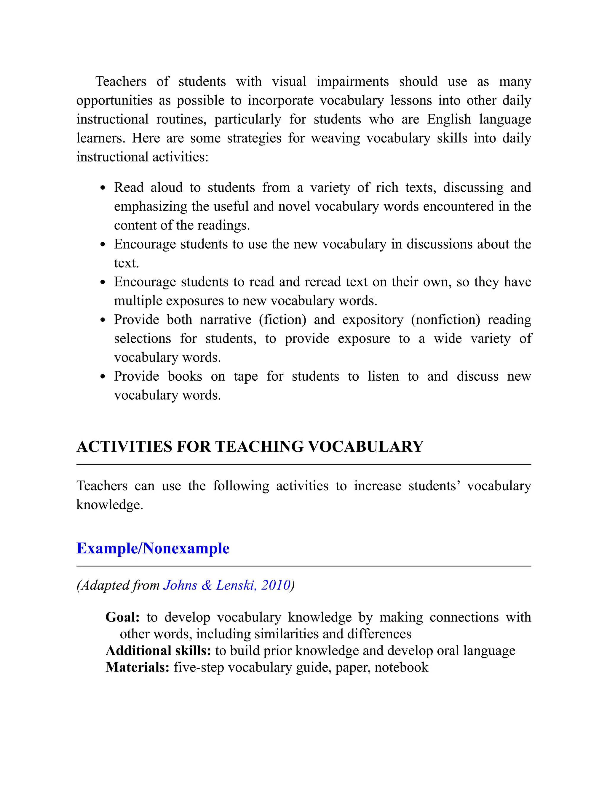 Teachers of students with visual impairments should use as many
opportunities as possible to incorporate vocabulary lessons into other daily
instructional routines, particularly for students who are English language
learners. Here are some strategies for weaving vocabulary skills into daily
instructional activities:
Read aloud to students from a variety of rich texts, discussing and
emphasizing the useful and novel vocabulary words encountered in the
content of the readings.
Encourage students to use the new vocabulary in discussions about the
text.
Encourage students to read and reread text on their own, so they have
multiple exposures to new vocabulary words.
Provide both narrative (fiction) and expository (nonfiction) reading
selections for students, to provide exposure to a wide variety of
vocabulary words.
Provide books on tape for students to listen to and discuss new
vocabulary words.
ACTIVITIES FOR TEACHING VOCABULARY
Teachers can use the following activities to increase students’ vocabulary
knowledge.
Example/Nonexample
(Adapted from Johns & Lenski, 2010)
Goal: to develop vocabulary knowledge by making connections with
other words, including similarities and differences
Additional skills: to build prior knowledge and develop oral language
Materials: five-step vocabulary guide, paper, notebook
 