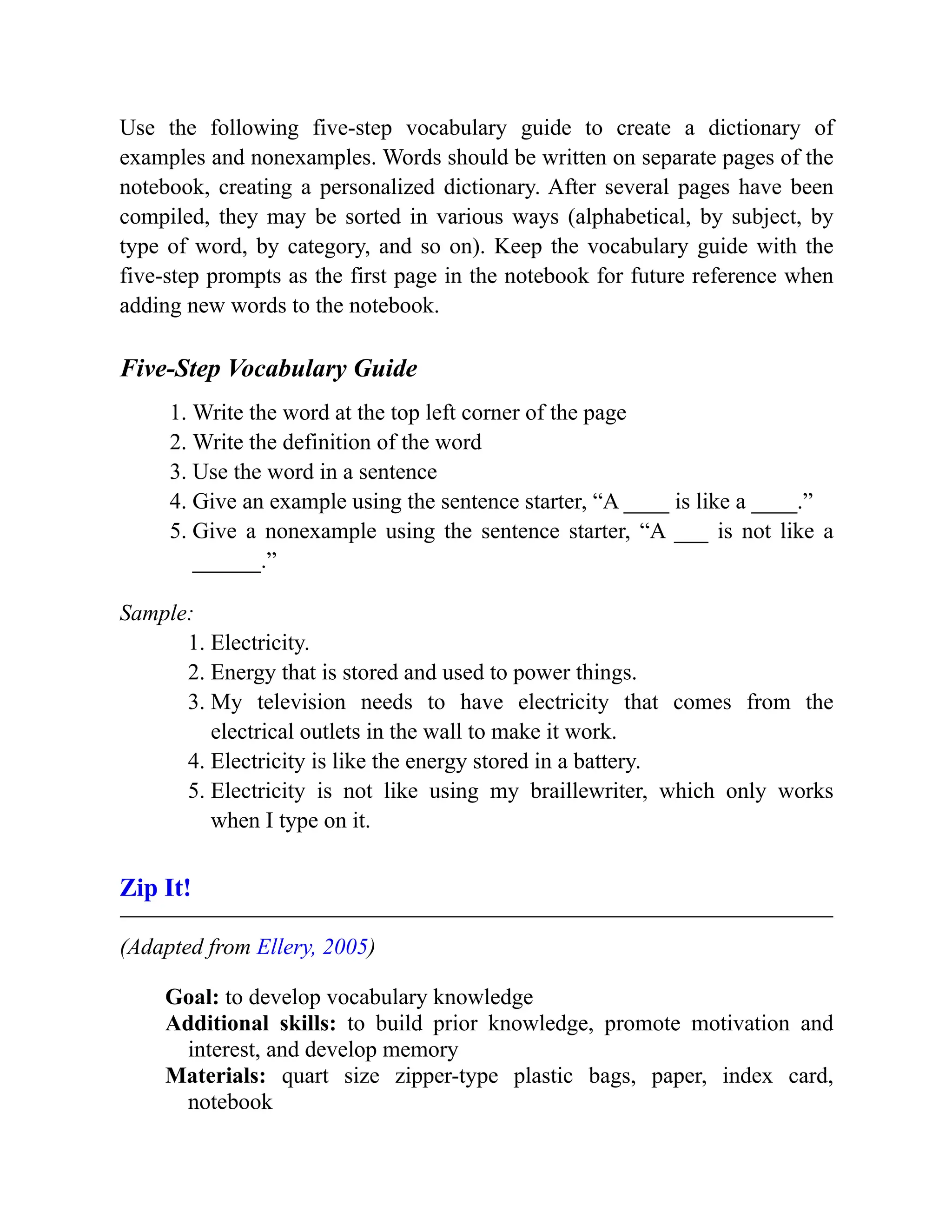 Use the following five-step vocabulary guide to create a dictionary of
examples and nonexamples. Words should be written on separate pages of the
notebook, creating a personalized dictionary. After several pages have been
compiled, they may be sorted in various ways (alphabetical, by subject, by
type of word, by category, and so on). Keep the vocabulary guide with the
five-step prompts as the first page in the notebook for future reference when
adding new words to the notebook.
Five-Step Vocabulary Guide
1. Write the word at the top left corner of the page
2. Write the definition of the word
3. Use the word in a sentence
4. Give an example using the sentence starter, “A ____ is like a ____.”
5. Give a nonexample using the sentence starter, “A ___ is not like a
______.”
Sample:
1. Electricity.
2. Energy that is stored and used to power things.
3. My television needs to have electricity that comes from the
electrical outlets in the wall to make it work.
4. Electricity is like the energy stored in a battery.
5. Electricity is not like using my braillewriter, which only works
when I type on it.
Zip It!
(Adapted from Ellery, 2005)
Goal: to develop vocabulary knowledge
Additional skills: to build prior knowledge, promote motivation and
interest, and develop memory
Materials: quart size zipper-type plastic bags, paper, index card,
notebook
 