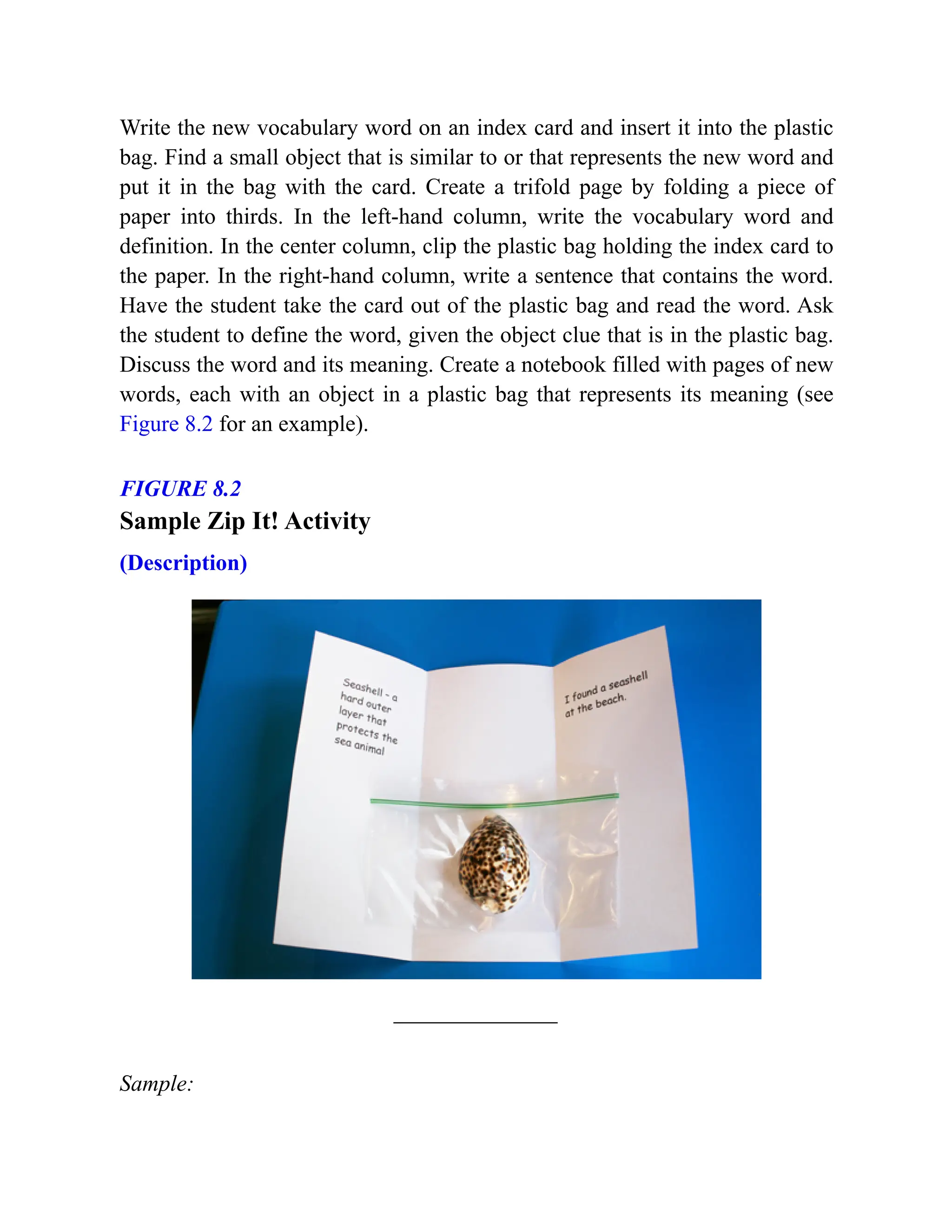 Write the new vocabulary word on an index card and insert it into the plastic
bag. Find a small object that is similar to or that represents the new word and
put it in the bag with the card. Create a trifold page by folding a piece of
paper into thirds. In the left-hand column, write the vocabulary word and
definition. In the center column, clip the plastic bag holding the index card to
the paper. In the right-hand column, write a sentence that contains the word.
Have the student take the card out of the plastic bag and read the word. Ask
the student to define the word, given the object clue that is in the plastic bag.
Discuss the word and its meaning. Create a notebook filled with pages of new
words, each with an object in a plastic bag that represents its meaning (see
Figure 8.2 for an example).
FIGURE 8.2
Sample Zip It! Activity
(Description)
Sample:
 