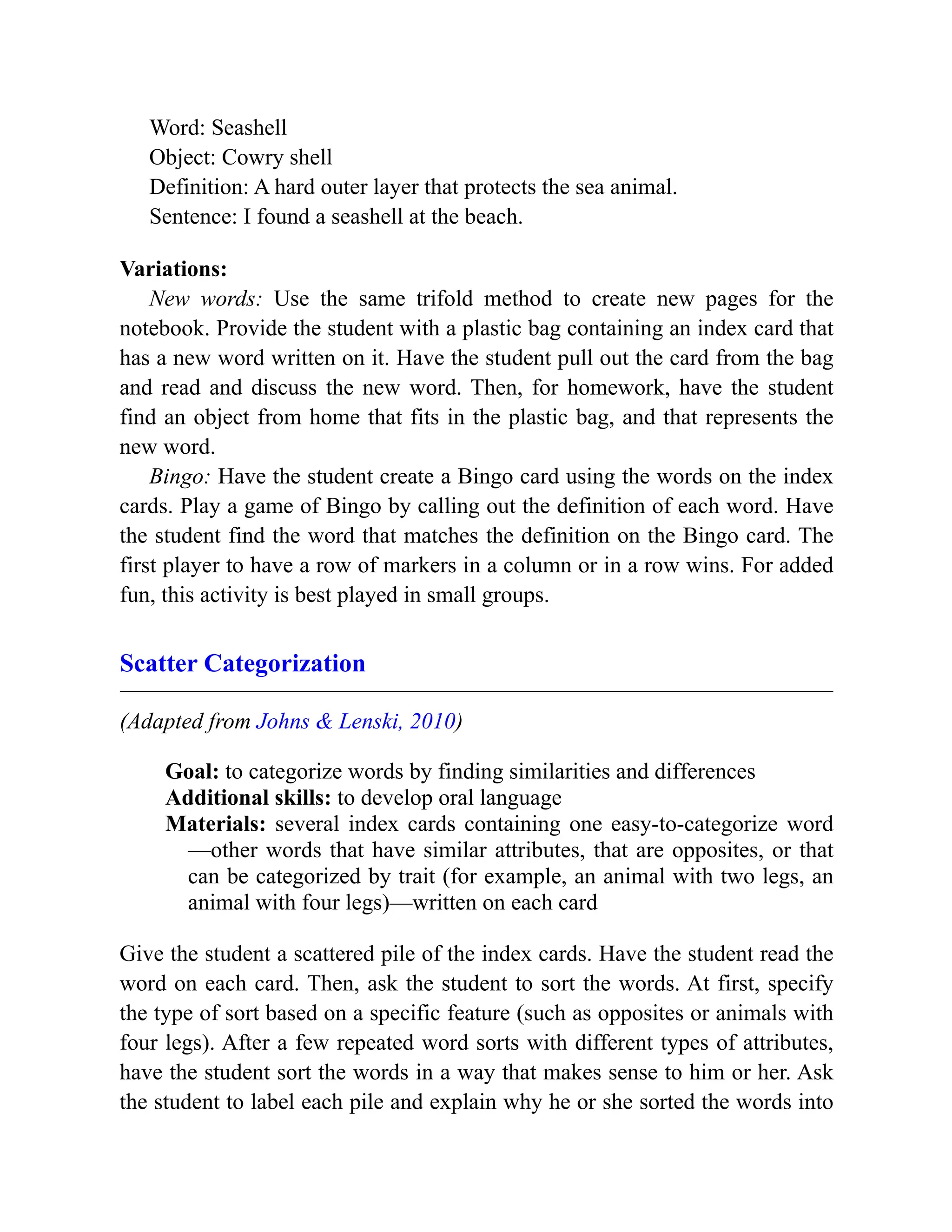 Word: Seashell
Object: Cowry shell
Definition: A hard outer layer that protects the sea animal.
Sentence: I found a seashell at the beach.
Variations:
New words: Use the same trifold method to create new pages for the
notebook. Provide the student with a plastic bag containing an index card that
has a new word written on it. Have the student pull out the card from the bag
and read and discuss the new word. Then, for homework, have the student
find an object from home that fits in the plastic bag, and that represents the
new word.
Bingo: Have the student create a Bingo card using the words on the index
cards. Play a game of Bingo by calling out the definition of each word. Have
the student find the word that matches the definition on the Bingo card. The
first player to have a row of markers in a column or in a row wins. For added
fun, this activity is best played in small groups.
Scatter Categorization
(Adapted from Johns & Lenski, 2010)
Goal: to categorize words by finding similarities and differences
Additional skills: to develop oral language
Materials: several index cards containing one easy-to-categorize word
—other words that have similar attributes, that are opposites, or that
can be categorized by trait (for example, an animal with two legs, an
animal with four legs)—written on each card
Give the student a scattered pile of the index cards. Have the student read the
word on each card. Then, ask the student to sort the words. At first, specify
the type of sort based on a specific feature (such as opposites or animals with
four legs). After a few repeated word sorts with different types of attributes,
have the student sort the words in a way that makes sense to him or her. Ask
the student to label each pile and explain why he or she sorted the words into
 