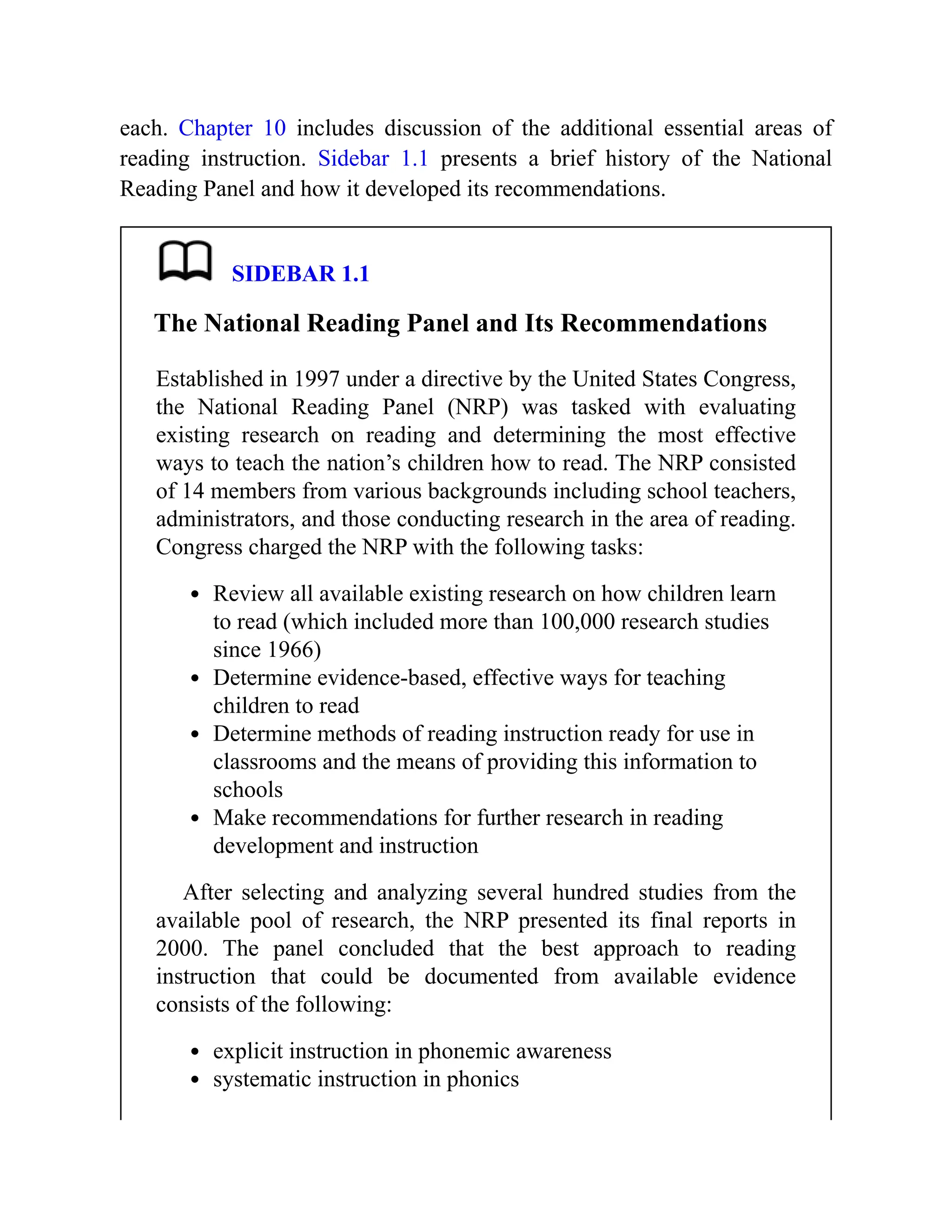 each. Chapter 10 includes discussion of the additional essential areas of
reading instruction. Sidebar 1.1 presents a brief history of the National
Reading Panel and how it developed its recommendations.
SIDEBAR 1.1
The National Reading Panel and Its Recommendations
Established in 1997 under a directive by the United States Congress,
the National Reading Panel (NRP) was tasked with evaluating
existing research on reading and determining the most effective
ways to teach the nation’s children how to read. The NRP consisted
of 14 members from various backgrounds including school teachers,
administrators, and those conducting research in the area of reading.
Congress charged the NRP with the following tasks:
Review all available existing research on how children learn
to read (which included more than 100,000 research studies
since 1966)
Determine evidence-based, effective ways for teaching
children to read
Determine methods of reading instruction ready for use in
classrooms and the means of providing this information to
schools
Make recommendations for further research in reading
development and instruction
After selecting and analyzing several hundred studies from the
available pool of research, the NRP presented its final reports in
2000. The panel concluded that the best approach to reading
instruction that could be documented from available evidence
consists of the following:
explicit instruction in phonemic awareness
systematic instruction in phonics
 