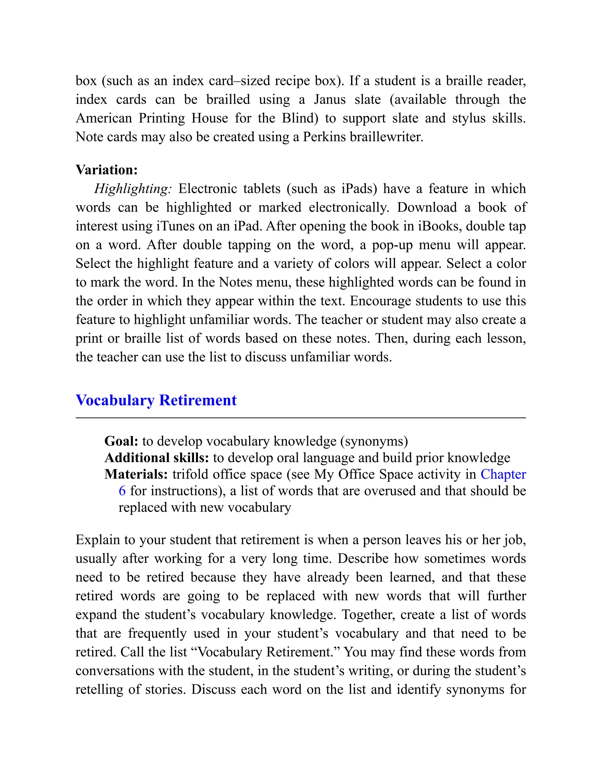 box (such as an index card–sized recipe box). If a student is a braille reader,
index cards can be brailled using a Janus slate (available through the
American Printing House for the Blind) to support slate and stylus skills.
Note cards may also be created using a Perkins braillewriter.
Variation:
Highlighting: Electronic tablets (such as iPads) have a feature in which
words can be highlighted or marked electronically. Download a book of
interest using iTunes on an iPad. After opening the book in iBooks, double tap
on a word. After double tapping on the word, a pop-up menu will appear.
Select the highlight feature and a variety of colors will appear. Select a color
to mark the word. In the Notes menu, these highlighted words can be found in
the order in which they appear within the text. Encourage students to use this
feature to highlight unfamiliar words. The teacher or student may also create a
print or braille list of words based on these notes. Then, during each lesson,
the teacher can use the list to discuss unfamiliar words.
Vocabulary Retirement
Goal: to develop vocabulary knowledge (synonyms)
Additional skills: to develop oral language and build prior knowledge
Materials: trifold office space (see My Office Space activity in Chapter
6 for instructions), a list of words that are overused and that should be
replaced with new vocabulary
Explain to your student that retirement is when a person leaves his or her job,
usually after working for a very long time. Describe how sometimes words
need to be retired because they have already been learned, and that these
retired words are going to be replaced with new words that will further
expand the student’s vocabulary knowledge. Together, create a list of words
that are frequently used in your student’s vocabulary and that need to be
retired. Call the list “Vocabulary Retirement.” You may find these words from
conversations with the student, in the student’s writing, or during the student’s
retelling of stories. Discuss each word on the list and identify synonyms for
 