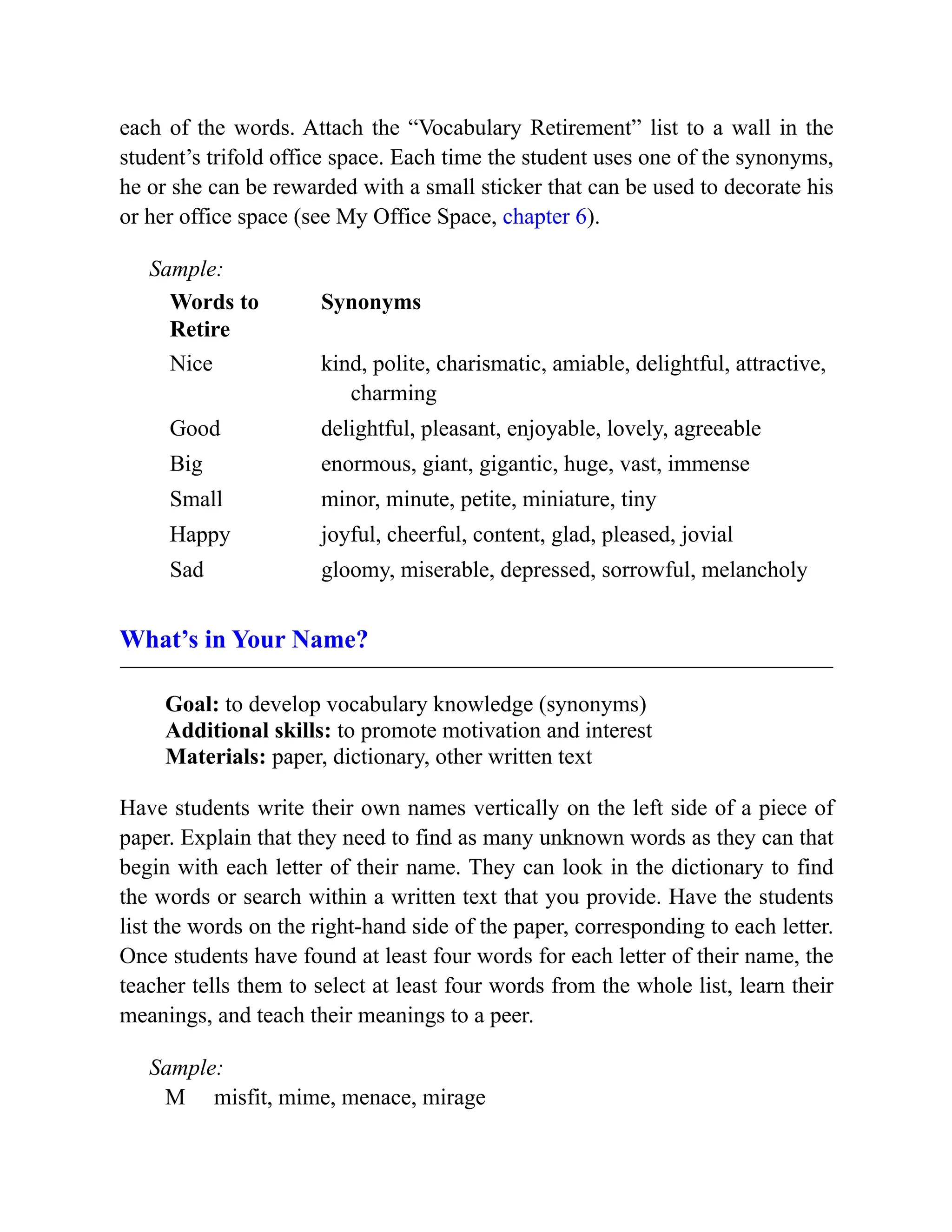 each of the words. Attach the “Vocabulary Retirement” list to a wall in the
student’s trifold office space. Each time the student uses one of the synonyms,
he or she can be rewarded with a small sticker that can be used to decorate his
or her office space (see My Office Space, chapter 6).
Sample:
Words to
Retire
Synonyms
Nice kind, polite, charismatic, amiable, delightful, attractive,
charming
Good delightful, pleasant, enjoyable, lovely, agreeable
Big enormous, giant, gigantic, huge, vast, immense
Small minor, minute, petite, miniature, tiny
Happy joyful, cheerful, content, glad, pleased, jovial
Sad gloomy, miserable, depressed, sorrowful, melancholy
What’s in Your Name?
Goal: to develop vocabulary knowledge (synonyms)
Additional skills: to promote motivation and interest
Materials: paper, dictionary, other written text
Have students write their own names vertically on the left side of a piece of
paper. Explain that they need to find as many unknown words as they can that
begin with each letter of their name. They can look in the dictionary to find
the words or search within a written text that you provide. Have the students
list the words on the right-hand side of the paper, corresponding to each letter.
Once students have found at least four words for each letter of their name, the
teacher tells them to select at least four words from the whole list, learn their
meanings, and teach their meanings to a peer.
Sample:
M misfit, mime, menace, mirage
 