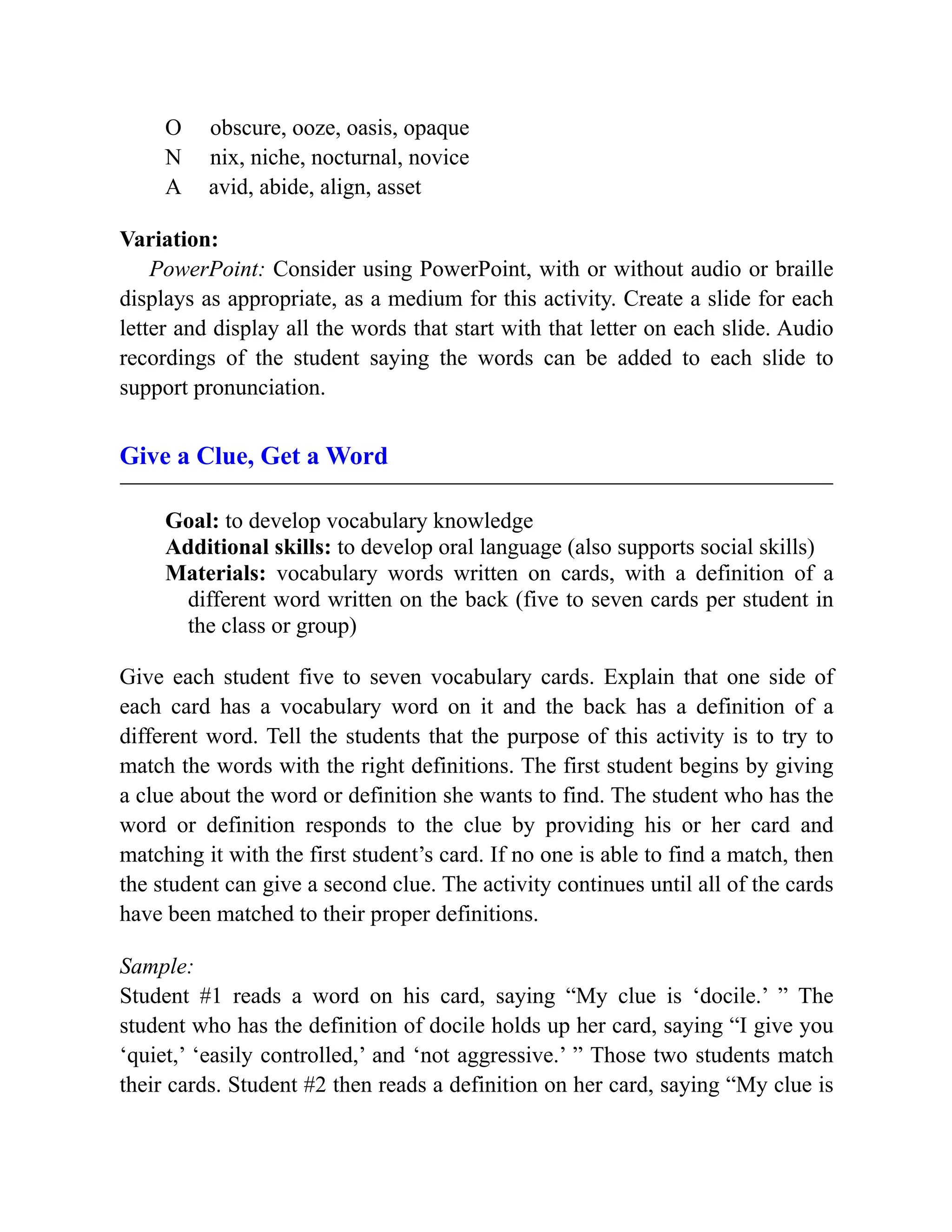 O obscure, ooze, oasis, opaque
N nix, niche, nocturnal, novice
A avid, abide, align, asset
Variation:
PowerPoint: Consider using PowerPoint, with or without audio or braille
displays as appropriate, as a medium for this activity. Create a slide for each
letter and display all the words that start with that letter on each slide. Audio
recordings of the student saying the words can be added to each slide to
support pronunciation.
Give a Clue, Get a Word
Goal: to develop vocabulary knowledge
Additional skills: to develop oral language (also supports social skills)
Materials: vocabulary words written on cards, with a definition of a
different word written on the back (five to seven cards per student in
the class or group)
Give each student five to seven vocabulary cards. Explain that one side of
each card has a vocabulary word on it and the back has a definition of a
different word. Tell the students that the purpose of this activity is to try to
match the words with the right definitions. The first student begins by giving
a clue about the word or definition she wants to find. The student who has the
word or definition responds to the clue by providing his or her card and
matching it with the first student’s card. If no one is able to find a match, then
the student can give a second clue. The activity continues until all of the cards
have been matched to their proper definitions.
Sample:
Student #1 reads a word on his card, saying “My clue is ‘docile.’ ” The
student who has the definition of docile holds up her card, saying “I give you
‘quiet,’ ‘easily controlled,’ and ‘not aggressive.’ ” Those two students match
their cards. Student #2 then reads a definition on her card, saying “My clue is
 