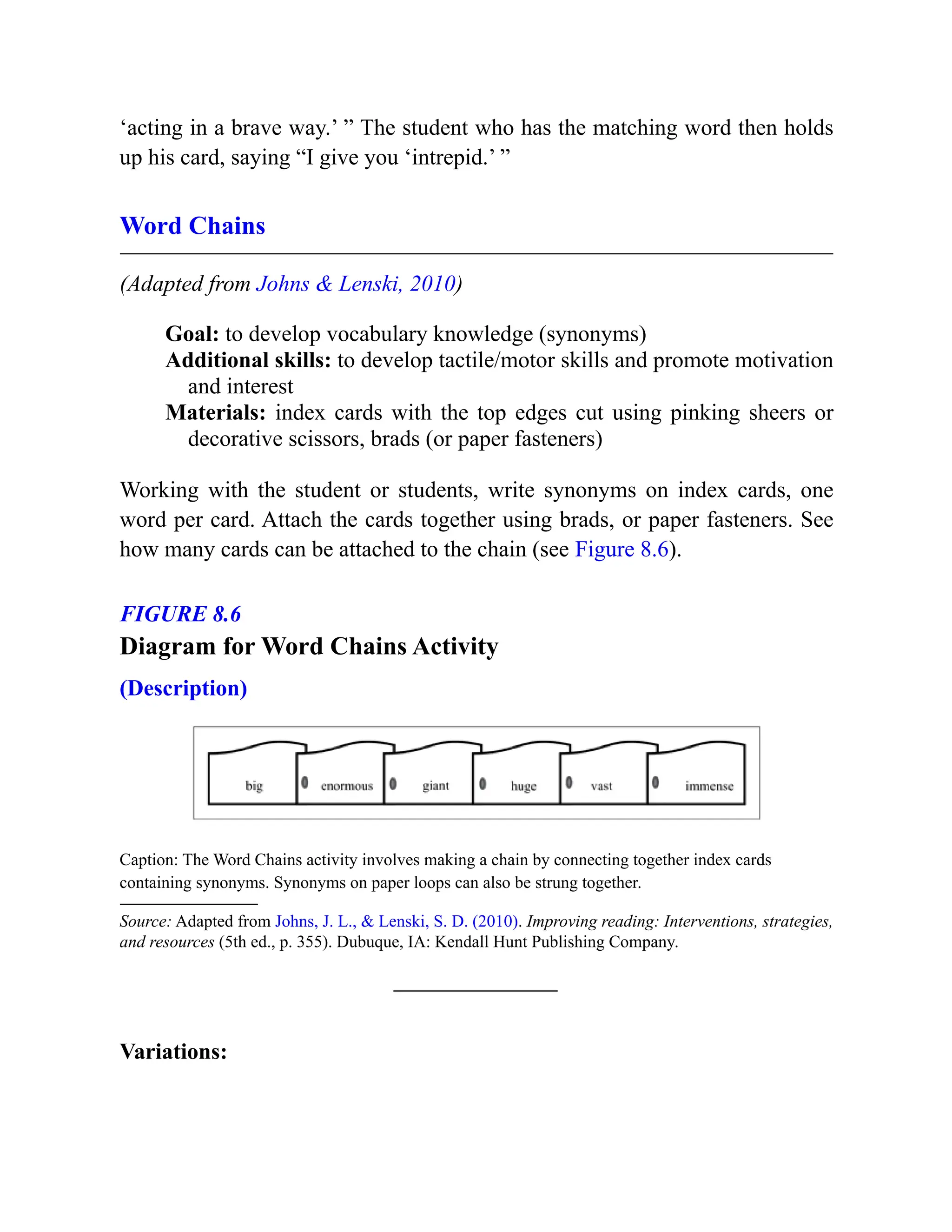 ‘acting in a brave way.’ ” The student who has the matching word then holds
up his card, saying “I give you ‘intrepid.’ ”
Word Chains
(Adapted from Johns & Lenski, 2010)
Goal: to develop vocabulary knowledge (synonyms)
Additional skills: to develop tactile/motor skills and promote motivation
and interest
Materials: index cards with the top edges cut using pinking sheers or
decorative scissors, brads (or paper fasteners)
Working with the student or students, write synonyms on index cards, one
word per card. Attach the cards together using brads, or paper fasteners. See
how many cards can be attached to the chain (see Figure 8.6).
FIGURE 8.6
Diagram for Word Chains Activity
(Description)
Caption: The Word Chains activity involves making a chain by connecting together index cards
containing synonyms. Synonyms on paper loops can also be strung together.
Source: Adapted from Johns, J. L., & Lenski, S. D. (2010). Improving reading: Interventions, strategies,
and resources (5th ed., p. 355). Dubuque, IA: Kendall Hunt Publishing Company.
Variations:
 