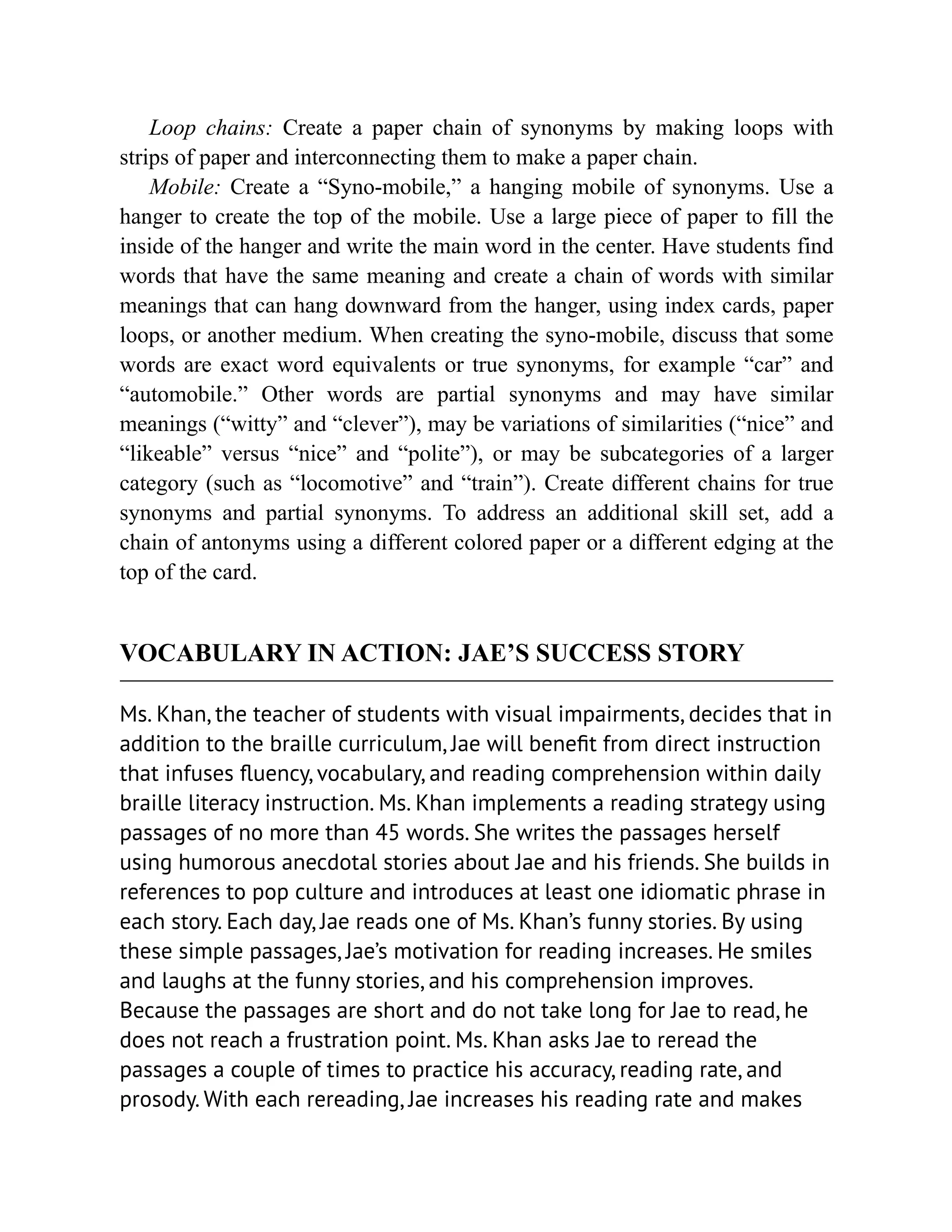 Loop chains: Create a paper chain of synonyms by making loops with
strips of paper and interconnecting them to make a paper chain.
Mobile: Create a “Syno-mobile,” a hanging mobile of synonyms. Use a
hanger to create the top of the mobile. Use a large piece of paper to fill the
inside of the hanger and write the main word in the center. Have students find
words that have the same meaning and create a chain of words with similar
meanings that can hang downward from the hanger, using index cards, paper
loops, or another medium. When creating the syno-mobile, discuss that some
words are exact word equivalents or true synonyms, for example “car” and
“automobile.” Other words are partial synonyms and may have similar
meanings (“witty” and “clever”), may be variations of similarities (“nice” and
“likeable” versus “nice” and “polite”), or may be subcategories of a larger
category (such as “locomotive” and “train”). Create different chains for true
synonyms and partial synonyms. To address an additional skill set, add a
chain of antonyms using a different colored paper or a different edging at the
top of the card.
VOCABULARY IN ACTION: JAE’S SUCCESS STORY
Ms. Khan, the teacher of students with visual impairments, decides that in
addition to the braille curriculum, Jae will benefit from direct instruction
that infuses fluency, vocabulary, and reading comprehension within daily
braille literacy instruction. Ms. Khan implements a reading strategy using
passages of no more than 45 words. She writes the passages herself
using humorous anecdotal stories about Jae and his friends. She builds in
references to pop culture and introduces at least one idiomatic phrase in
each story. Each day, Jae reads one of Ms. Khan’s funny stories. By using
these simple passages, Jae’s motivation for reading increases. He smiles
and laughs at the funny stories, and his comprehension improves.
Because the passages are short and do not take long for Jae to read, he
does not reach a frustration point. Ms. Khan asks Jae to reread the
passages a couple of times to practice his accuracy, reading rate, and
prosody. With each rereading, Jae increases his reading rate and makes
 