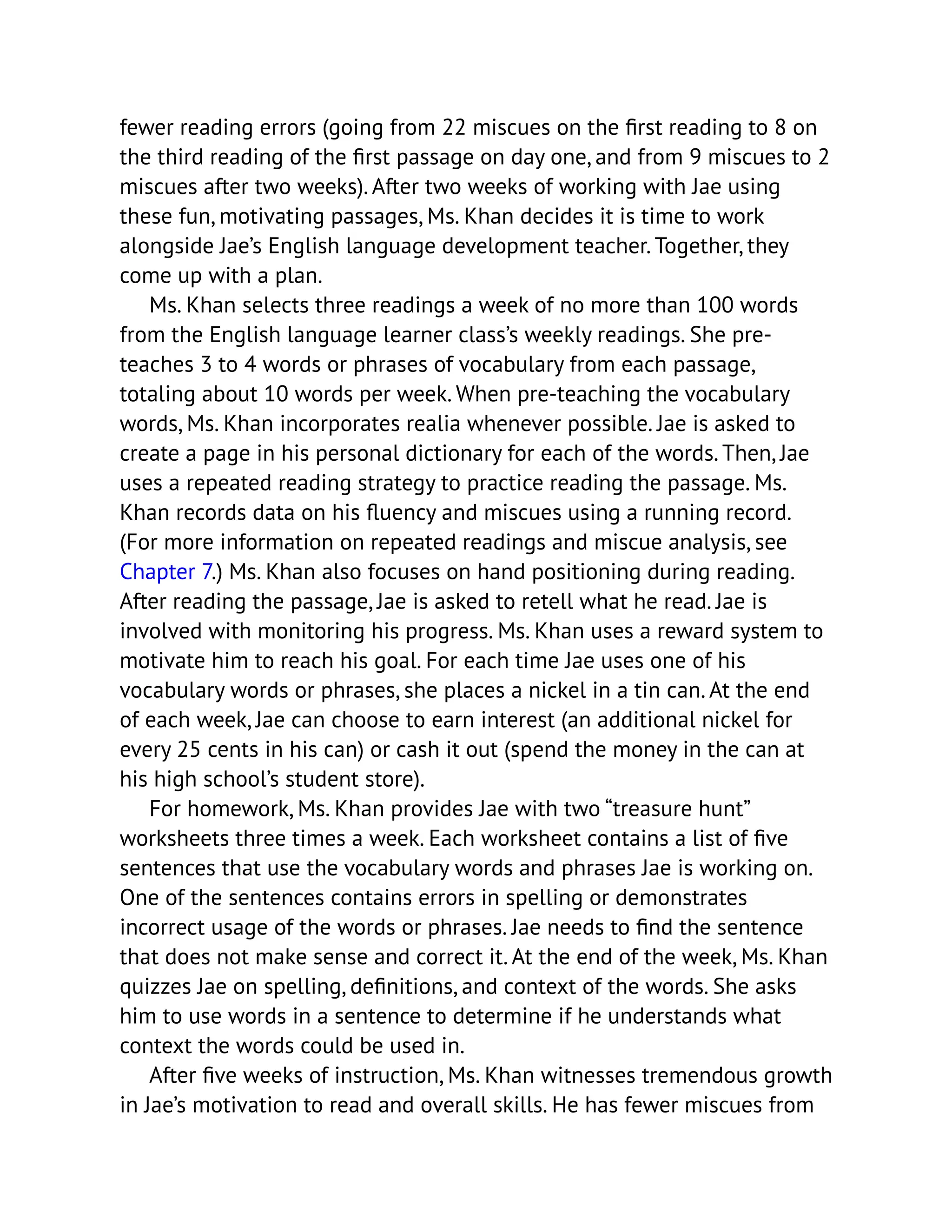 fewer reading errors (going from 22 miscues on the first reading to 8 on
the third reading of the first passage on day one, and from 9 miscues to 2
miscues after two weeks). After two weeks of working with Jae using
these fun, motivating passages, Ms. Khan decides it is time to work
alongside Jae’s English language development teacher. Together, they
come up with a plan.
Ms. Khan selects three readings a week of no more than 100 words
from the English language learner class’s weekly readings. She pre-
teaches 3 to 4 words or phrases of vocabulary from each passage,
totaling about 10 words per week. When pre-teaching the vocabulary
words, Ms. Khan incorporates realia whenever possible. Jae is asked to
create a page in his personal dictionary for each of the words. Then, Jae
uses a repeated reading strategy to practice reading the passage. Ms.
Khan records data on his fluency and miscues using a running record.
(For more information on repeated readings and miscue analysis, see
Chapter 7.) Ms. Khan also focuses on hand positioning during reading.
After reading the passage, Jae is asked to retell what he read. Jae is
involved with monitoring his progress. Ms. Khan uses a reward system to
motivate him to reach his goal. For each time Jae uses one of his
vocabulary words or phrases, she places a nickel in a tin can. At the end
of each week, Jae can choose to earn interest (an additional nickel for
every 25 cents in his can) or cash it out (spend the money in the can at
his high school’s student store).
For homework, Ms. Khan provides Jae with two “treasure hunt”
worksheets three times a week. Each worksheet contains a list of five
sentences that use the vocabulary words and phrases Jae is working on.
One of the sentences contains errors in spelling or demonstrates
incorrect usage of the words or phrases. Jae needs to find the sentence
that does not make sense and correct it. At the end of the week, Ms. Khan
quizzes Jae on spelling, definitions, and context of the words. She asks
him to use words in a sentence to determine if he understands what
context the words could be used in.
After five weeks of instruction, Ms. Khan witnesses tremendous growth
in Jae’s motivation to read and overall skills. He has fewer miscues from
 