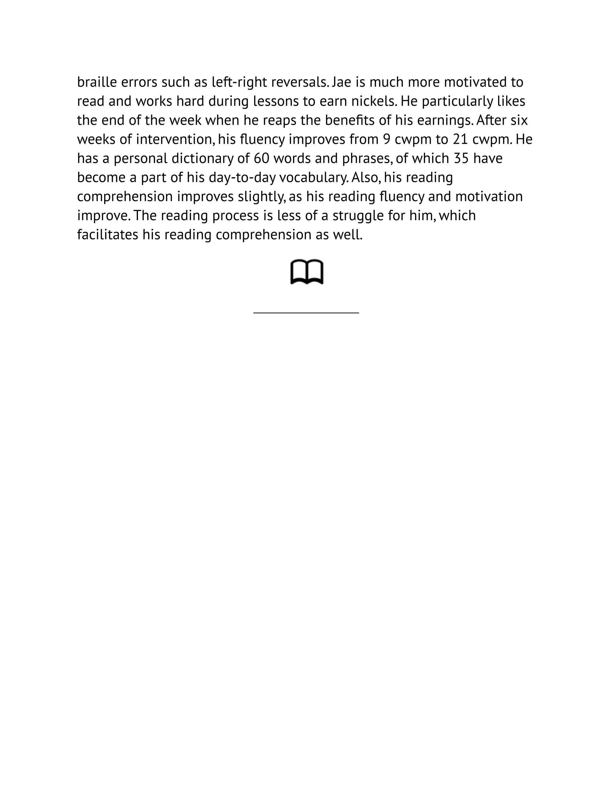 braille errors such as left-right reversals. Jae is much more motivated to
read and works hard during lessons to earn nickels. He particularly likes
the end of the week when he reaps the benefits of his earnings. After six
weeks of intervention, his fluency improves from 9 cwpm to 21 cwpm. He
has a personal dictionary of 60 words and phrases, of which 35 have
become a part of his day-to-day vocabulary. Also, his reading
comprehension improves slightly, as his reading fluency and motivation
improve. The reading process is less of a struggle for him, which
facilitates his reading comprehension as well.
 