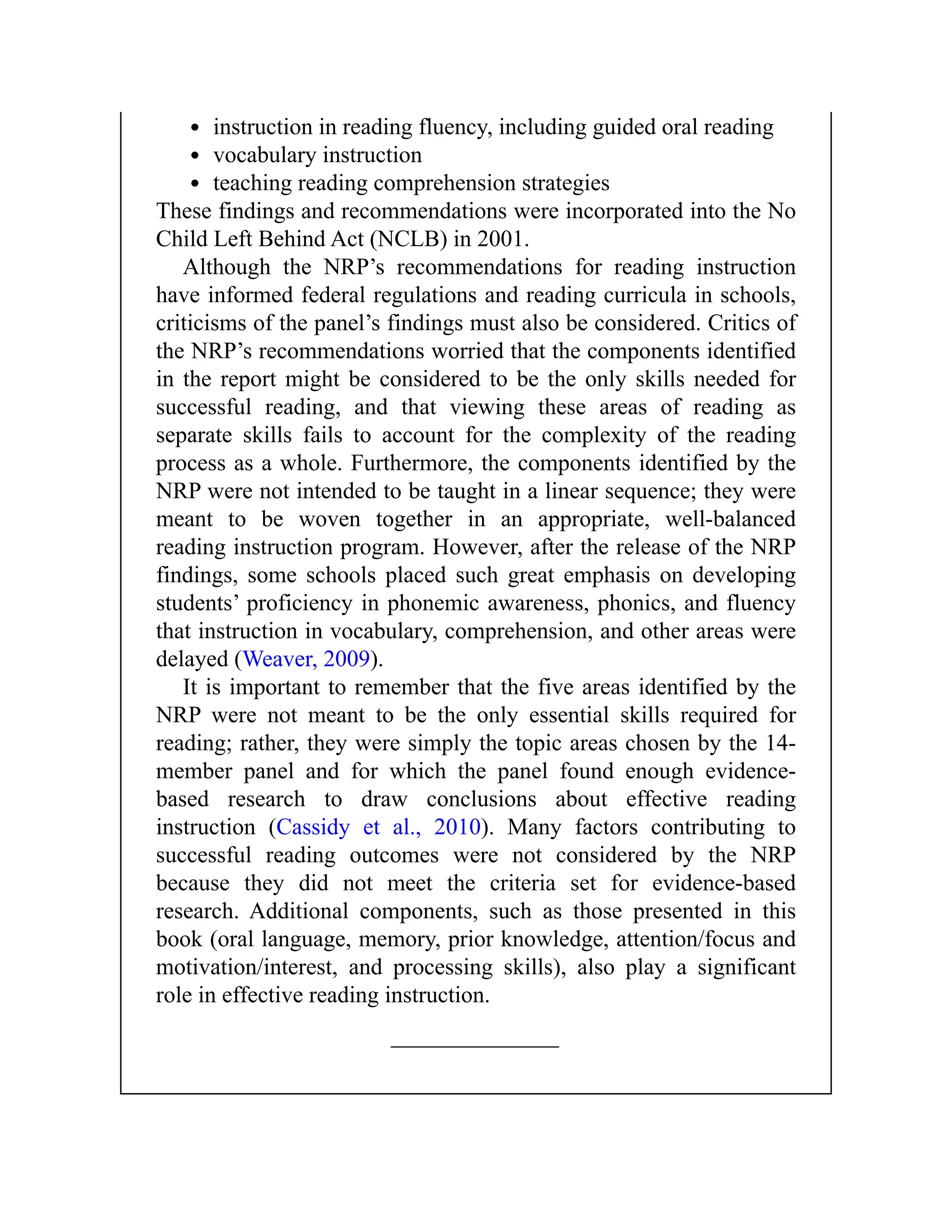 instruction in reading fluency, including guided oral reading
vocabulary instruction
teaching reading comprehension strategies
These findings and recommendations were incorporated into the No
Child Left Behind Act (NCLB) in 2001.
Although the NRP’s recommendations for reading instruction
have informed federal regulations and reading curricula in schools,
criticisms of the panel’s findings must also be considered. Critics of
the NRP’s recommendations worried that the components identified
in the report might be considered to be the only skills needed for
successful reading, and that viewing these areas of reading as
separate skills fails to account for the complexity of the reading
process as a whole. Furthermore, the components identified by the
NRP were not intended to be taught in a linear sequence; they were
meant to be woven together in an appropriate, well-balanced
reading instruction program. However, after the release of the NRP
findings, some schools placed such great emphasis on developing
students’ proficiency in phonemic awareness, phonics, and fluency
that instruction in vocabulary, comprehension, and other areas were
delayed (Weaver, 2009).
It is important to remember that the five areas identified by the
NRP were not meant to be the only essential skills required for
reading; rather, they were simply the topic areas chosen by the 14-
member panel and for which the panel found enough evidence-
based research to draw conclusions about effective reading
instruction (Cassidy et al., 2010). Many factors contributing to
successful reading outcomes were not considered by the NRP
because they did not meet the criteria set for evidence-based
research. Additional components, such as those presented in this
book (oral language, memory, prior knowledge, attention/focus and
motivation/interest, and processing skills), also play a significant
role in effective reading instruction.
 