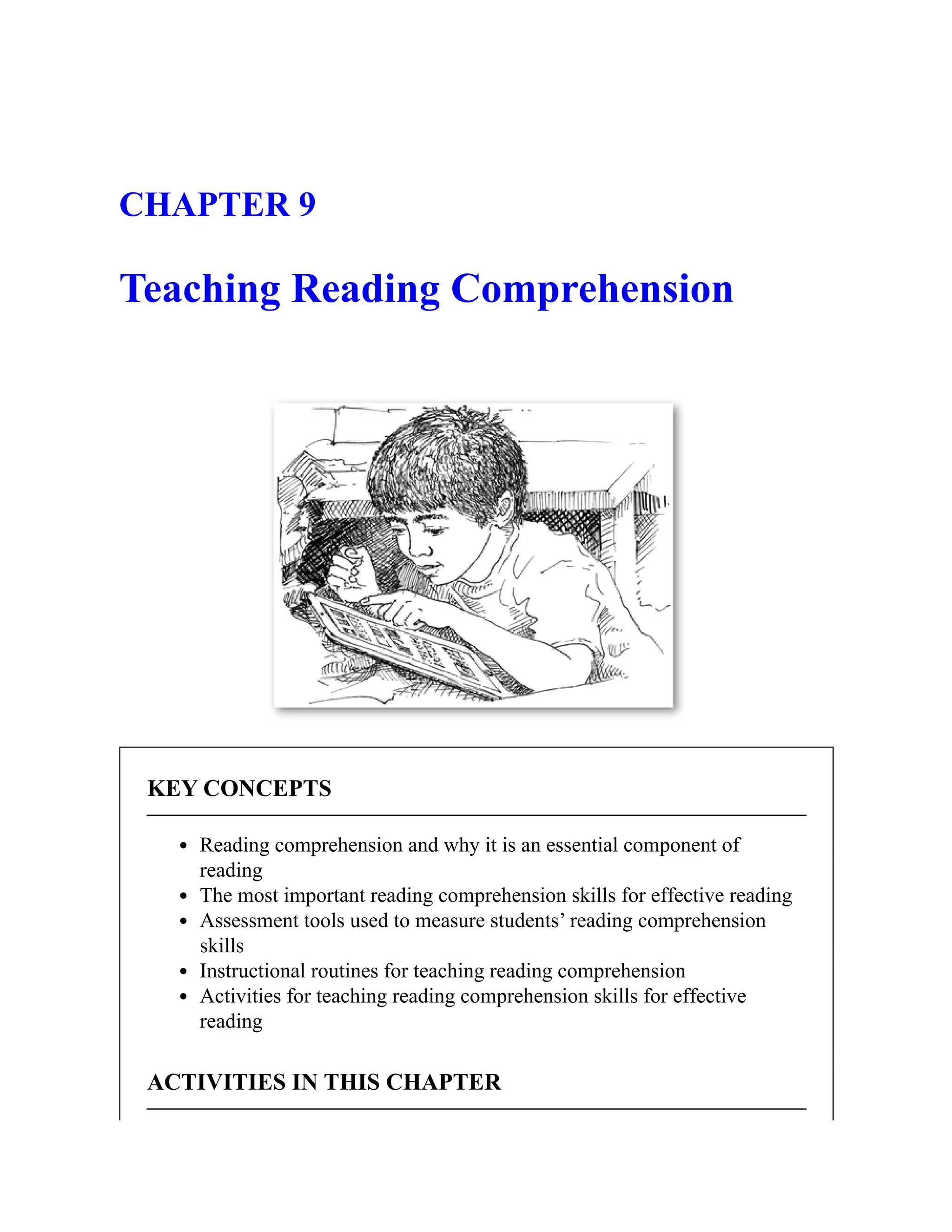 CHAPTER 9
Teaching Reading Comprehension
KEY CONCEPTS
Reading comprehension and why it is an essential component of
reading
The most important reading comprehension skills for effective reading
Assessment tools used to measure students’ reading comprehension
skills
Instructional routines for teaching reading comprehension
Activities for teaching reading comprehension skills for effective
reading
ACTIVITIES IN THIS CHAPTER
 