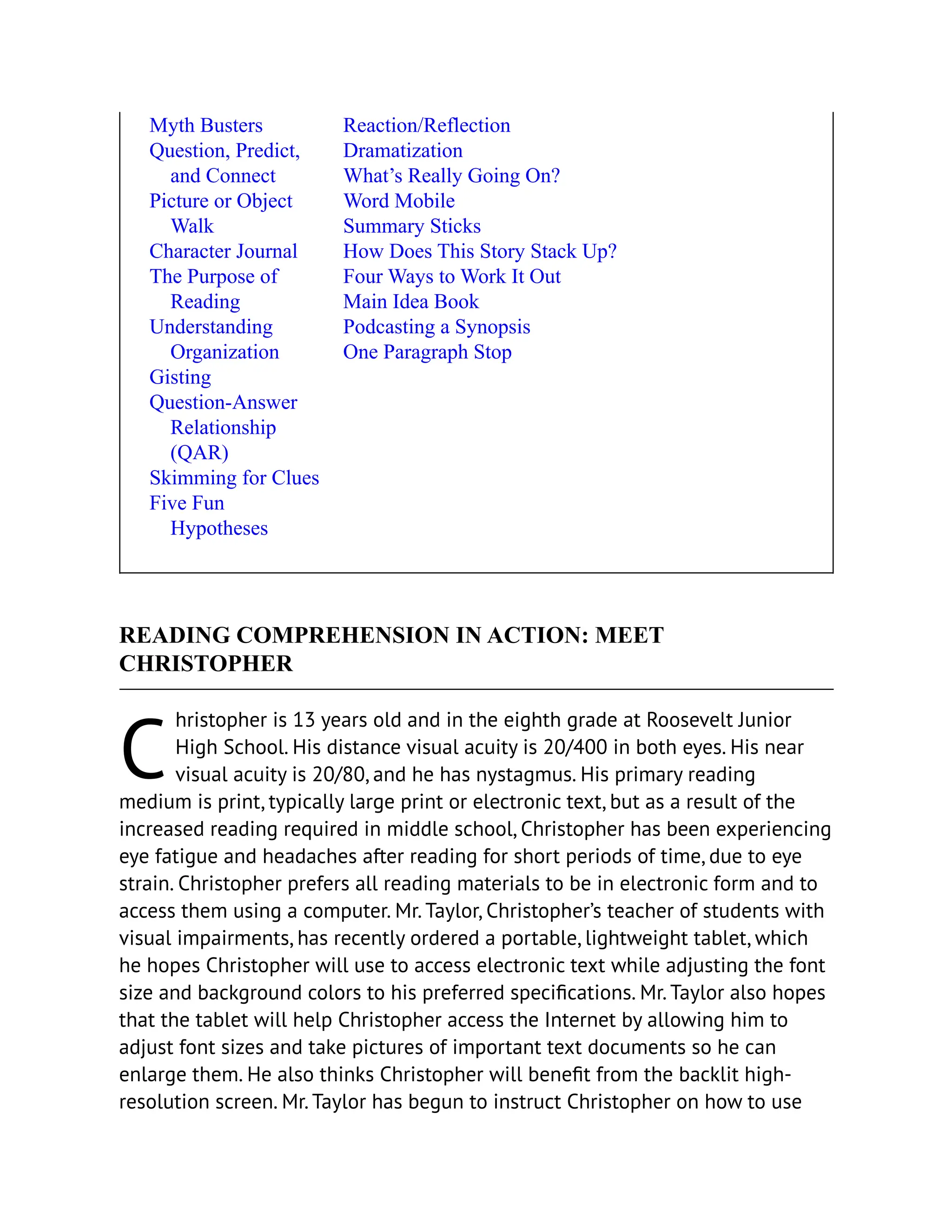 C
Myth Busters
Question, Predict,
and Connect
Picture or Object
Walk
Character Journal
The Purpose of
Reading
Understanding
Organization
Gisting
Question-Answer
Relationship
(QAR)
Skimming for Clues
Five Fun
Hypotheses
Reaction/Reflection
Dramatization
What’s Really Going On?
Word Mobile
Summary Sticks
How Does This Story Stack Up?
Four Ways to Work It Out
Main Idea Book
Podcasting a Synopsis
One Paragraph Stop
READING COMPREHENSION IN ACTION: MEET
CHRISTOPHER
hristopher is 13 years old and in the eighth grade at Roosevelt Junior
High School. His distance visual acuity is 20/400 in both eyes. His near
visual acuity is 20/80, and he has nystagmus. His primary reading
medium is print, typically large print or electronic text, but as a result of the
increased reading required in middle school, Christopher has been experiencing
eye fatigue and headaches after reading for short periods of time, due to eye
strain. Christopher prefers all reading materials to be in electronic form and to
access them using a computer. Mr. Taylor, Christopher’s teacher of students with
visual impairments, has recently ordered a portable, lightweight tablet, which
he hopes Christopher will use to access electronic text while adjusting the font
size and background colors to his preferred specifications. Mr. Taylor also hopes
that the tablet will help Christopher access the Internet by allowing him to
adjust font sizes and take pictures of important text documents so he can
enlarge them. He also thinks Christopher will benefit from the backlit high-
resolution screen. Mr. Taylor has begun to instruct Christopher on how to use
 