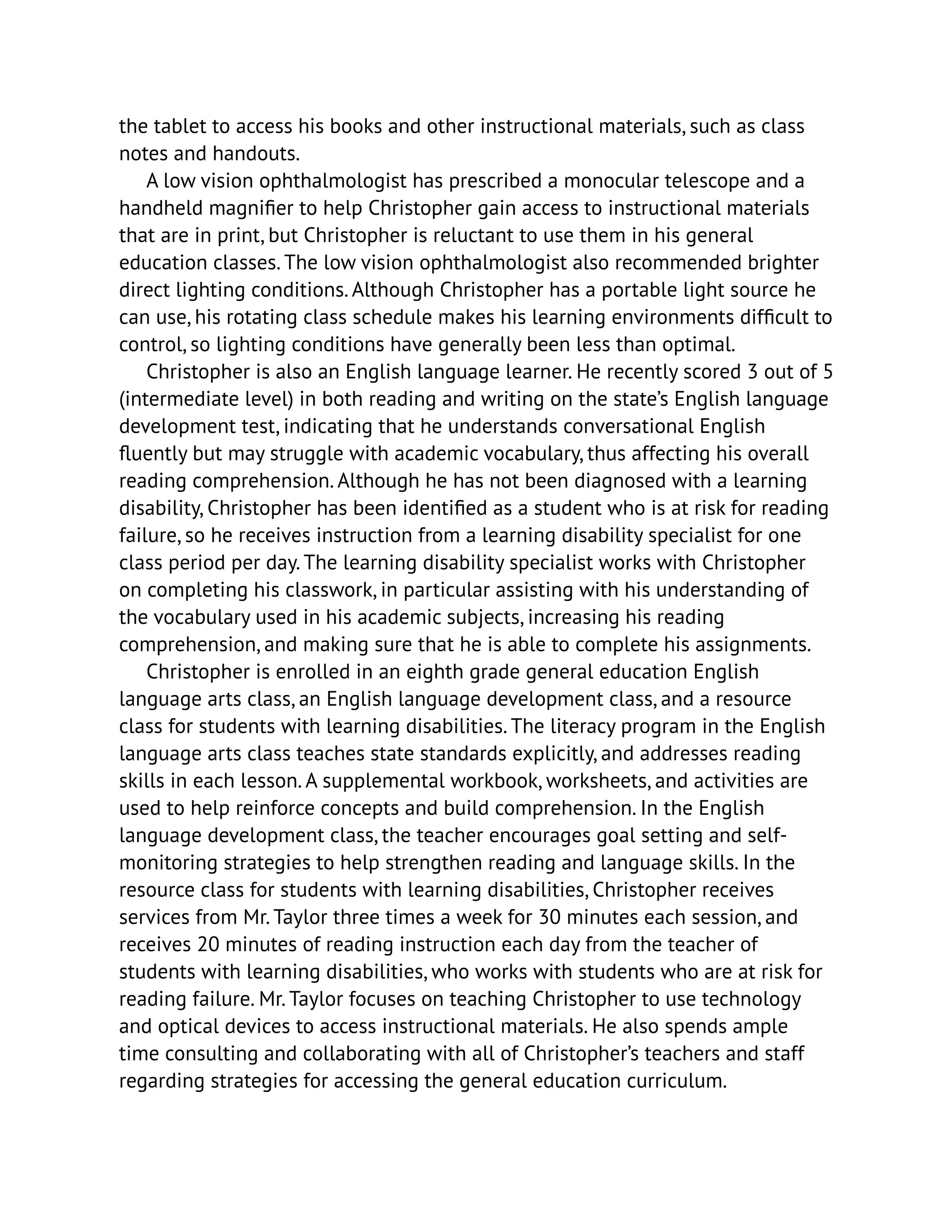 the tablet to access his books and other instructional materials, such as class
notes and handouts.
A low vision ophthalmologist has prescribed a monocular telescope and a
handheld magnifier to help Christopher gain access to instructional materials
that are in print, but Christopher is reluctant to use them in his general
education classes. The low vision ophthalmologist also recommended brighter
direct lighting conditions. Although Christopher has a portable light source he
can use, his rotating class schedule makes his learning environments difficult to
control, so lighting conditions have generally been less than optimal.
Christopher is also an English language learner. He recently scored 3 out of 5
(intermediate level) in both reading and writing on the state’s English language
development test, indicating that he understands conversational English
fluently but may struggle with academic vocabulary, thus affecting his overall
reading comprehension. Although he has not been diagnosed with a learning
disability, Christopher has been identified as a student who is at risk for reading
failure, so he receives instruction from a learning disability specialist for one
class period per day. The learning disability specialist works with Christopher
on completing his classwork, in particular assisting with his understanding of
the vocabulary used in his academic subjects, increasing his reading
comprehension, and making sure that he is able to complete his assignments.
Christopher is enrolled in an eighth grade general education English
language arts class, an English language development class, and a resource
class for students with learning disabilities. The literacy program in the English
language arts class teaches state standards explicitly, and addresses reading
skills in each lesson. A supplemental workbook, worksheets, and activities are
used to help reinforce concepts and build comprehension. In the English
language development class, the teacher encourages goal setting and self-
monitoring strategies to help strengthen reading and language skills. In the
resource class for students with learning disabilities, Christopher receives
services from Mr. Taylor three times a week for 30 minutes each session, and
receives 20 minutes of reading instruction each day from the teacher of
students with learning disabilities, who works with students who are at risk for
reading failure. Mr. Taylor focuses on teaching Christopher to use technology
and optical devices to access instructional materials. He also spends ample
time consulting and collaborating with all of Christopher’s teachers and staff
regarding strategies for accessing the general education curriculum.
 