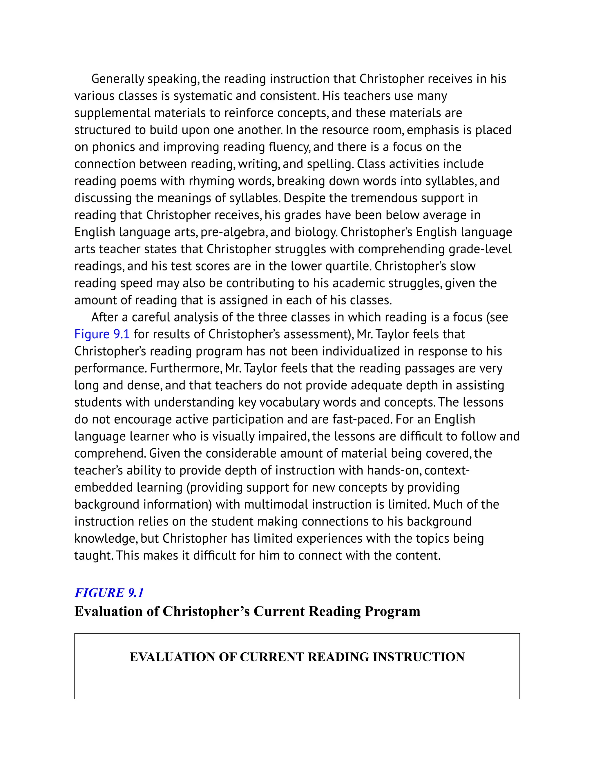 Generally speaking, the reading instruction that Christopher receives in his
various classes is systematic and consistent. His teachers use many
supplemental materials to reinforce concepts, and these materials are
structured to build upon one another. In the resource room, emphasis is placed
on phonics and improving reading fluency, and there is a focus on the
connection between reading, writing, and spelling. Class activities include
reading poems with rhyming words, breaking down words into syllables, and
discussing the meanings of syllables. Despite the tremendous support in
reading that Christopher receives, his grades have been below average in
English language arts, pre-algebra, and biology. Christopher’s English language
arts teacher states that Christopher struggles with comprehending grade-level
readings, and his test scores are in the lower quartile. Christopher’s slow
reading speed may also be contributing to his academic struggles, given the
amount of reading that is assigned in each of his classes.
After a careful analysis of the three classes in which reading is a focus (see
Figure 9.1 for results of Christopher’s assessment), Mr. Taylor feels that
Christopher’s reading program has not been individualized in response to his
performance. Furthermore, Mr. Taylor feels that the reading passages are very
long and dense, and that teachers do not provide adequate depth in assisting
students with understanding key vocabulary words and concepts. The lessons
do not encourage active participation and are fast-paced. For an English
language learner who is visually impaired, the lessons are difficult to follow and
comprehend. Given the considerable amount of material being covered, the
teacher’s ability to provide depth of instruction with hands-on, context-
embedded learning (providing support for new concepts by providing
background information) with multimodal instruction is limited. Much of the
instruction relies on the student making connections to his background
knowledge, but Christopher has limited experiences with the topics being
taught. This makes it difficult for him to connect with the content.
FIGURE 9.1
Evaluation of Christopher’s Current Reading Program
EVALUATION OF CURRENT READING INSTRUCTION
 