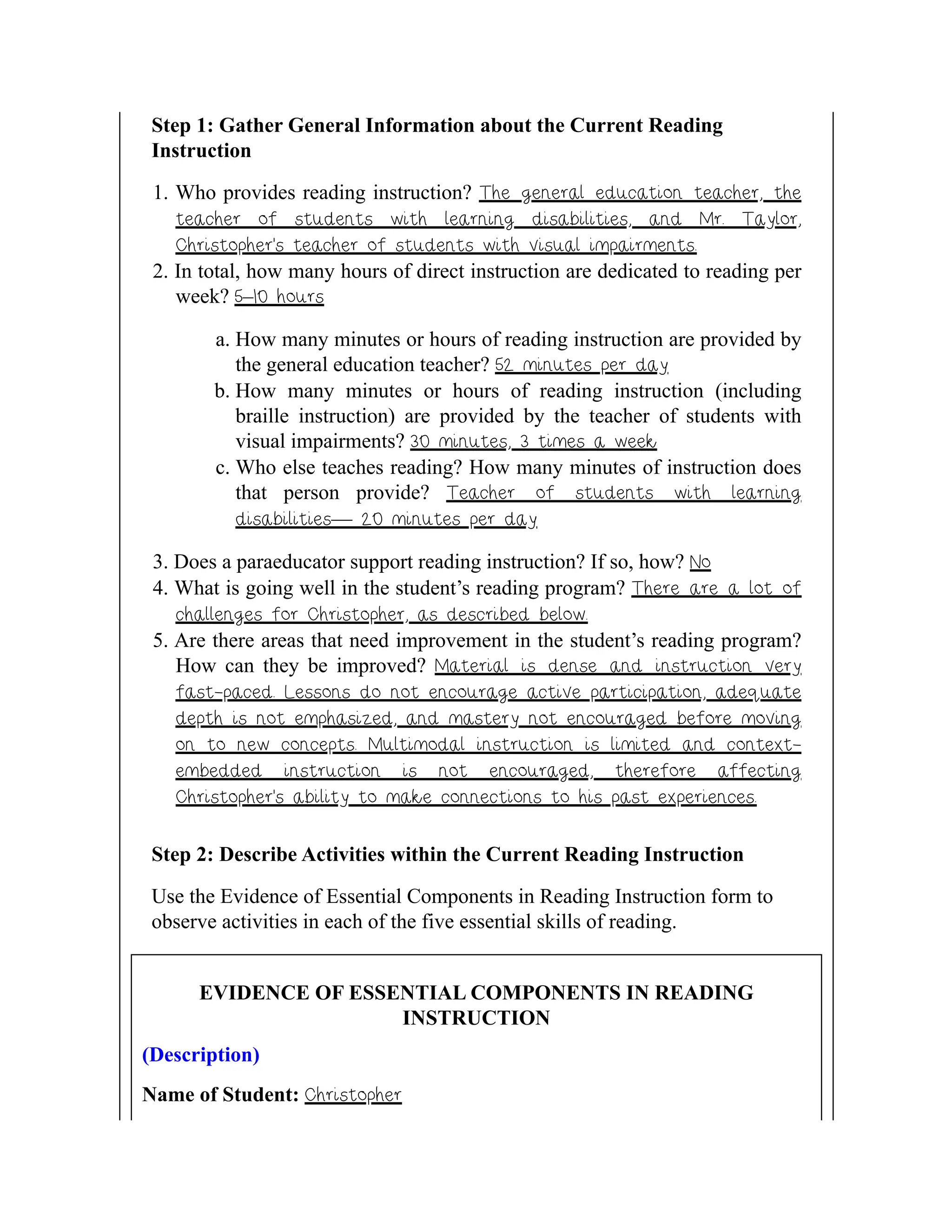 Step 1: Gather General Information about the Current Reading
Instruction
1. Who provides reading instruction? The general education teacher, the
teacher of students with learning disabilities, and Mr. Taylor,
Christopher’s teacher of students with visual impairments.
2. In total, how many hours of direct instruction are dedicated to reading per
week? 5–10 hours
a. How many minutes or hours of reading instruction are provided by
the general education teacher? 52 minutes per day
b. How many minutes or hours of reading instruction (including
braille instruction) are provided by the teacher of students with
visual impairments? 30 minutes, 3 times a week
c. Who else teaches reading? How many minutes of instruction does
that person provide? Teacher of students with learning
disabilities— 20 minutes per day
3. Does a paraeducator support reading instruction? If so, how? No
4. What is going well in the student’s reading program? There are a lot of
challenges for Christopher, as described below.
5. Are there areas that need improvement in the student’s reading program?
How can they be improved? Material is dense and instruction very
fast-paced. Lessons do not encourage active participation, adequate
depth is not emphasized, and mastery not encouraged before moving
on to new concepts. Multimodal instruction is limited and context-
embedded instruction is not encouraged, therefore affecting
Christopher’s ability to make connections to his past experiences.
Step 2: Describe Activities within the Current Reading Instruction
Use the Evidence of Essential Components in Reading Instruction form to
observe activities in each of the five essential skills of reading.
EVIDENCE OF ESSENTIAL COMPONENTS IN READING
INSTRUCTION
(Description)
Name of Student: Christopher
 