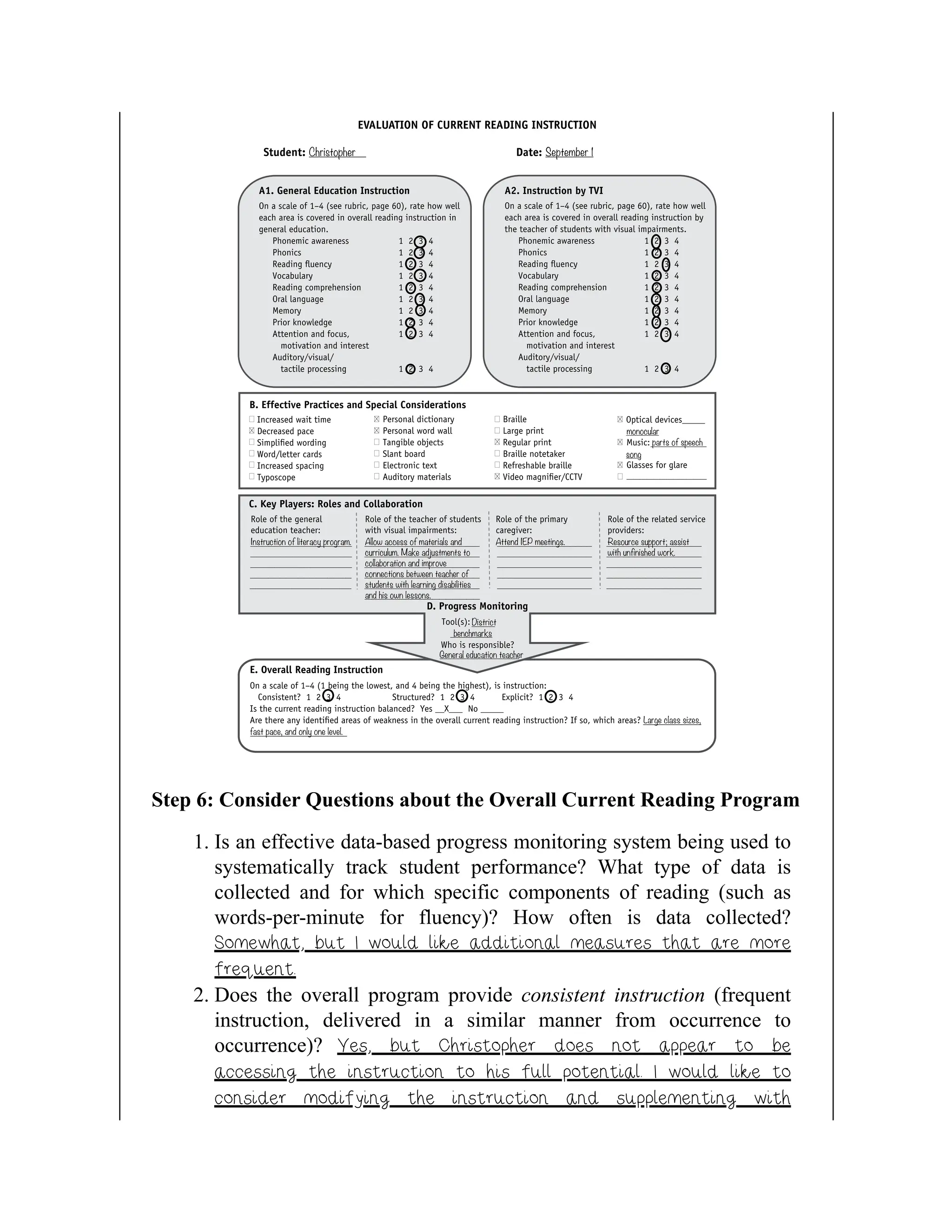 Step 6: Consider Questions about the Overall Current Reading Program
1. Is an effective data-based progress monitoring system being used to
systematically track student performance? What type of data is
collected and for which specific components of reading (such as
words-per-minute for fluency)? How often is data collected?
Somewhat, but I would like additional measures that are more
frequent.
2. Does the overall program provide consistent instruction (frequent
instruction, delivered in a similar manner from occurrence to
occurrence)? Yes, but Christopher does not appear to be
accessing the instruction to his full potential. I would like to
consider modifying the instruction and supplementing with
 