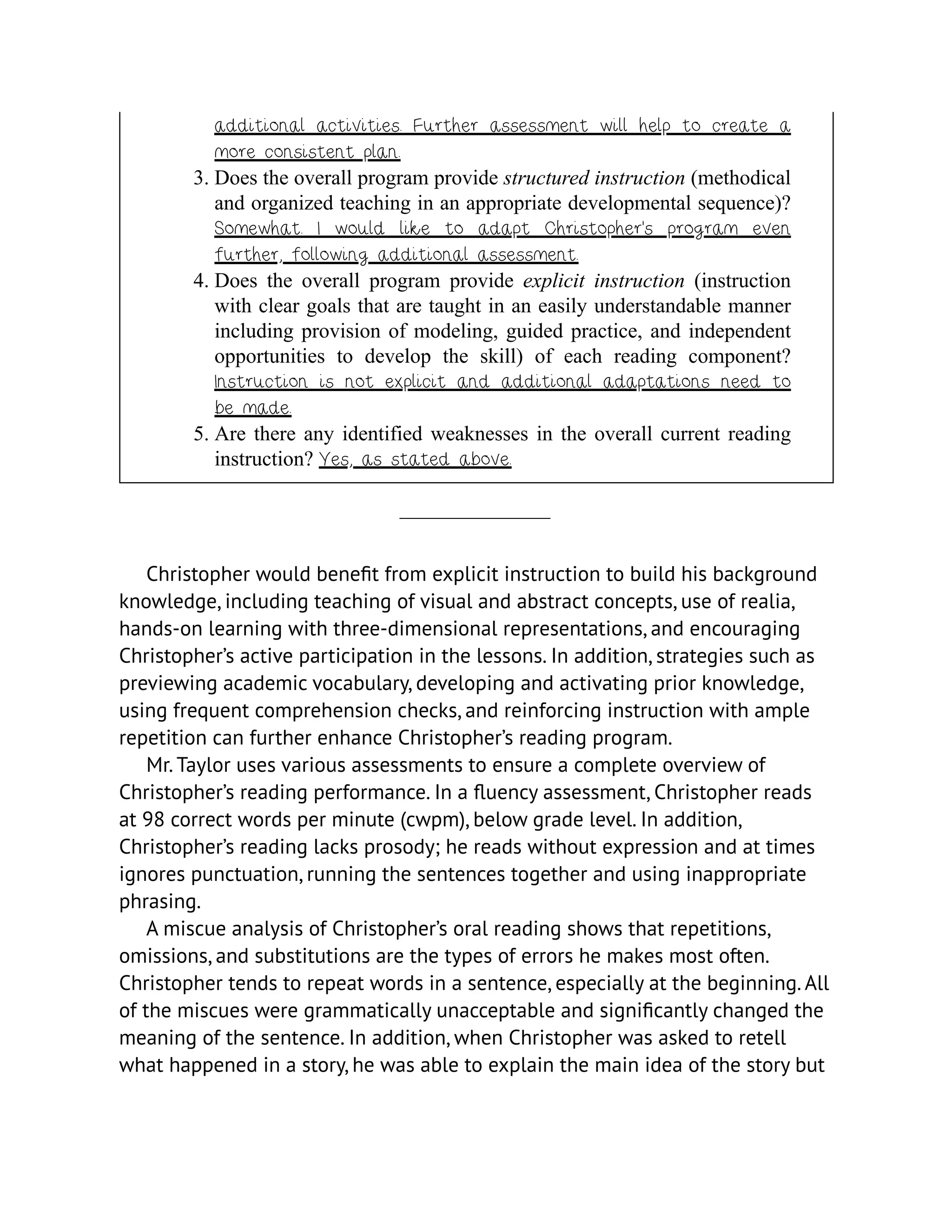 additional activities. Further assessment will help to create a
more consistent plan.
3. Does the overall program provide structured instruction (methodical
and organized teaching in an appropriate developmental sequence)?
Somewhat. I would like to adapt Christopher’s program even
further, following additional assessment.
4. Does the overall program provide explicit instruction (instruction
with clear goals that are taught in an easily understandable manner
including provision of modeling, guided practice, and independent
opportunities to develop the skill) of each reading component?
Instruction is not explicit and additional adaptations need to
be made.
5. Are there any identified weaknesses in the overall current reading
instruction? Yes, as stated above.
Christopher would benefit from explicit instruction to build his background
knowledge, including teaching of visual and abstract concepts, use of realia,
hands-on learning with three-dimensional representations, and encouraging
Christopher’s active participation in the lessons. In addition, strategies such as
previewing academic vocabulary, developing and activating prior knowledge,
using frequent comprehension checks, and reinforcing instruction with ample
repetition can further enhance Christopher’s reading program.
Mr. Taylor uses various assessments to ensure a complete overview of
Christopher’s reading performance. In a fluency assessment, Christopher reads
at 98 correct words per minute (cwpm), below grade level. In addition,
Christopher’s reading lacks prosody; he reads without expression and at times
ignores punctuation, running the sentences together and using inappropriate
phrasing.
A miscue analysis of Christopher’s oral reading shows that repetitions,
omissions, and substitutions are the types of errors he makes most often.
Christopher tends to repeat words in a sentence, especially at the beginning. All
of the miscues were grammatically unacceptable and significantly changed the
meaning of the sentence. In addition, when Christopher was asked to retell
what happened in a story, he was able to explain the main idea of the story but
 