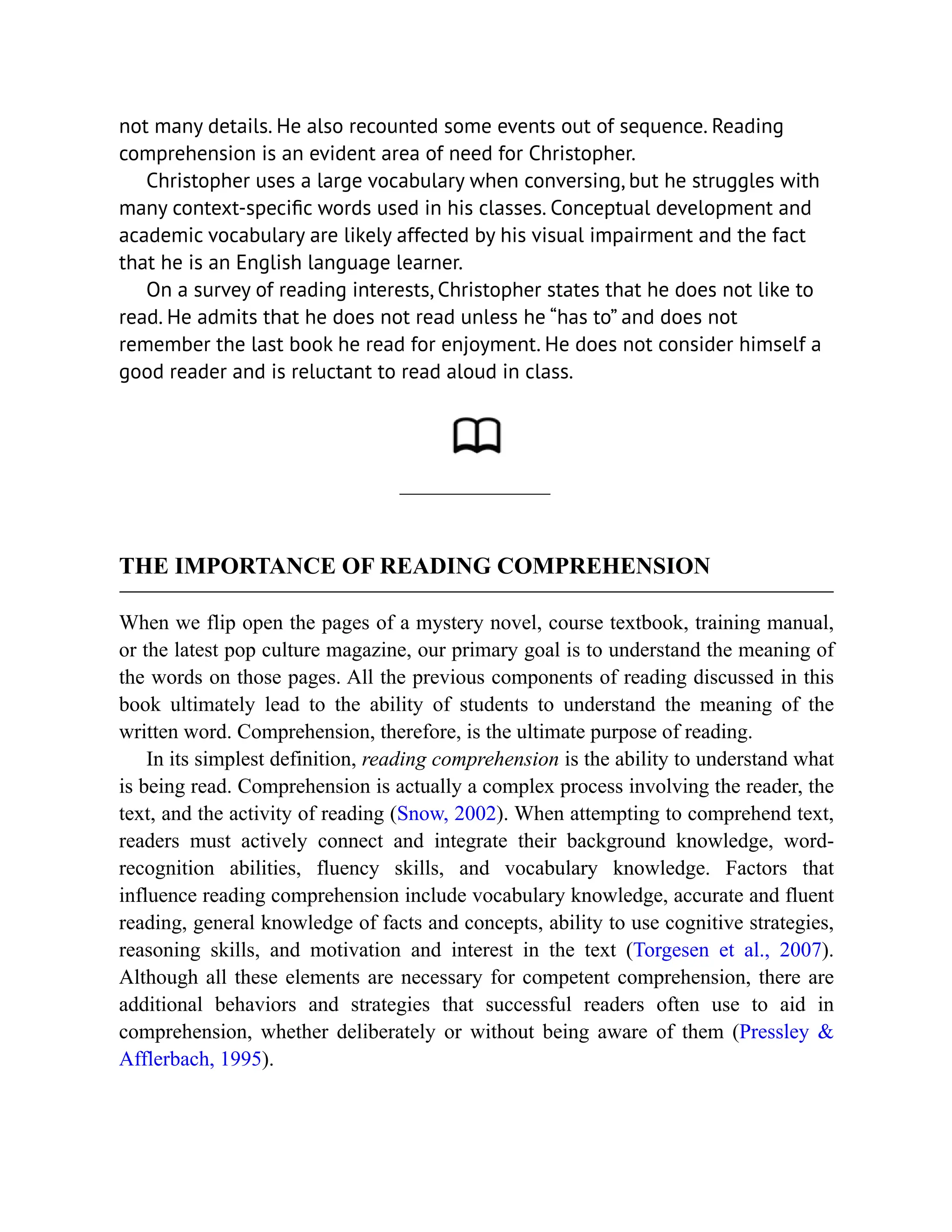 not many details. He also recounted some events out of sequence. Reading
comprehension is an evident area of need for Christopher.
Christopher uses a large vocabulary when conversing, but he struggles with
many context-specific words used in his classes. Conceptual development and
academic vocabulary are likely affected by his visual impairment and the fact
that he is an English language learner.
On a survey of reading interests, Christopher states that he does not like to
read. He admits that he does not read unless he “has to” and does not
remember the last book he read for enjoyment. He does not consider himself a
good reader and is reluctant to read aloud in class.
THE IMPORTANCE OF READING COMPREHENSION
When we flip open the pages of a mystery novel, course textbook, training manual,
or the latest pop culture magazine, our primary goal is to understand the meaning of
the words on those pages. All the previous components of reading discussed in this
book ultimately lead to the ability of students to understand the meaning of the
written word. Comprehension, therefore, is the ultimate purpose of reading.
In its simplest definition, reading comprehension is the ability to understand what
is being read. Comprehension is actually a complex process involving the reader, the
text, and the activity of reading (Snow, 2002). When attempting to comprehend text,
readers must actively connect and integrate their background knowledge, word-
recognition abilities, fluency skills, and vocabulary knowledge. Factors that
influence reading comprehension include vocabulary knowledge, accurate and fluent
reading, general knowledge of facts and concepts, ability to use cognitive strategies,
reasoning skills, and motivation and interest in the text (Torgesen et al., 2007).
Although all these elements are necessary for competent comprehension, there are
additional behaviors and strategies that successful readers often use to aid in
comprehension, whether deliberately or without being aware of them (Pressley &
Afflerbach, 1995).
 