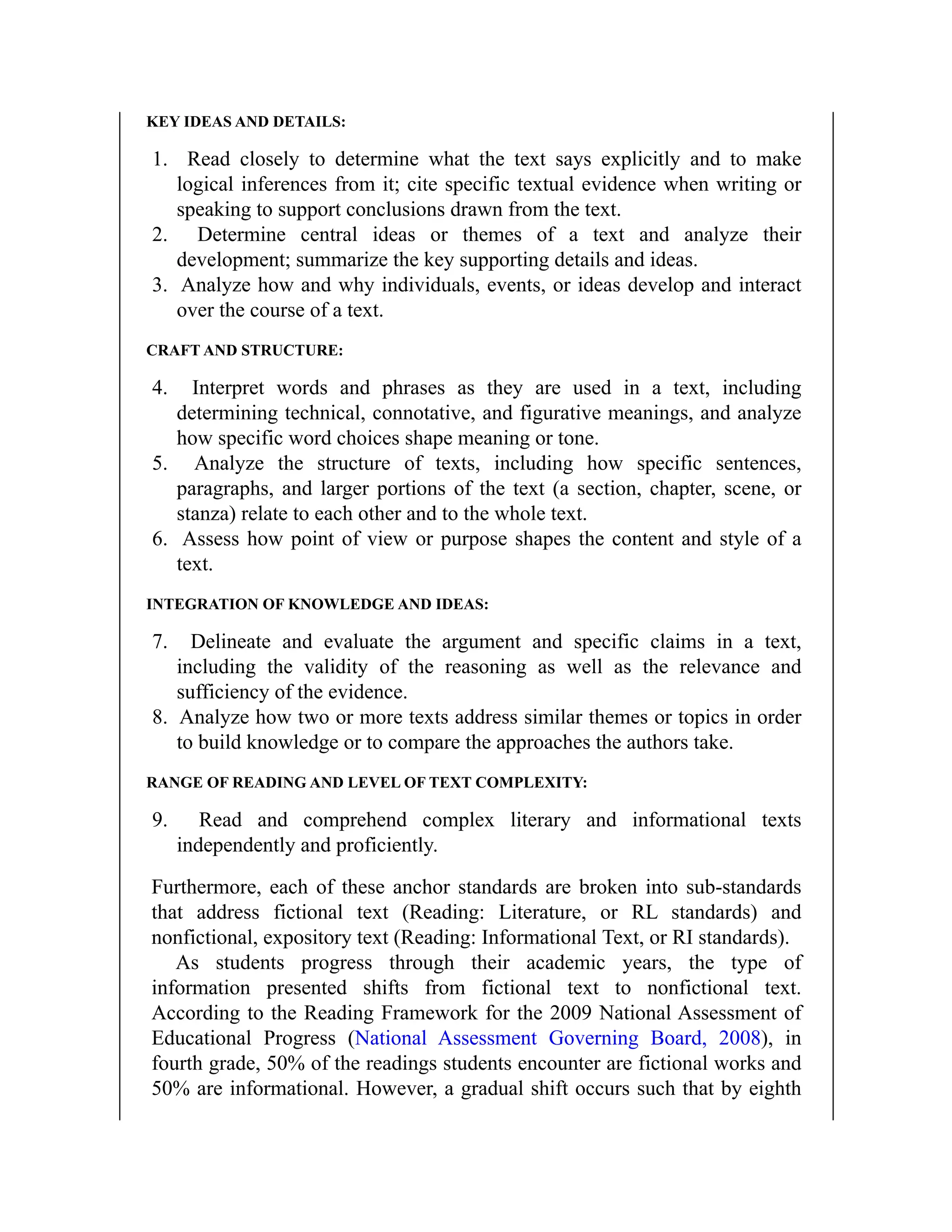 KEY IDEAS AND DETAILS:
1. Read closely to determine what the text says explicitly and to make
logical inferences from it; cite specific textual evidence when writing or
speaking to support conclusions drawn from the text.
2. Determine central ideas or themes of a text and analyze their
development; summarize the key supporting details and ideas.
3. Analyze how and why individuals, events, or ideas develop and interact
over the course of a text.
CRAFT AND STRUCTURE:
4. Interpret words and phrases as they are used in a text, including
determining technical, connotative, and figurative meanings, and analyze
how specific word choices shape meaning or tone.
5. Analyze the structure of texts, including how specific sentences,
paragraphs, and larger portions of the text (a section, chapter, scene, or
stanza) relate to each other and to the whole text.
6. Assess how point of view or purpose shapes the content and style of a
text.
INTEGRATION OF KNOWLEDGE AND IDEAS:
7. Delineate and evaluate the argument and specific claims in a text,
including the validity of the reasoning as well as the relevance and
sufficiency of the evidence.
8. Analyze how two or more texts address similar themes or topics in order
to build knowledge or to compare the approaches the authors take.
RANGE OF READING AND LEVEL OF TEXT COMPLEXITY:
9. Read and comprehend complex literary and informational texts
independently and proficiently.
Furthermore, each of these anchor standards are broken into sub-standards
that address fictional text (Reading: Literature, or RL standards) and
nonfictional, expository text (Reading: Informational Text, or RI standards).
As students progress through their academic years, the type of
information presented shifts from fictional text to nonfictional text.
According to the Reading Framework for the 2009 National Assessment of
Educational Progress (National Assessment Governing Board, 2008), in
fourth grade, 50% of the readings students encounter are fictional works and
50% are informational. However, a gradual shift occurs such that by eighth
 