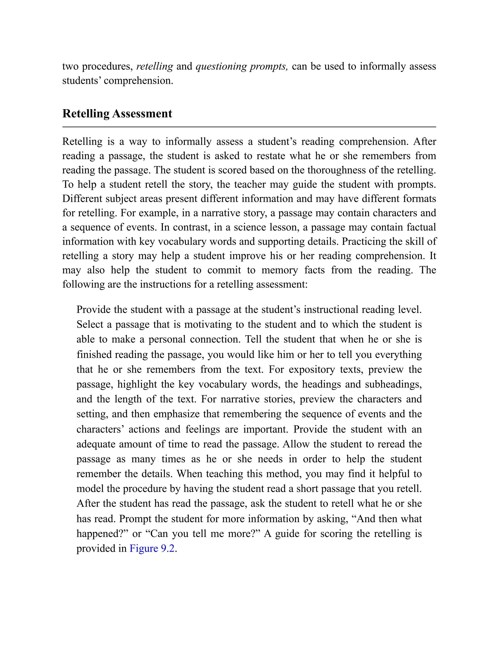 two procedures, retelling and questioning prompts, can be used to informally assess
students’ comprehension.
Retelling Assessment
Retelling is a way to informally assess a student’s reading comprehension. After
reading a passage, the student is asked to restate what he or she remembers from
reading the passage. The student is scored based on the thoroughness of the retelling.
To help a student retell the story, the teacher may guide the student with prompts.
Different subject areas present different information and may have different formats
for retelling. For example, in a narrative story, a passage may contain characters and
a sequence of events. In contrast, in a science lesson, a passage may contain factual
information with key vocabulary words and supporting details. Practicing the skill of
retelling a story may help a student improve his or her reading comprehension. It
may also help the student to commit to memory facts from the reading. The
following are the instructions for a retelling assessment:
Provide the student with a passage at the student’s instructional reading level.
Select a passage that is motivating to the student and to which the student is
able to make a personal connection. Tell the student that when he or she is
finished reading the passage, you would like him or her to tell you everything
that he or she remembers from the text. For expository texts, preview the
passage, highlight the key vocabulary words, the headings and subheadings,
and the length of the text. For narrative stories, preview the characters and
setting, and then emphasize that remembering the sequence of events and the
characters’ actions and feelings are important. Provide the student with an
adequate amount of time to read the passage. Allow the student to reread the
passage as many times as he or she needs in order to help the student
remember the details. When teaching this method, you may find it helpful to
model the procedure by having the student read a short passage that you retell.
After the student has read the passage, ask the student to retell what he or she
has read. Prompt the student for more information by asking, “And then what
happened?” or “Can you tell me more?” A guide for scoring the retelling is
provided in Figure 9.2.
 