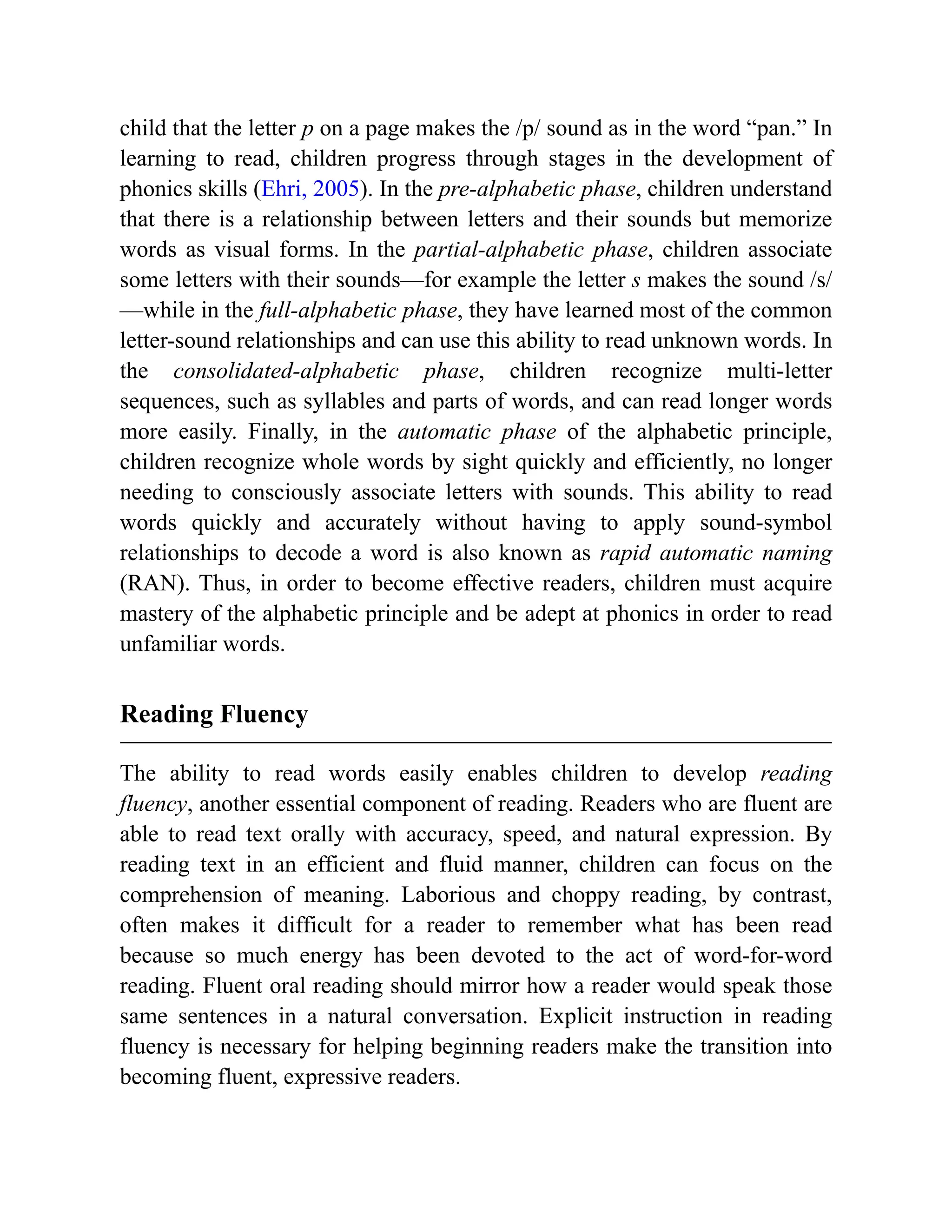 child that the letter p on a page makes the /p/ sound as in the word “pan.” In
learning to read, children progress through stages in the development of
phonics skills (Ehri, 2005). In the pre-alphabetic phase, children understand
that there is a relationship between letters and their sounds but memorize
words as visual forms. In the partial-alphabetic phase, children associate
some letters with their sounds—for example the letter s makes the sound /s/
—while in the full-alphabetic phase, they have learned most of the common
letter-sound relationships and can use this ability to read unknown words. In
the consolidated-alphabetic phase, children recognize multi-letter
sequences, such as syllables and parts of words, and can read longer words
more easily. Finally, in the automatic phase of the alphabetic principle,
children recognize whole words by sight quickly and efficiently, no longer
needing to consciously associate letters with sounds. This ability to read
words quickly and accurately without having to apply sound-symbol
relationships to decode a word is also known as rapid automatic naming
(RAN). Thus, in order to become effective readers, children must acquire
mastery of the alphabetic principle and be adept at phonics in order to read
unfamiliar words.
Reading Fluency
The ability to read words easily enables children to develop reading
fluency, another essential component of reading. Readers who are fluent are
able to read text orally with accuracy, speed, and natural expression. By
reading text in an efficient and fluid manner, children can focus on the
comprehension of meaning. Laborious and choppy reading, by contrast,
often makes it difficult for a reader to remember what has been read
because so much energy has been devoted to the act of word-for-word
reading. Fluent oral reading should mirror how a reader would speak those
same sentences in a natural conversation. Explicit instruction in reading
fluency is necessary for helping beginning readers make the transition into
becoming fluent, expressive readers.
 