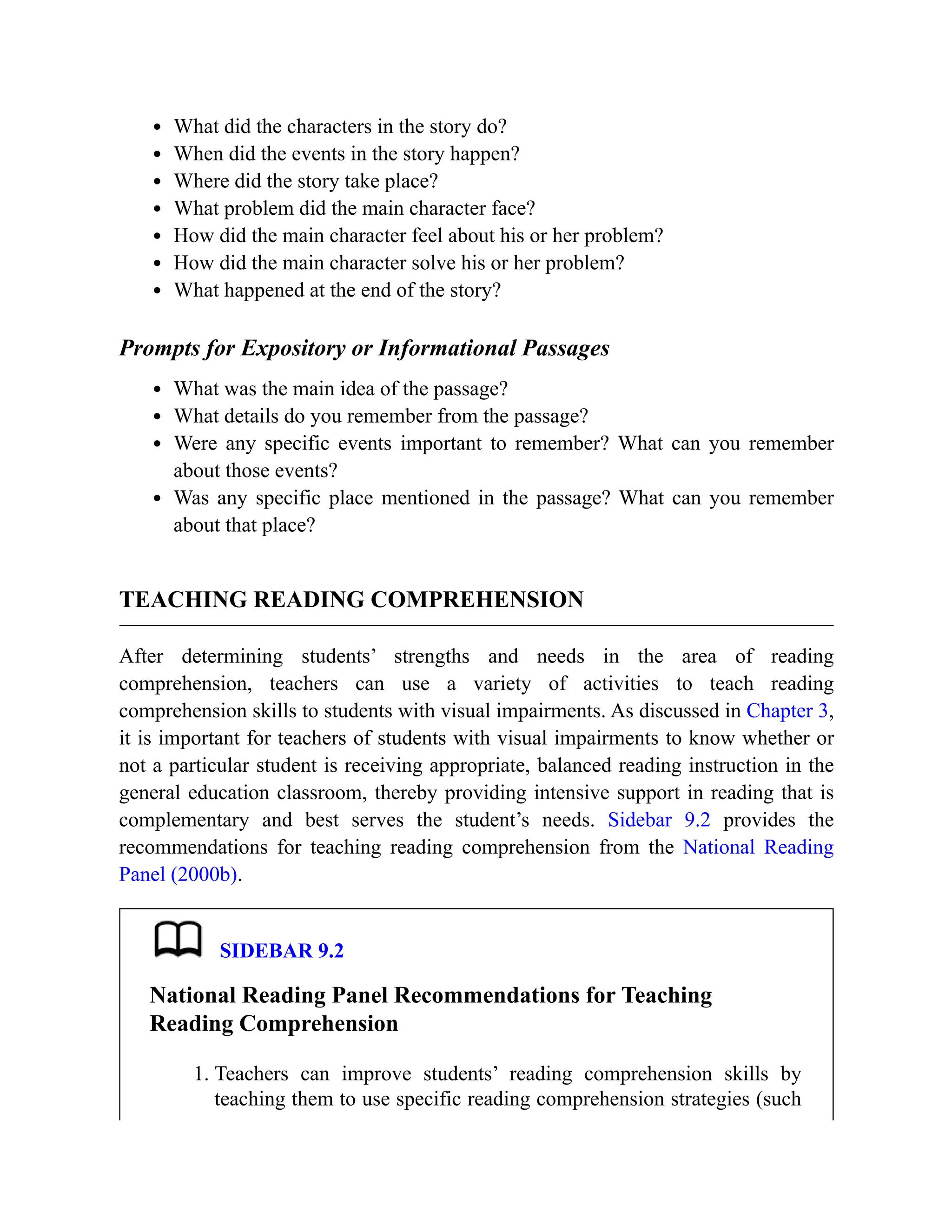 What did the characters in the story do?
When did the events in the story happen?
Where did the story take place?
What problem did the main character face?
How did the main character feel about his or her problem?
How did the main character solve his or her problem?
What happened at the end of the story?
Prompts for Expository or Informational Passages
What was the main idea of the passage?
What details do you remember from the passage?
Were any specific events important to remember? What can you remember
about those events?
Was any specific place mentioned in the passage? What can you remember
about that place?
TEACHING READING COMPREHENSION
After determining students’ strengths and needs in the area of reading
comprehension, teachers can use a variety of activities to teach reading
comprehension skills to students with visual impairments. As discussed in Chapter 3,
it is important for teachers of students with visual impairments to know whether or
not a particular student is receiving appropriate, balanced reading instruction in the
general education classroom, thereby providing intensive support in reading that is
complementary and best serves the student’s needs. Sidebar 9.2 provides the
recommendations for teaching reading comprehension from the National Reading
Panel (2000b).
SIDEBAR 9.2
National Reading Panel Recommendations for Teaching
Reading Comprehension
1. Teachers can improve students’ reading comprehension skills by
teaching them to use specific reading comprehension strategies (such
 