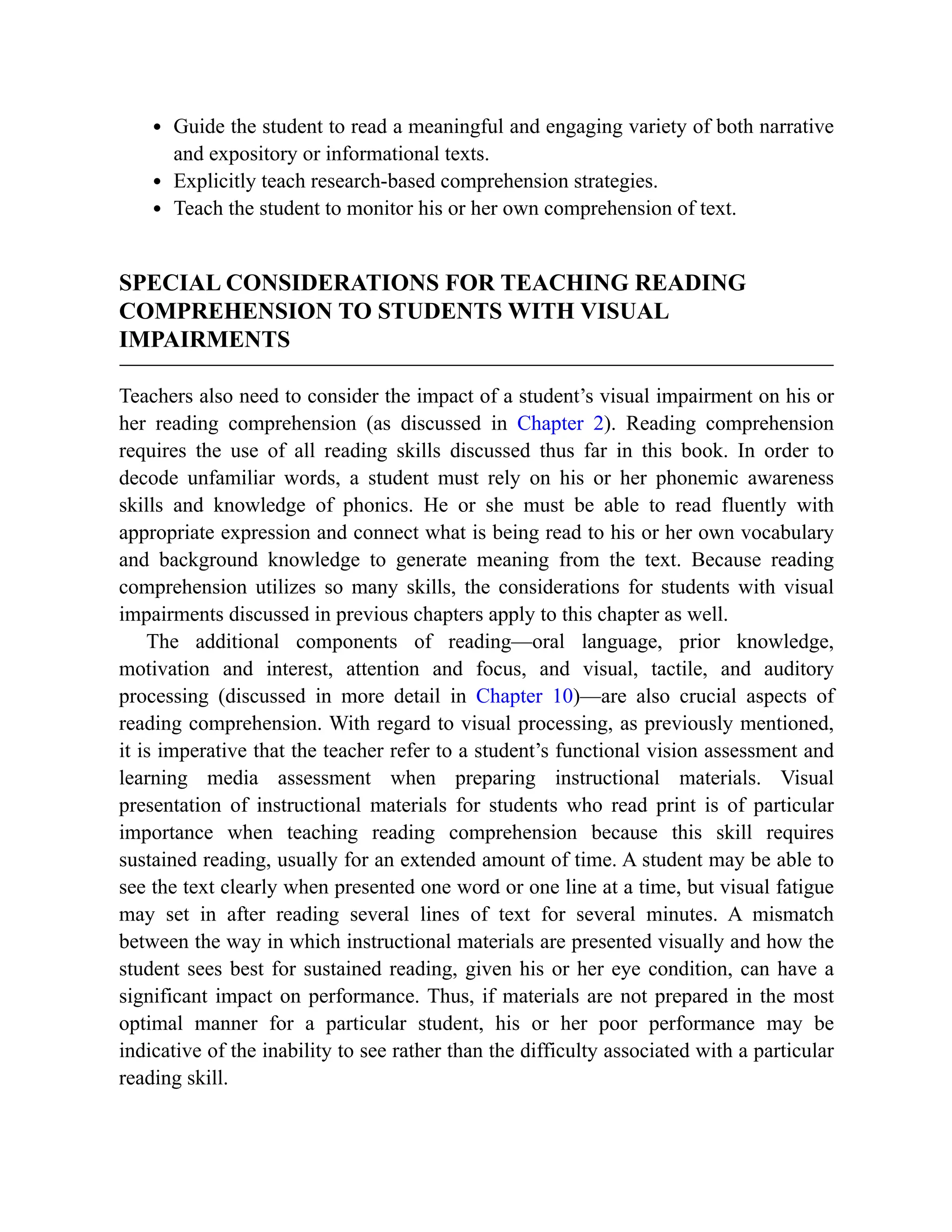 Guide the student to read a meaningful and engaging variety of both narrative
and expository or informational texts.
Explicitly teach research-based comprehension strategies.
Teach the student to monitor his or her own comprehension of text.
SPECIAL CONSIDERATIONS FOR TEACHING READING
COMPREHENSION TO STUDENTS WITH VISUAL
IMPAIRMENTS
Teachers also need to consider the impact of a student’s visual impairment on his or
her reading comprehension (as discussed in Chapter 2). Reading comprehension
requires the use of all reading skills discussed thus far in this book. In order to
decode unfamiliar words, a student must rely on his or her phonemic awareness
skills and knowledge of phonics. He or she must be able to read fluently with
appropriate expression and connect what is being read to his or her own vocabulary
and background knowledge to generate meaning from the text. Because reading
comprehension utilizes so many skills, the considerations for students with visual
impairments discussed in previous chapters apply to this chapter as well.
The additional components of reading—oral language, prior knowledge,
motivation and interest, attention and focus, and visual, tactile, and auditory
processing (discussed in more detail in Chapter 10)—are also crucial aspects of
reading comprehension. With regard to visual processing, as previously mentioned,
it is imperative that the teacher refer to a student’s functional vision assessment and
learning media assessment when preparing instructional materials. Visual
presentation of instructional materials for students who read print is of particular
importance when teaching reading comprehension because this skill requires
sustained reading, usually for an extended amount of time. A student may be able to
see the text clearly when presented one word or one line at a time, but visual fatigue
may set in after reading several lines of text for several minutes. A mismatch
between the way in which instructional materials are presented visually and how the
student sees best for sustained reading, given his or her eye condition, can have a
significant impact on performance. Thus, if materials are not prepared in the most
optimal manner for a particular student, his or her poor performance may be
indicative of the inability to see rather than the difficulty associated with a particular
reading skill.
 