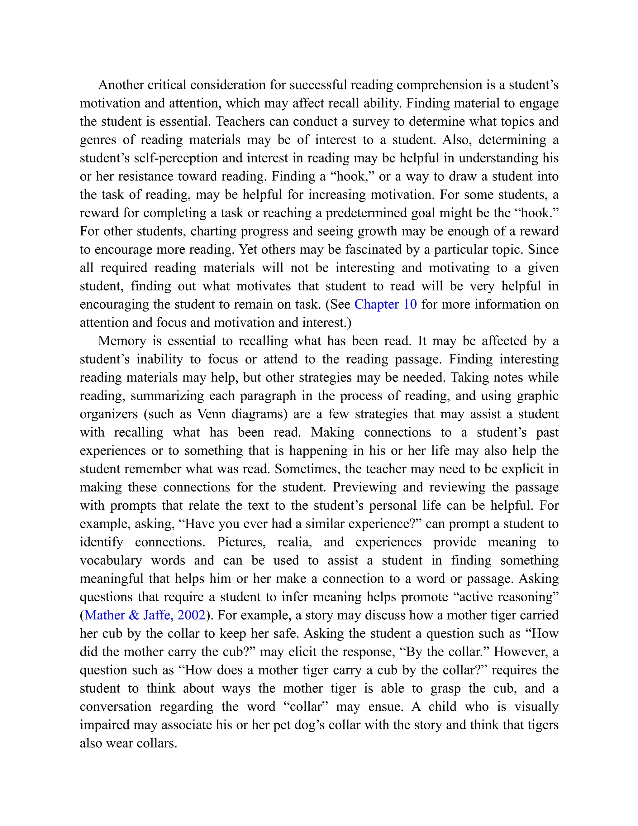 Another critical consideration for successful reading comprehension is a student’s
motivation and attention, which may affect recall ability. Finding material to engage
the student is essential. Teachers can conduct a survey to determine what topics and
genres of reading materials may be of interest to a student. Also, determining a
student’s self-perception and interest in reading may be helpful in understanding his
or her resistance toward reading. Finding a “hook,” or a way to draw a student into
the task of reading, may be helpful for increasing motivation. For some students, a
reward for completing a task or reaching a predetermined goal might be the “hook.”
For other students, charting progress and seeing growth may be enough of a reward
to encourage more reading. Yet others may be fascinated by a particular topic. Since
all required reading materials will not be interesting and motivating to a given
student, finding out what motivates that student to read will be very helpful in
encouraging the student to remain on task. (See Chapter 10 for more information on
attention and focus and motivation and interest.)
Memory is essential to recalling what has been read. It may be affected by a
student’s inability to focus or attend to the reading passage. Finding interesting
reading materials may help, but other strategies may be needed. Taking notes while
reading, summarizing each paragraph in the process of reading, and using graphic
organizers (such as Venn diagrams) are a few strategies that may assist a student
with recalling what has been read. Making connections to a student’s past
experiences or to something that is happening in his or her life may also help the
student remember what was read. Sometimes, the teacher may need to be explicit in
making these connections for the student. Previewing and reviewing the passage
with prompts that relate the text to the student’s personal life can be helpful. For
example, asking, “Have you ever had a similar experience?” can prompt a student to
identify connections. Pictures, realia, and experiences provide meaning to
vocabulary words and can be used to assist a student in finding something
meaningful that helps him or her make a connection to a word or passage. Asking
questions that require a student to infer meaning helps promote “active reasoning”
(Mather & Jaffe, 2002). For example, a story may discuss how a mother tiger carried
her cub by the collar to keep her safe. Asking the student a question such as “How
did the mother carry the cub?” may elicit the response, “By the collar.” However, a
question such as “How does a mother tiger carry a cub by the collar?” requires the
student to think about ways the mother tiger is able to grasp the cub, and a
conversation regarding the word “collar” may ensue. A child who is visually
impaired may associate his or her pet dog’s collar with the story and think that tigers
also wear collars.
 