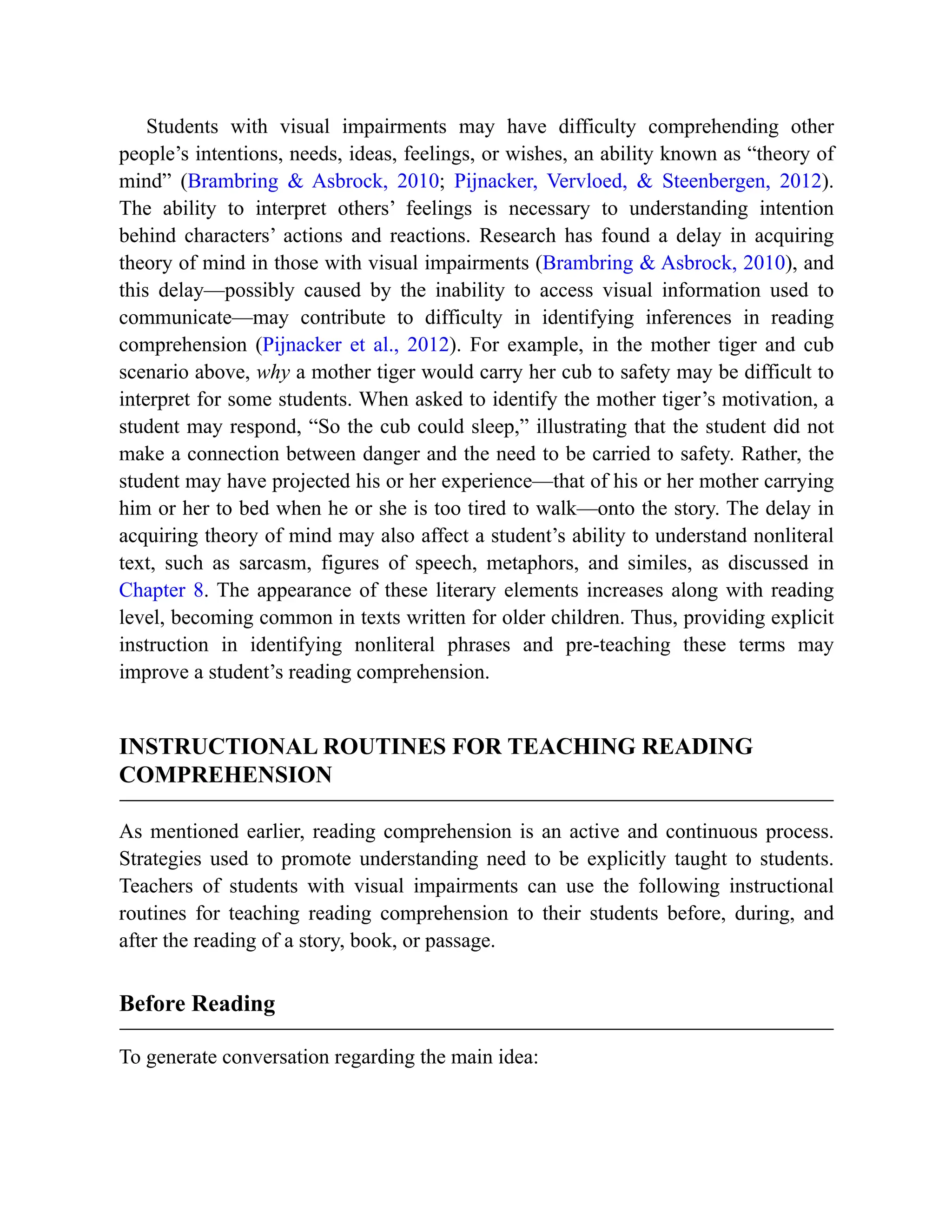 Students with visual impairments may have difficulty comprehending other
people’s intentions, needs, ideas, feelings, or wishes, an ability known as “theory of
mind” (Brambring & Asbrock, 2010; Pijnacker, Vervloed, & Steenbergen, 2012).
The ability to interpret others’ feelings is necessary to understanding intention
behind characters’ actions and reactions. Research has found a delay in acquiring
theory of mind in those with visual impairments (Brambring & Asbrock, 2010), and
this delay—possibly caused by the inability to access visual information used to
communicate—may contribute to difficulty in identifying inferences in reading
comprehension (Pijnacker et al., 2012). For example, in the mother tiger and cub
scenario above, why a mother tiger would carry her cub to safety may be difficult to
interpret for some students. When asked to identify the mother tiger’s motivation, a
student may respond, “So the cub could sleep,” illustrating that the student did not
make a connection between danger and the need to be carried to safety. Rather, the
student may have projected his or her experience—that of his or her mother carrying
him or her to bed when he or she is too tired to walk—onto the story. The delay in
acquiring theory of mind may also affect a student’s ability to understand nonliteral
text, such as sarcasm, figures of speech, metaphors, and similes, as discussed in
Chapter 8. The appearance of these literary elements increases along with reading
level, becoming common in texts written for older children. Thus, providing explicit
instruction in identifying nonliteral phrases and pre-teaching these terms may
improve a student’s reading comprehension.
INSTRUCTIONAL ROUTINES FOR TEACHING READING
COMPREHENSION
As mentioned earlier, reading comprehension is an active and continuous process.
Strategies used to promote understanding need to be explicitly taught to students.
Teachers of students with visual impairments can use the following instructional
routines for teaching reading comprehension to their students before, during, and
after the reading of a story, book, or passage.
Before Reading
To generate conversation regarding the main idea:
 