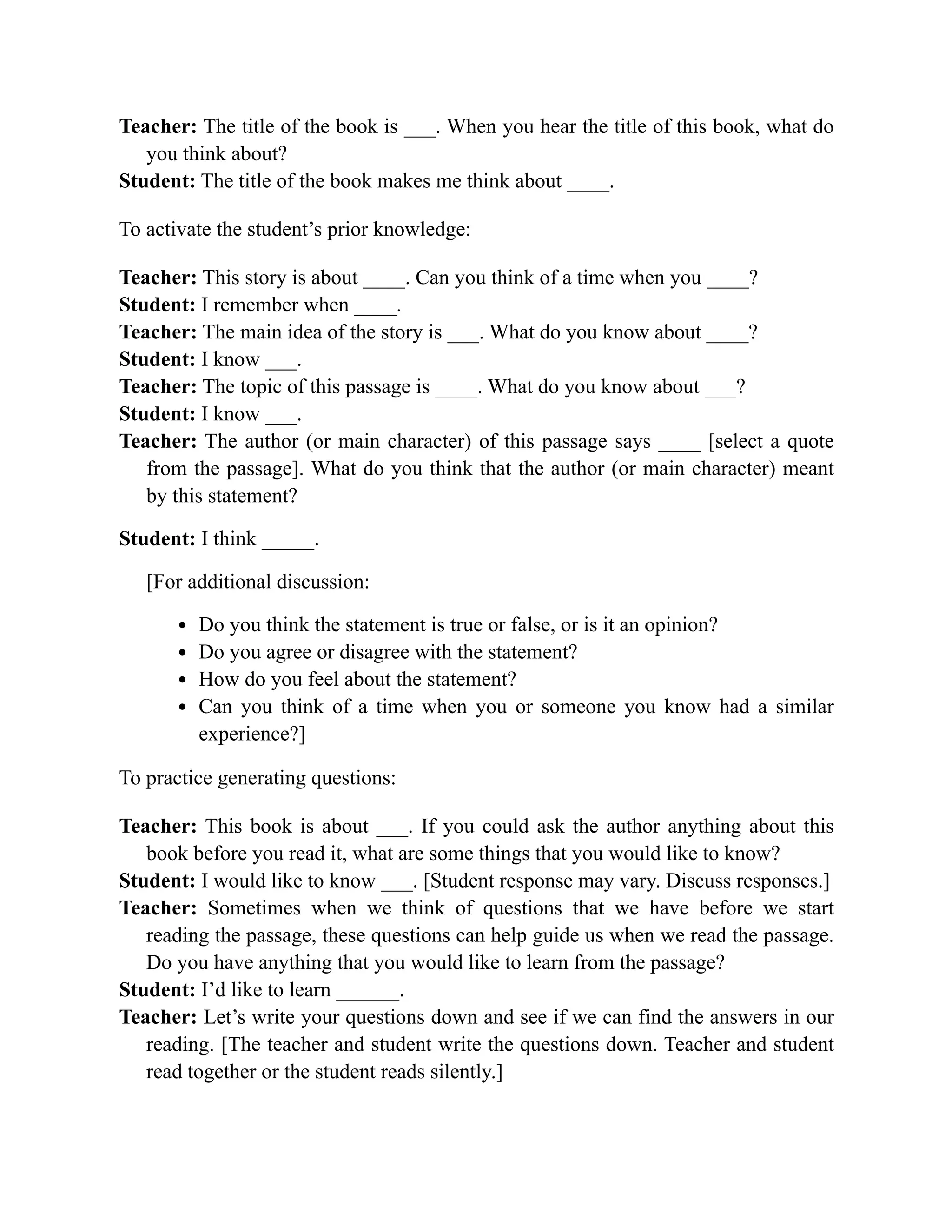 Teacher: The title of the book is ___. When you hear the title of this book, what do
you think about?
Student: The title of the book makes me think about ____.
To activate the student’s prior knowledge:
Teacher: This story is about ____. Can you think of a time when you ____?
Student: I remember when ____.
Teacher: The main idea of the story is ___. What do you know about ____?
Student: I know ___.
Teacher: The topic of this passage is ____. What do you know about ___?
Student: I know ___.
Teacher: The author (or main character) of this passage says ____ [select a quote
from the passage]. What do you think that the author (or main character) meant
by this statement?
Student: I think _____.
[For additional discussion:
Do you think the statement is true or false, or is it an opinion?
Do you agree or disagree with the statement?
How do you feel about the statement?
Can you think of a time when you or someone you know had a similar
experience?]
To practice generating questions:
Teacher: This book is about ___. If you could ask the author anything about this
book before you read it, what are some things that you would like to know?
Student: I would like to know ___. [Student response may vary. Discuss responses.]
Teacher: Sometimes when we think of questions that we have before we start
reading the passage, these questions can help guide us when we read the passage.
Do you have anything that you would like to learn from the passage?
Student: I’d like to learn ______.
Teacher: Let’s write your questions down and see if we can find the answers in our
reading. [The teacher and student write the questions down. Teacher and student
read together or the student reads silently.]
 