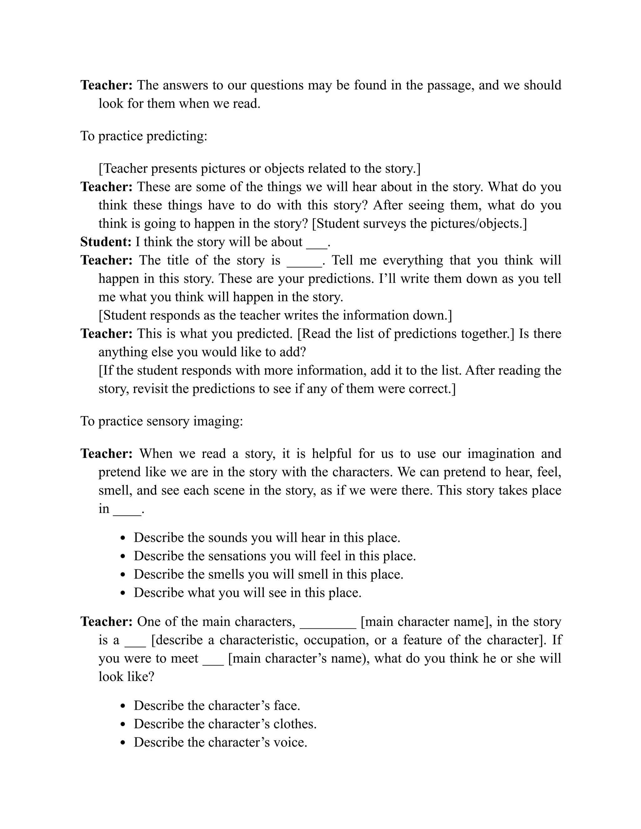 Teacher: The answers to our questions may be found in the passage, and we should
look for them when we read.
To practice predicting:
[Teacher presents pictures or objects related to the story.]
Teacher: These are some of the things we will hear about in the story. What do you
think these things have to do with this story? After seeing them, what do you
think is going to happen in the story? [Student surveys the pictures/objects.]
Student: I think the story will be about ___.
Teacher: The title of the story is _____. Tell me everything that you think will
happen in this story. These are your predictions. I’ll write them down as you tell
me what you think will happen in the story.
[Student responds as the teacher writes the information down.]
Teacher: This is what you predicted. [Read the list of predictions together.] Is there
anything else you would like to add?
[If the student responds with more information, add it to the list. After reading the
story, revisit the predictions to see if any of them were correct.]
To practice sensory imaging:
Teacher: When we read a story, it is helpful for us to use our imagination and
pretend like we are in the story with the characters. We can pretend to hear, feel,
smell, and see each scene in the story, as if we were there. This story takes place
in ____.
Describe the sounds you will hear in this place.
Describe the sensations you will feel in this place.
Describe the smells you will smell in this place.
Describe what you will see in this place.
Teacher: One of the main characters, ________ [main character name], in the story
is a ___ [describe a characteristic, occupation, or a feature of the character]. If
you were to meet ___ [main character’s name), what do you think he or she will
look like?
Describe the character’s face.
Describe the character’s clothes.
Describe the character’s voice.
 