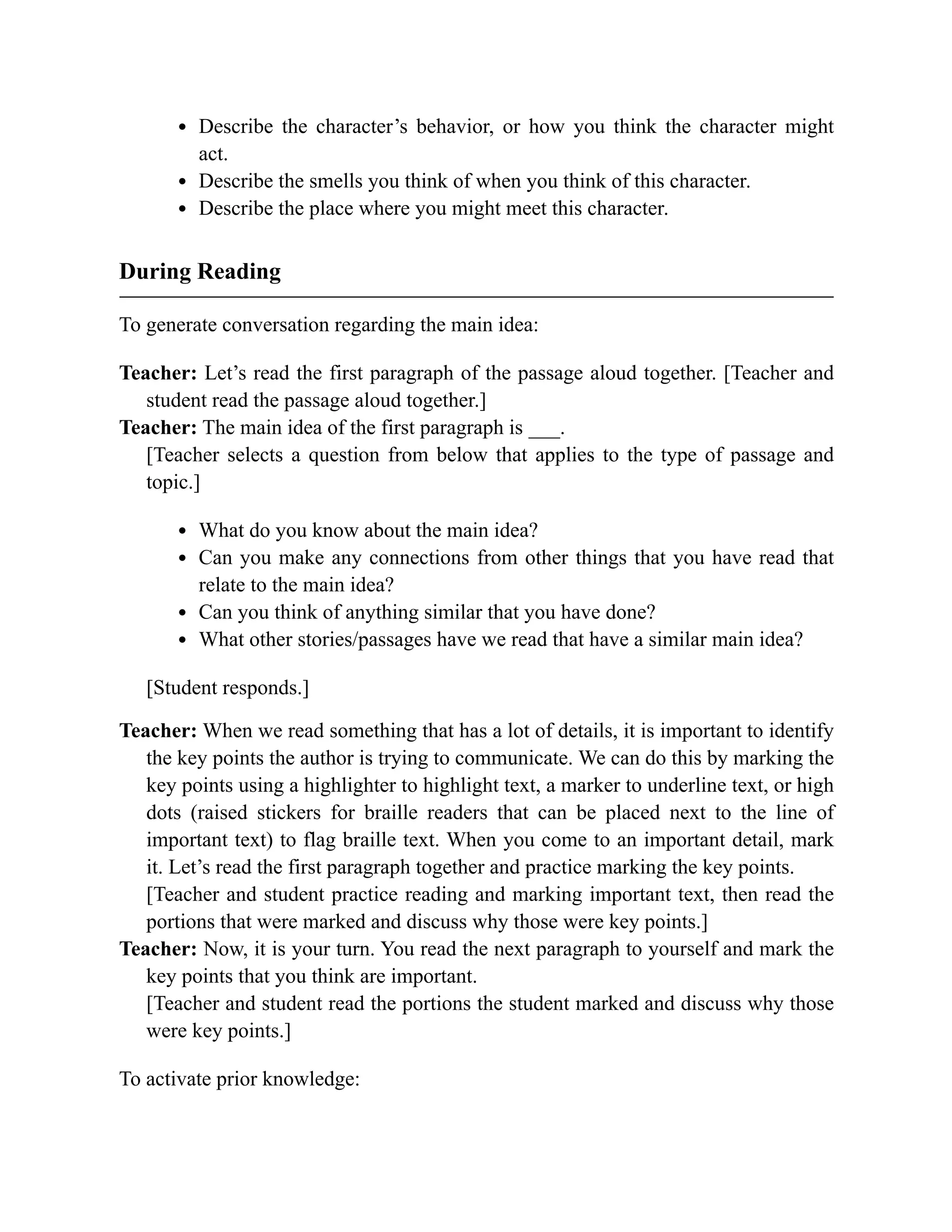Describe the character’s behavior, or how you think the character might
act.
Describe the smells you think of when you think of this character.
Describe the place where you might meet this character.
During Reading
To generate conversation regarding the main idea:
Teacher: Let’s read the first paragraph of the passage aloud together. [Teacher and
student read the passage aloud together.]
Teacher: The main idea of the first paragraph is ___.
[Teacher selects a question from below that applies to the type of passage and
topic.]
What do you know about the main idea?
Can you make any connections from other things that you have read that
relate to the main idea?
Can you think of anything similar that you have done?
What other stories/passages have we read that have a similar main idea?
[Student responds.]
Teacher: When we read something that has a lot of details, it is important to identify
the key points the author is trying to communicate. We can do this by marking the
key points using a highlighter to highlight text, a marker to underline text, or high
dots (raised stickers for braille readers that can be placed next to the line of
important text) to flag braille text. When you come to an important detail, mark
it. Let’s read the first paragraph together and practice marking the key points.
[Teacher and student practice reading and marking important text, then read the
portions that were marked and discuss why those were key points.]
Teacher: Now, it is your turn. You read the next paragraph to yourself and mark the
key points that you think are important.
[Teacher and student read the portions the student marked and discuss why those
were key points.]
To activate prior knowledge:
 