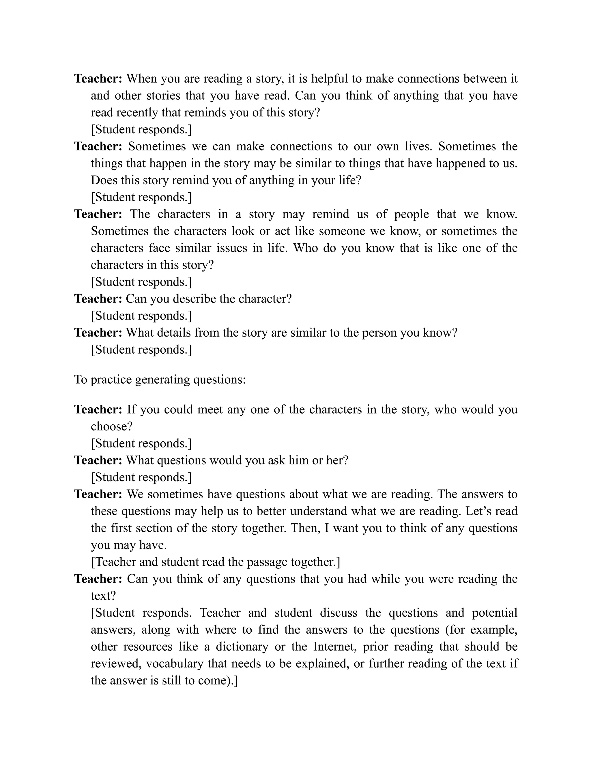Teacher: When you are reading a story, it is helpful to make connections between it
and other stories that you have read. Can you think of anything that you have
read recently that reminds you of this story?
[Student responds.]
Teacher: Sometimes we can make connections to our own lives. Sometimes the
things that happen in the story may be similar to things that have happened to us.
Does this story remind you of anything in your life?
[Student responds.]
Teacher: The characters in a story may remind us of people that we know.
Sometimes the characters look or act like someone we know, or sometimes the
characters face similar issues in life. Who do you know that is like one of the
characters in this story?
[Student responds.]
Teacher: Can you describe the character?
[Student responds.]
Teacher: What details from the story are similar to the person you know?
[Student responds.]
To practice generating questions:
Teacher: If you could meet any one of the characters in the story, who would you
choose?
[Student responds.]
Teacher: What questions would you ask him or her?
[Student responds.]
Teacher: We sometimes have questions about what we are reading. The answers to
these questions may help us to better understand what we are reading. Let’s read
the first section of the story together. Then, I want you to think of any questions
you may have.
[Teacher and student read the passage together.]
Teacher: Can you think of any questions that you had while you were reading the
text?
[Student responds. Teacher and student discuss the questions and potential
answers, along with where to find the answers to the questions (for example,
other resources like a dictionary or the Internet, prior reading that should be
reviewed, vocabulary that needs to be explained, or further reading of the text if
the answer is still to come).]
 