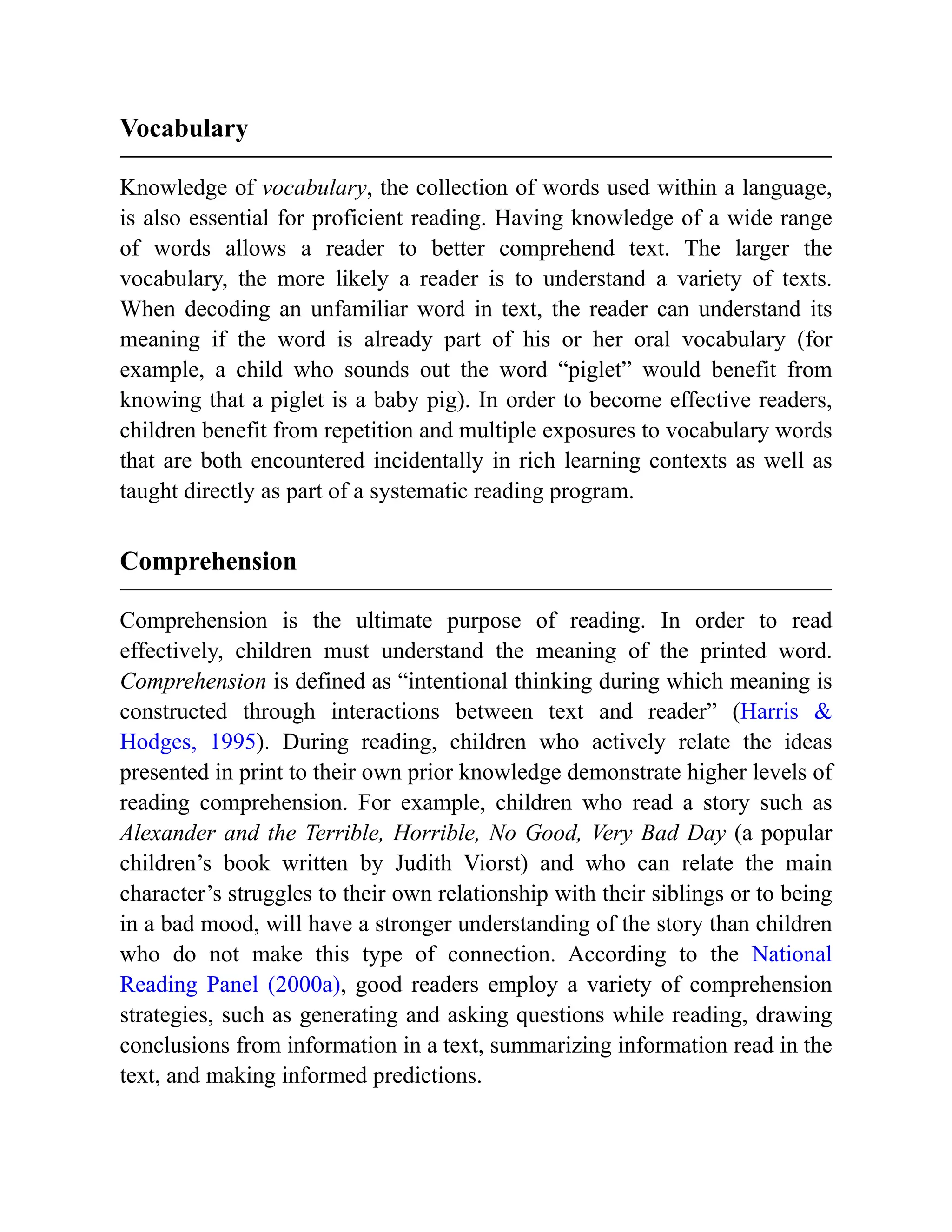 Vocabulary
Knowledge of vocabulary, the collection of words used within a language,
is also essential for proficient reading. Having knowledge of a wide range
of words allows a reader to better comprehend text. The larger the
vocabulary, the more likely a reader is to understand a variety of texts.
When decoding an unfamiliar word in text, the reader can understand its
meaning if the word is already part of his or her oral vocabulary (for
example, a child who sounds out the word “piglet” would benefit from
knowing that a piglet is a baby pig). In order to become effective readers,
children benefit from repetition and multiple exposures to vocabulary words
that are both encountered incidentally in rich learning contexts as well as
taught directly as part of a systematic reading program.
Comprehension
Comprehension is the ultimate purpose of reading. In order to read
effectively, children must understand the meaning of the printed word.
Comprehension is defined as “intentional thinking during which meaning is
constructed through interactions between text and reader” (Harris &
Hodges, 1995). During reading, children who actively relate the ideas
presented in print to their own prior knowledge demonstrate higher levels of
reading comprehension. For example, children who read a story such as
Alexander and the Terrible, Horrible, No Good, Very Bad Day (a popular
children’s book written by Judith Viorst) and who can relate the main
character’s struggles to their own relationship with their siblings or to being
in a bad mood, will have a stronger understanding of the story than children
who do not make this type of connection. According to the National
Reading Panel (2000a), good readers employ a variety of comprehension
strategies, such as generating and asking questions while reading, drawing
conclusions from information in a text, summarizing information read in the
text, and making informed predictions.
 