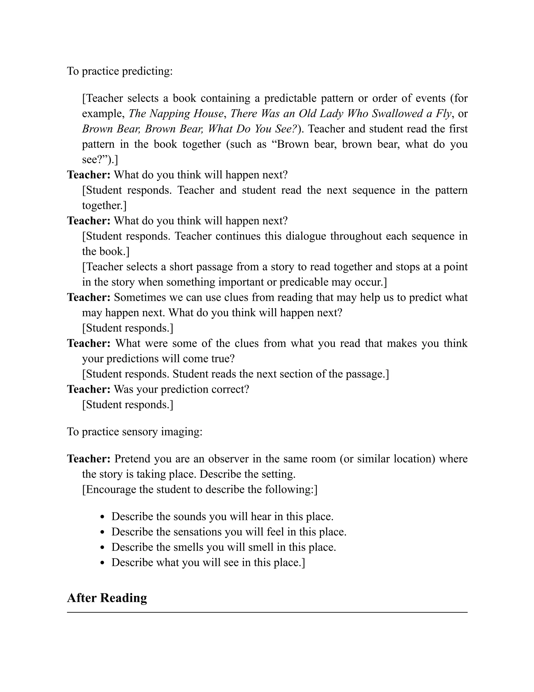 To practice predicting:
[Teacher selects a book containing a predictable pattern or order of events (for
example, The Napping House, There Was an Old Lady Who Swallowed a Fly, or
Brown Bear, Brown Bear, What Do You See?). Teacher and student read the first
pattern in the book together (such as “Brown bear, brown bear, what do you
see?”).]
Teacher: What do you think will happen next?
[Student responds. Teacher and student read the next sequence in the pattern
together.]
Teacher: What do you think will happen next?
[Student responds. Teacher continues this dialogue throughout each sequence in
the book.]
[Teacher selects a short passage from a story to read together and stops at a point
in the story when something important or predicable may occur.]
Teacher: Sometimes we can use clues from reading that may help us to predict what
may happen next. What do you think will happen next?
[Student responds.]
Teacher: What were some of the clues from what you read that makes you think
your predictions will come true?
[Student responds. Student reads the next section of the passage.]
Teacher: Was your prediction correct?
[Student responds.]
To practice sensory imaging:
Teacher: Pretend you are an observer in the same room (or similar location) where
the story is taking place. Describe the setting.
[Encourage the student to describe the following:]
Describe the sounds you will hear in this place.
Describe the sensations you will feel in this place.
Describe the smells you will smell in this place.
Describe what you will see in this place.]
After Reading
 