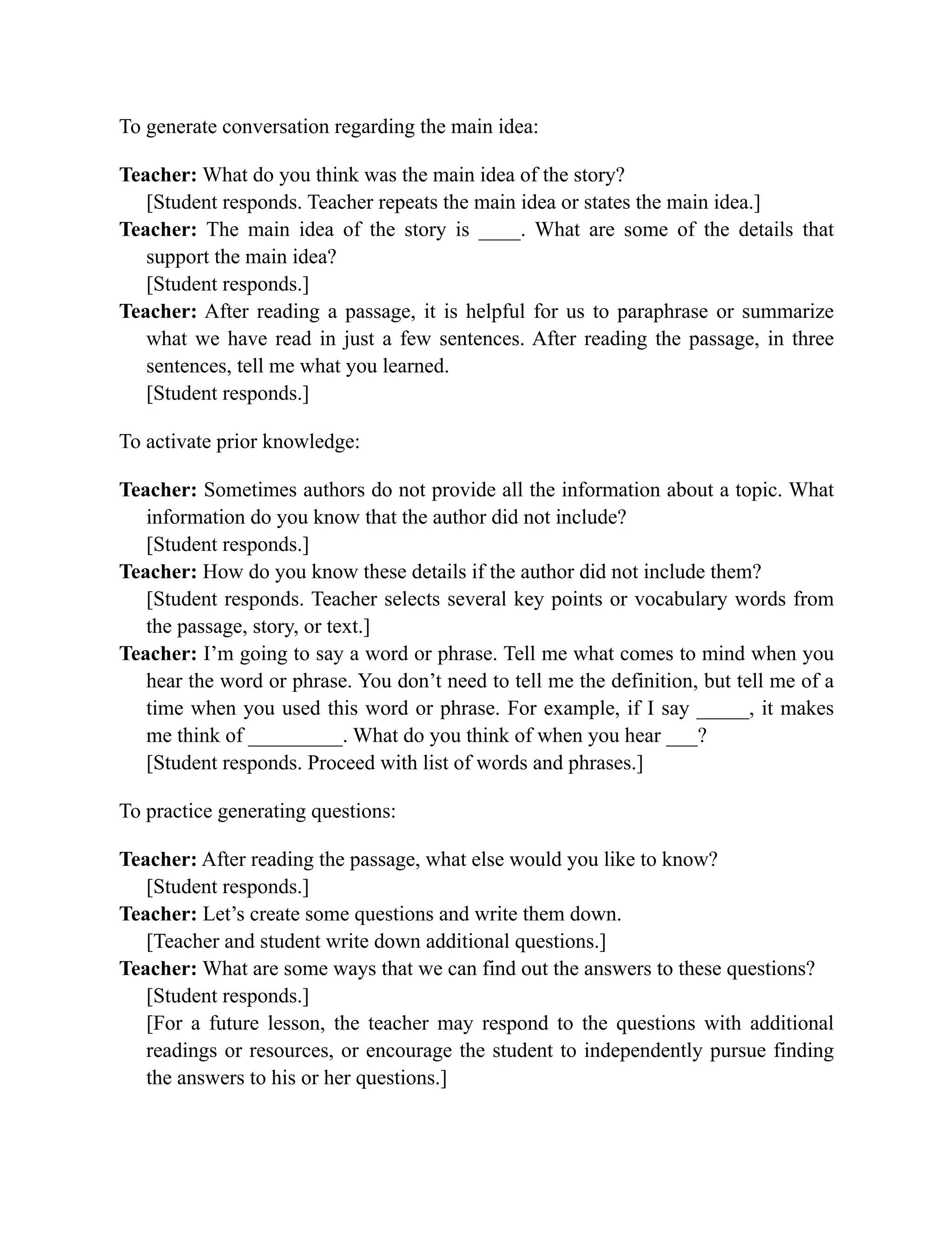 To generate conversation regarding the main idea:
Teacher: What do you think was the main idea of the story?
[Student responds. Teacher repeats the main idea or states the main idea.]
Teacher: The main idea of the story is ____. What are some of the details that
support the main idea?
[Student responds.]
Teacher: After reading a passage, it is helpful for us to paraphrase or summarize
what we have read in just a few sentences. After reading the passage, in three
sentences, tell me what you learned.
[Student responds.]
To activate prior knowledge:
Teacher: Sometimes authors do not provide all the information about a topic. What
information do you know that the author did not include?
[Student responds.]
Teacher: How do you know these details if the author did not include them?
[Student responds. Teacher selects several key points or vocabulary words from
the passage, story, or text.]
Teacher: I’m going to say a word or phrase. Tell me what comes to mind when you
hear the word or phrase. You don’t need to tell me the definition, but tell me of a
time when you used this word or phrase. For example, if I say _____, it makes
me think of _________. What do you think of when you hear ___?
[Student responds. Proceed with list of words and phrases.]
To practice generating questions:
Teacher: After reading the passage, what else would you like to know?
[Student responds.]
Teacher: Let’s create some questions and write them down.
[Teacher and student write down additional questions.]
Teacher: What are some ways that we can find out the answers to these questions?
[Student responds.]
[For a future lesson, the teacher may respond to the questions with additional
readings or resources, or encourage the student to independently pursue finding
the answers to his or her questions.]
 