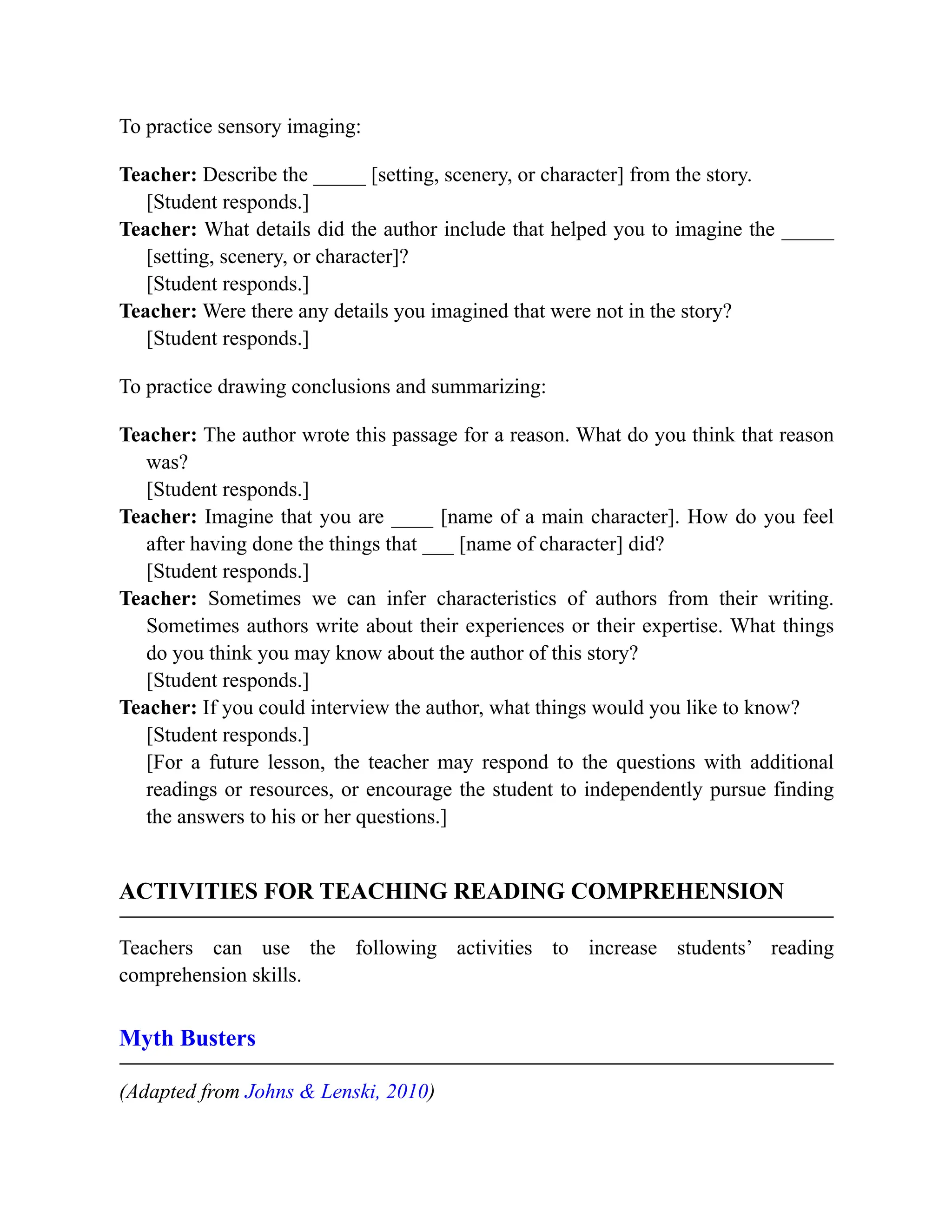 To practice sensory imaging:
Teacher: Describe the _____ [setting, scenery, or character] from the story.
[Student responds.]
Teacher: What details did the author include that helped you to imagine the _____
[setting, scenery, or character]?
[Student responds.]
Teacher: Were there any details you imagined that were not in the story?
[Student responds.]
To practice drawing conclusions and summarizing:
Teacher: The author wrote this passage for a reason. What do you think that reason
was?
[Student responds.]
Teacher: Imagine that you are ____ [name of a main character]. How do you feel
after having done the things that ___ [name of character] did?
[Student responds.]
Teacher: Sometimes we can infer characteristics of authors from their writing.
Sometimes authors write about their experiences or their expertise. What things
do you think you may know about the author of this story?
[Student responds.]
Teacher: If you could interview the author, what things would you like to know?
[Student responds.]
[For a future lesson, the teacher may respond to the questions with additional
readings or resources, or encourage the student to independently pursue finding
the answers to his or her questions.]
ACTIVITIES FOR TEACHING READING COMPREHENSION
Teachers can use the following activities to increase students’ reading
comprehension skills.
Myth Busters
(Adapted from Johns & Lenski, 2010)
 