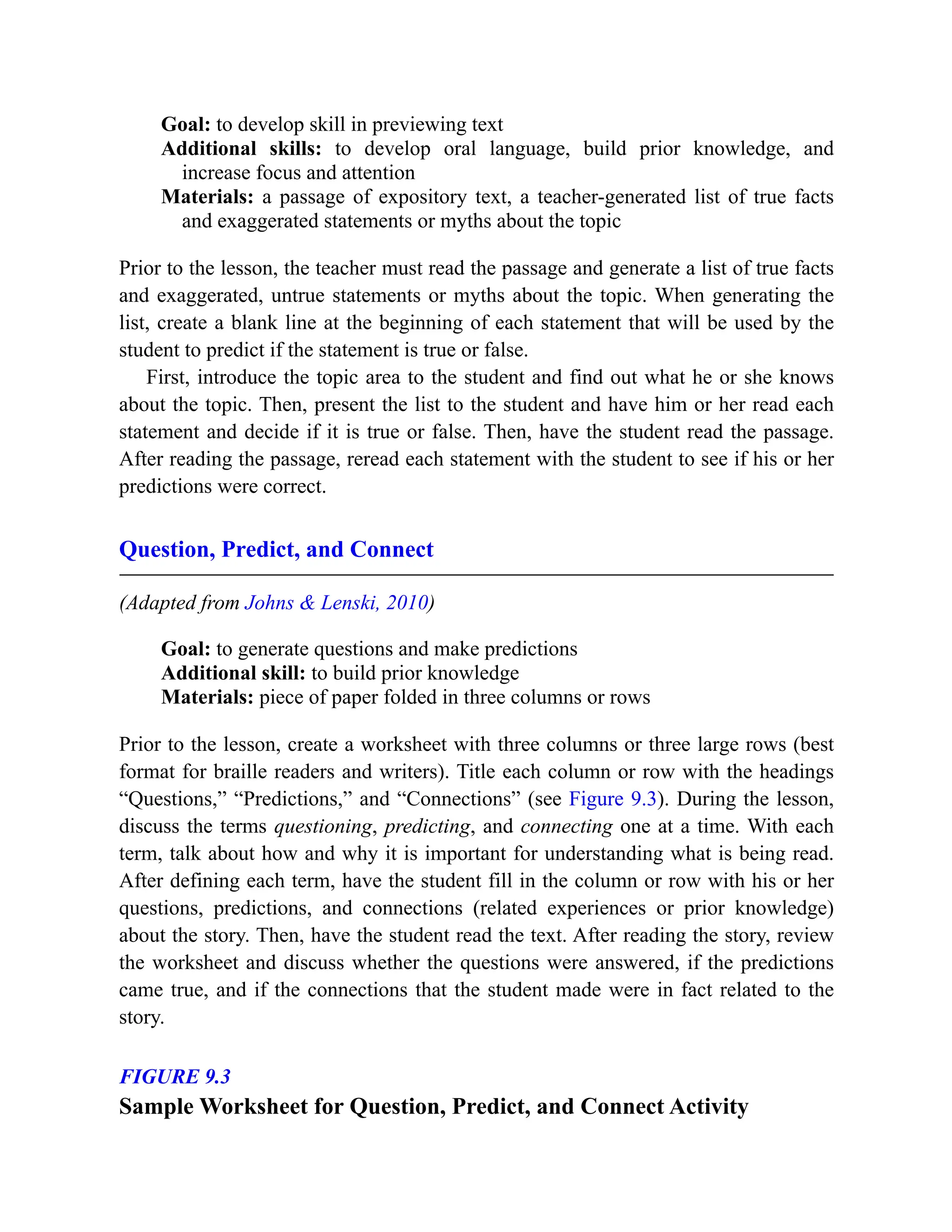 Goal: to develop skill in previewing text
Additional skills: to develop oral language, build prior knowledge, and
increase focus and attention
Materials: a passage of expository text, a teacher-generated list of true facts
and exaggerated statements or myths about the topic
Prior to the lesson, the teacher must read the passage and generate a list of true facts
and exaggerated, untrue statements or myths about the topic. When generating the
list, create a blank line at the beginning of each statement that will be used by the
student to predict if the statement is true or false.
First, introduce the topic area to the student and find out what he or she knows
about the topic. Then, present the list to the student and have him or her read each
statement and decide if it is true or false. Then, have the student read the passage.
After reading the passage, reread each statement with the student to see if his or her
predictions were correct.
Question, Predict, and Connect
(Adapted from Johns & Lenski, 2010)
Goal: to generate questions and make predictions
Additional skill: to build prior knowledge
Materials: piece of paper folded in three columns or rows
Prior to the lesson, create a worksheet with three columns or three large rows (best
format for braille readers and writers). Title each column or row with the headings
“Questions,” “Predictions,” and “Connections” (see Figure 9.3). During the lesson,
discuss the terms questioning, predicting, and connecting one at a time. With each
term, talk about how and why it is important for understanding what is being read.
After defining each term, have the student fill in the column or row with his or her
questions, predictions, and connections (related experiences or prior knowledge)
about the story. Then, have the student read the text. After reading the story, review
the worksheet and discuss whether the questions were answered, if the predictions
came true, and if the connections that the student made were in fact related to the
story.
FIGURE 9.3
Sample Worksheet for Question, Predict, and Connect Activity
 
