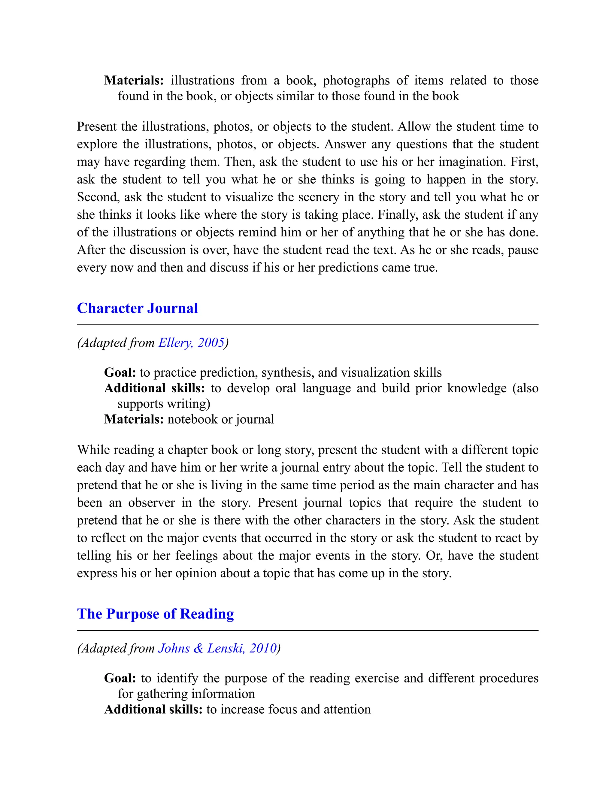Materials: illustrations from a book, photographs of items related to those
found in the book, or objects similar to those found in the book
Present the illustrations, photos, or objects to the student. Allow the student time to
explore the illustrations, photos, or objects. Answer any questions that the student
may have regarding them. Then, ask the student to use his or her imagination. First,
ask the student to tell you what he or she thinks is going to happen in the story.
Second, ask the student to visualize the scenery in the story and tell you what he or
she thinks it looks like where the story is taking place. Finally, ask the student if any
of the illustrations or objects remind him or her of anything that he or she has done.
After the discussion is over, have the student read the text. As he or she reads, pause
every now and then and discuss if his or her predictions came true.
Character Journal
(Adapted from Ellery, 2005)
Goal: to practice prediction, synthesis, and visualization skills
Additional skills: to develop oral language and build prior knowledge (also
supports writing)
Materials: notebook or journal
While reading a chapter book or long story, present the student with a different topic
each day and have him or her write a journal entry about the topic. Tell the student to
pretend that he or she is living in the same time period as the main character and has
been an observer in the story. Present journal topics that require the student to
pretend that he or she is there with the other characters in the story. Ask the student
to reflect on the major events that occurred in the story or ask the student to react by
telling his or her feelings about the major events in the story. Or, have the student
express his or her opinion about a topic that has come up in the story.
The Purpose of Reading
(Adapted from Johns & Lenski, 2010)
Goal: to identify the purpose of the reading exercise and different procedures
for gathering information
Additional skills: to increase focus and attention
 
