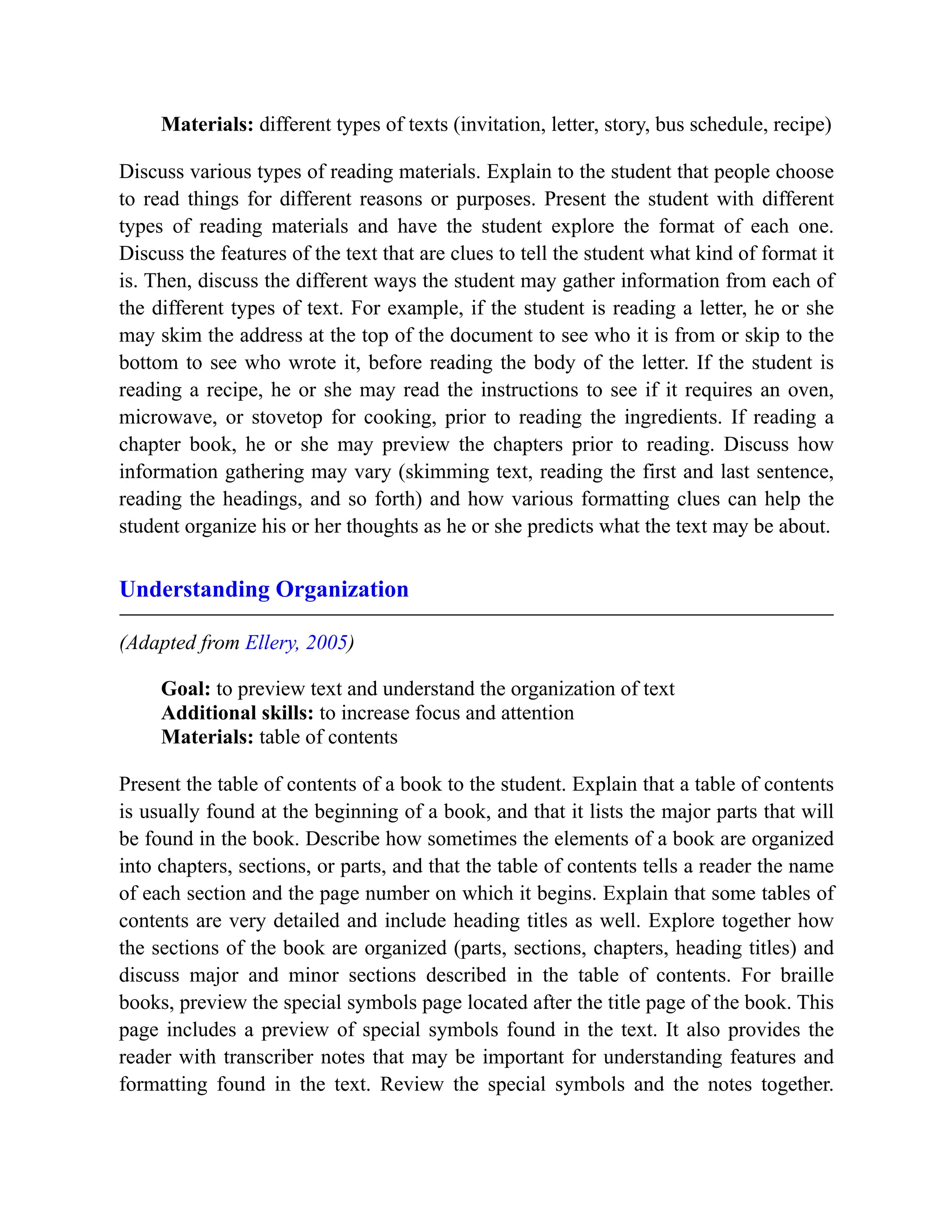 Materials: different types of texts (invitation, letter, story, bus schedule, recipe)
Discuss various types of reading materials. Explain to the student that people choose
to read things for different reasons or purposes. Present the student with different
types of reading materials and have the student explore the format of each one.
Discuss the features of the text that are clues to tell the student what kind of format it
is. Then, discuss the different ways the student may gather information from each of
the different types of text. For example, if the student is reading a letter, he or she
may skim the address at the top of the document to see who it is from or skip to the
bottom to see who wrote it, before reading the body of the letter. If the student is
reading a recipe, he or she may read the instructions to see if it requires an oven,
microwave, or stovetop for cooking, prior to reading the ingredients. If reading a
chapter book, he or she may preview the chapters prior to reading. Discuss how
information gathering may vary (skimming text, reading the first and last sentence,
reading the headings, and so forth) and how various formatting clues can help the
student organize his or her thoughts as he or she predicts what the text may be about.
Understanding Organization
(Adapted from Ellery, 2005)
Goal: to preview text and understand the organization of text
Additional skills: to increase focus and attention
Materials: table of contents
Present the table of contents of a book to the student. Explain that a table of contents
is usually found at the beginning of a book, and that it lists the major parts that will
be found in the book. Describe how sometimes the elements of a book are organized
into chapters, sections, or parts, and that the table of contents tells a reader the name
of each section and the page number on which it begins. Explain that some tables of
contents are very detailed and include heading titles as well. Explore together how
the sections of the book are organized (parts, sections, chapters, heading titles) and
discuss major and minor sections described in the table of contents. For braille
books, preview the special symbols page located after the title page of the book. This
page includes a preview of special symbols found in the text. It also provides the
reader with transcriber notes that may be important for understanding features and
formatting found in the text. Review the special symbols and the notes together.
 