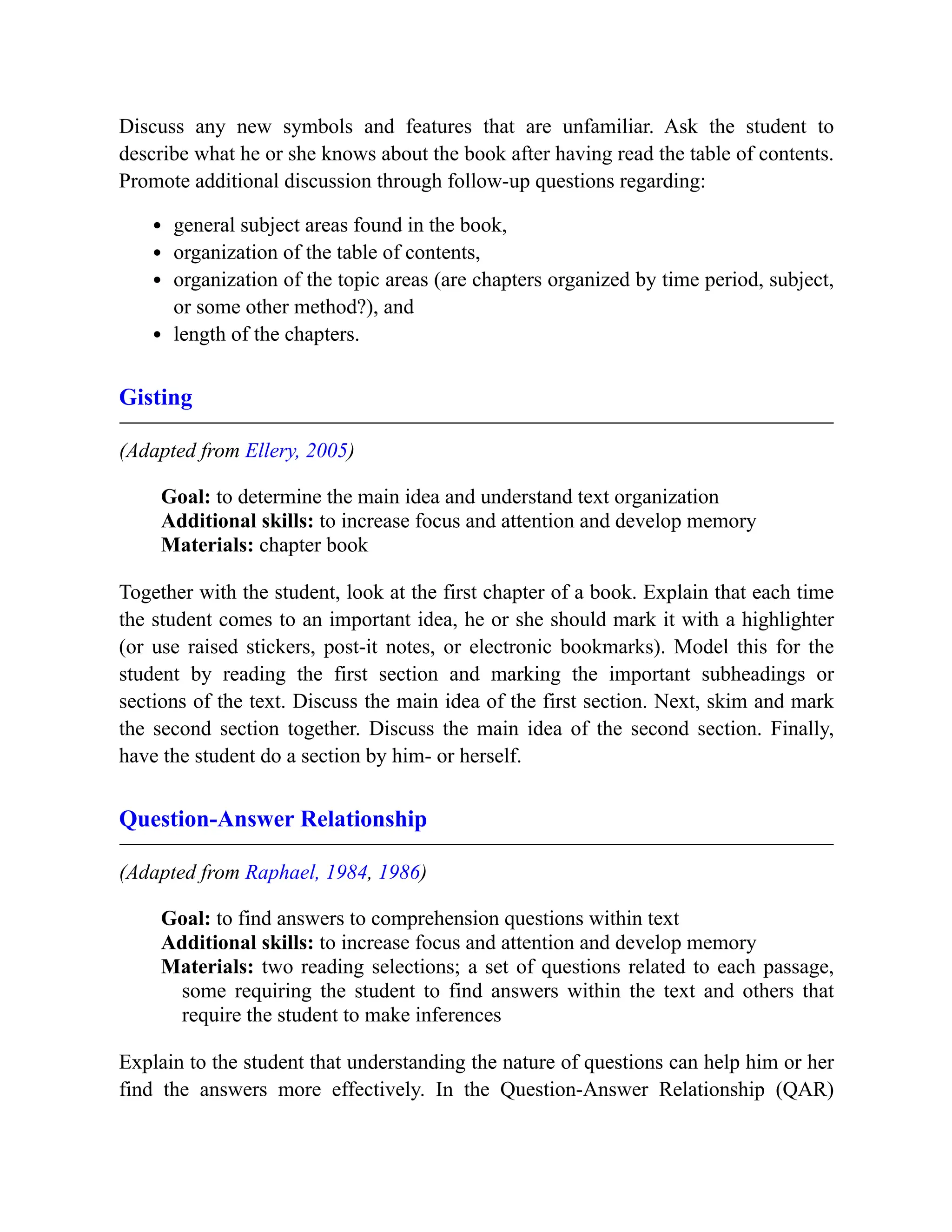 Discuss any new symbols and features that are unfamiliar. Ask the student to
describe what he or she knows about the book after having read the table of contents.
Promote additional discussion through follow-up questions regarding:
general subject areas found in the book,
organization of the table of contents,
organization of the topic areas (are chapters organized by time period, subject,
or some other method?), and
length of the chapters.
Gisting
(Adapted from Ellery, 2005)
Goal: to determine the main idea and understand text organization
Additional skills: to increase focus and attention and develop memory
Materials: chapter book
Together with the student, look at the first chapter of a book. Explain that each time
the student comes to an important idea, he or she should mark it with a highlighter
(or use raised stickers, post-it notes, or electronic bookmarks). Model this for the
student by reading the first section and marking the important subheadings or
sections of the text. Discuss the main idea of the first section. Next, skim and mark
the second section together. Discuss the main idea of the second section. Finally,
have the student do a section by him- or herself.
Question-Answer Relationship
(Adapted from Raphael, 1984, 1986)
Goal: to find answers to comprehension questions within text
Additional skills: to increase focus and attention and develop memory
Materials: two reading selections; a set of questions related to each passage,
some requiring the student to find answers within the text and others that
require the student to make inferences
Explain to the student that understanding the nature of questions can help him or her
find the answers more effectively. In the Question-Answer Relationship (QAR)
 