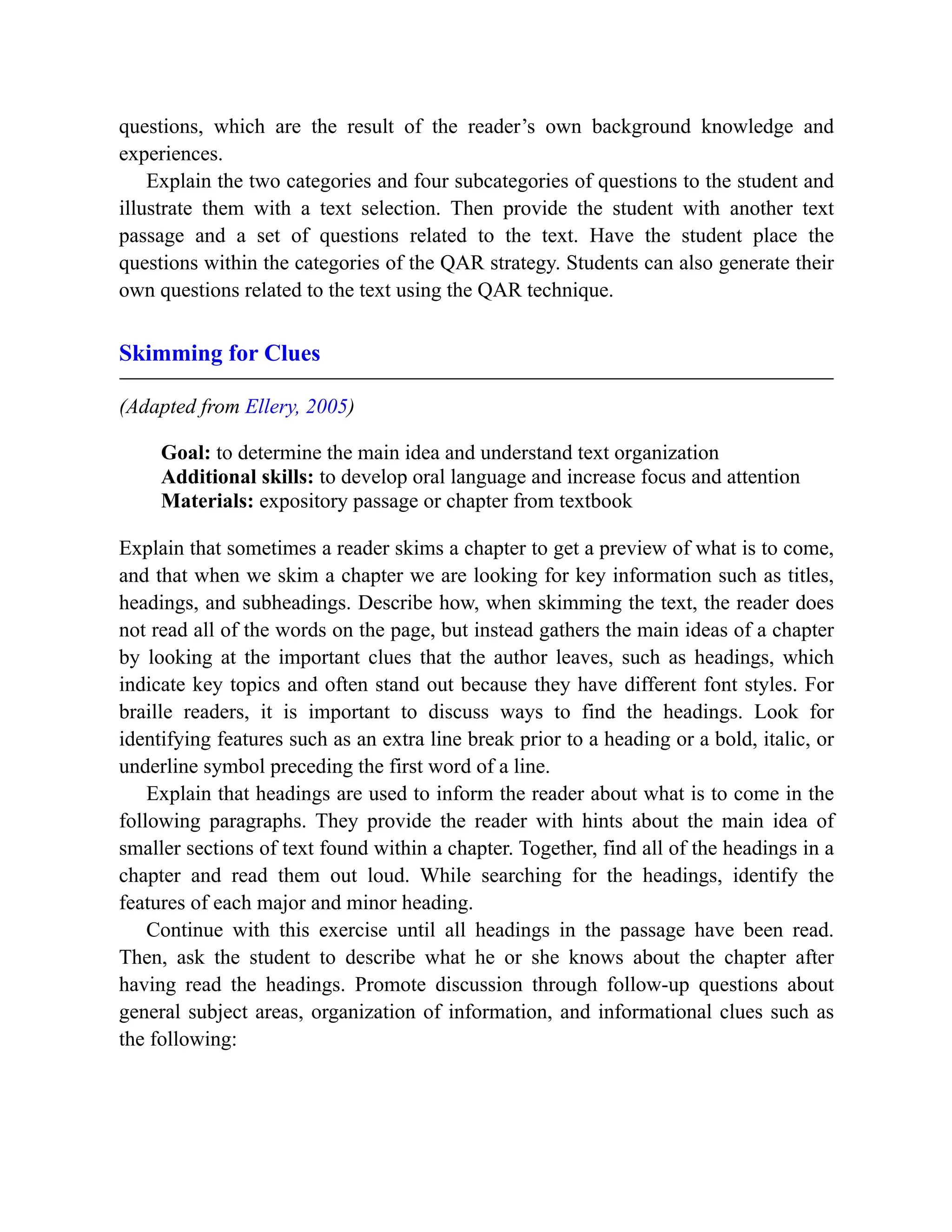 questions, which are the result of the reader’s own background knowledge and
experiences.
Explain the two categories and four subcategories of questions to the student and
illustrate them with a text selection. Then provide the student with another text
passage and a set of questions related to the text. Have the student place the
questions within the categories of the QAR strategy. Students can also generate their
own questions related to the text using the QAR technique.
Skimming for Clues
(Adapted from Ellery, 2005)
Goal: to determine the main idea and understand text organization
Additional skills: to develop oral language and increase focus and attention
Materials: expository passage or chapter from textbook
Explain that sometimes a reader skims a chapter to get a preview of what is to come,
and that when we skim a chapter we are looking for key information such as titles,
headings, and subheadings. Describe how, when skimming the text, the reader does
not read all of the words on the page, but instead gathers the main ideas of a chapter
by looking at the important clues that the author leaves, such as headings, which
indicate key topics and often stand out because they have different font styles. For
braille readers, it is important to discuss ways to find the headings. Look for
identifying features such as an extra line break prior to a heading or a bold, italic, or
underline symbol preceding the first word of a line.
Explain that headings are used to inform the reader about what is to come in the
following paragraphs. They provide the reader with hints about the main idea of
smaller sections of text found within a chapter. Together, find all of the headings in a
chapter and read them out loud. While searching for the headings, identify the
features of each major and minor heading.
Continue with this exercise until all headings in the passage have been read.
Then, ask the student to describe what he or she knows about the chapter after
having read the headings. Promote discussion through follow-up questions about
general subject areas, organization of information, and informational clues such as
the following:
 