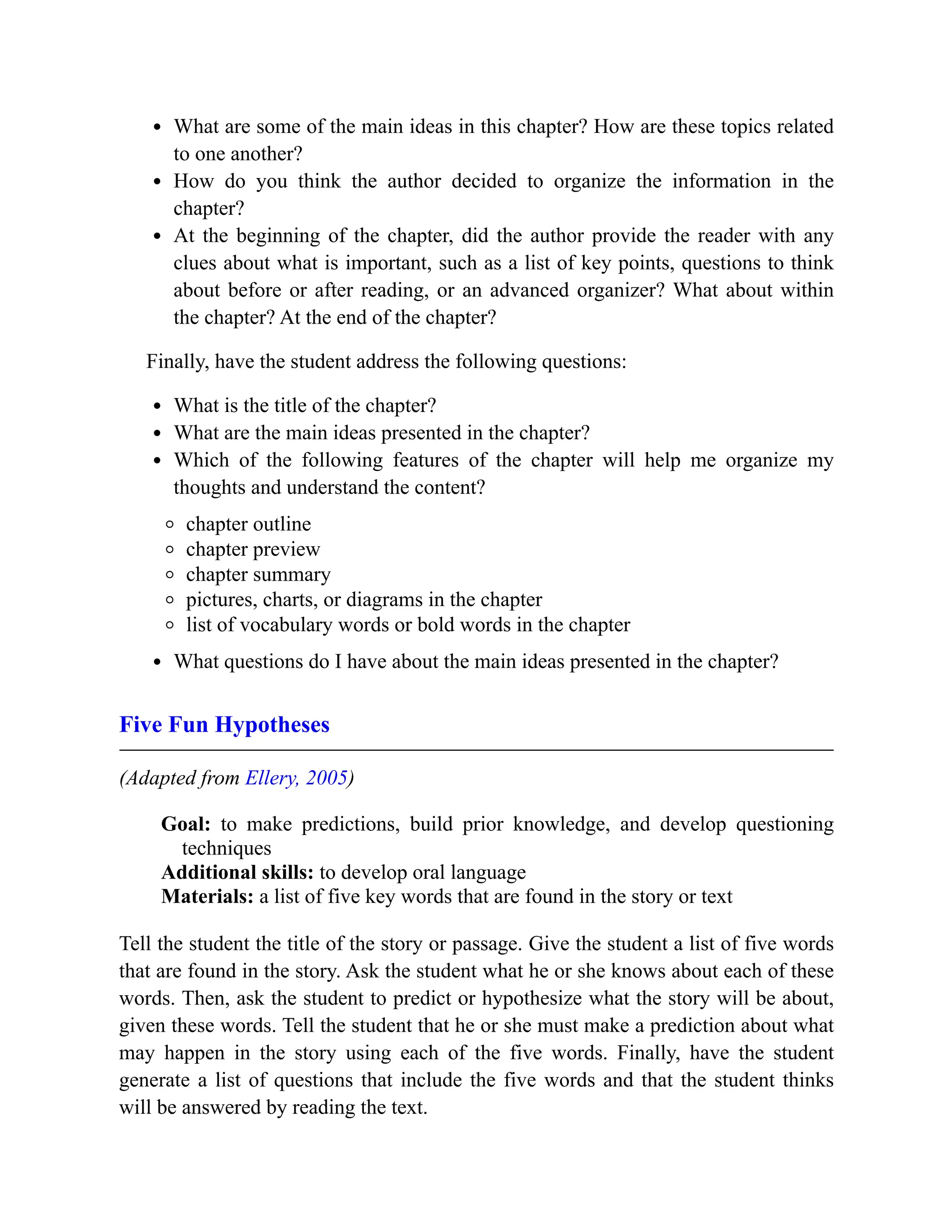 What are some of the main ideas in this chapter? How are these topics related
to one another?
How do you think the author decided to organize the information in the
chapter?
At the beginning of the chapter, did the author provide the reader with any
clues about what is important, such as a list of key points, questions to think
about before or after reading, or an advanced organizer? What about within
the chapter? At the end of the chapter?
Finally, have the student address the following questions:
What is the title of the chapter?
What are the main ideas presented in the chapter?
Which of the following features of the chapter will help me organize my
thoughts and understand the content?
chapter outline
chapter preview
chapter summary
pictures, charts, or diagrams in the chapter
list of vocabulary words or bold words in the chapter
What questions do I have about the main ideas presented in the chapter?
Five Fun Hypotheses
(Adapted from Ellery, 2005)
Goal: to make predictions, build prior knowledge, and develop questioning
techniques
Additional skills: to develop oral language
Materials: a list of five key words that are found in the story or text
Tell the student the title of the story or passage. Give the student a list of five words
that are found in the story. Ask the student what he or she knows about each of these
words. Then, ask the student to predict or hypothesize what the story will be about,
given these words. Tell the student that he or she must make a prediction about what
may happen in the story using each of the five words. Finally, have the student
generate a list of questions that include the five words and that the student thinks
will be answered by reading the text.
 
