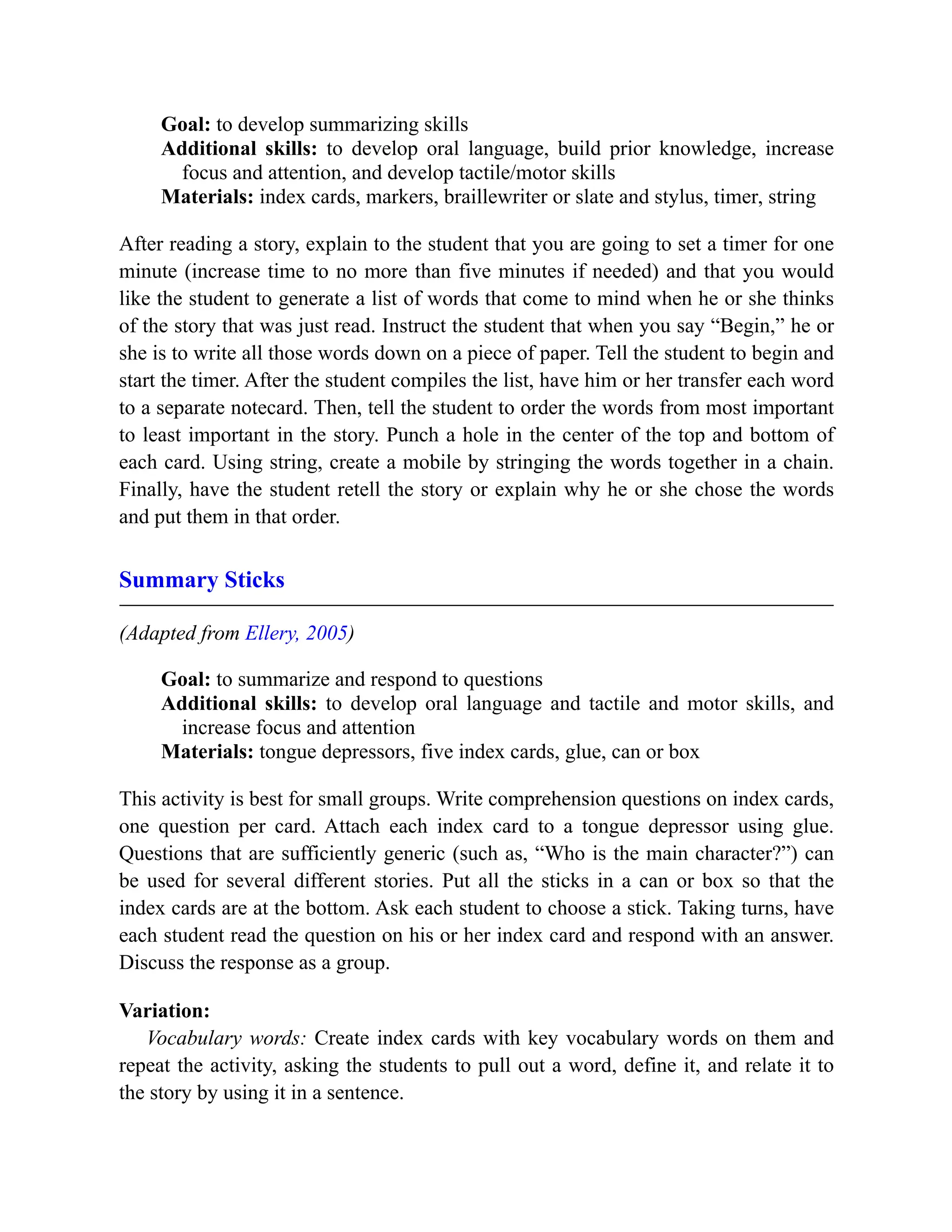 Goal: to develop summarizing skills
Additional skills: to develop oral language, build prior knowledge, increase
focus and attention, and develop tactile/motor skills
Materials: index cards, markers, braillewriter or slate and stylus, timer, string
After reading a story, explain to the student that you are going to set a timer for one
minute (increase time to no more than five minutes if needed) and that you would
like the student to generate a list of words that come to mind when he or she thinks
of the story that was just read. Instruct the student that when you say “Begin,” he or
she is to write all those words down on a piece of paper. Tell the student to begin and
start the timer. After the student compiles the list, have him or her transfer each word
to a separate notecard. Then, tell the student to order the words from most important
to least important in the story. Punch a hole in the center of the top and bottom of
each card. Using string, create a mobile by stringing the words together in a chain.
Finally, have the student retell the story or explain why he or she chose the words
and put them in that order.
Summary Sticks
(Adapted from Ellery, 2005)
Goal: to summarize and respond to questions
Additional skills: to develop oral language and tactile and motor skills, and
increase focus and attention
Materials: tongue depressors, five index cards, glue, can or box
This activity is best for small groups. Write comprehension questions on index cards,
one question per card. Attach each index card to a tongue depressor using glue.
Questions that are sufficiently generic (such as, “Who is the main character?”) can
be used for several different stories. Put all the sticks in a can or box so that the
index cards are at the bottom. Ask each student to choose a stick. Taking turns, have
each student read the question on his or her index card and respond with an answer.
Discuss the response as a group.
Variation:
Vocabulary words: Create index cards with key vocabulary words on them and
repeat the activity, asking the students to pull out a word, define it, and relate it to
the story by using it in a sentence.
 