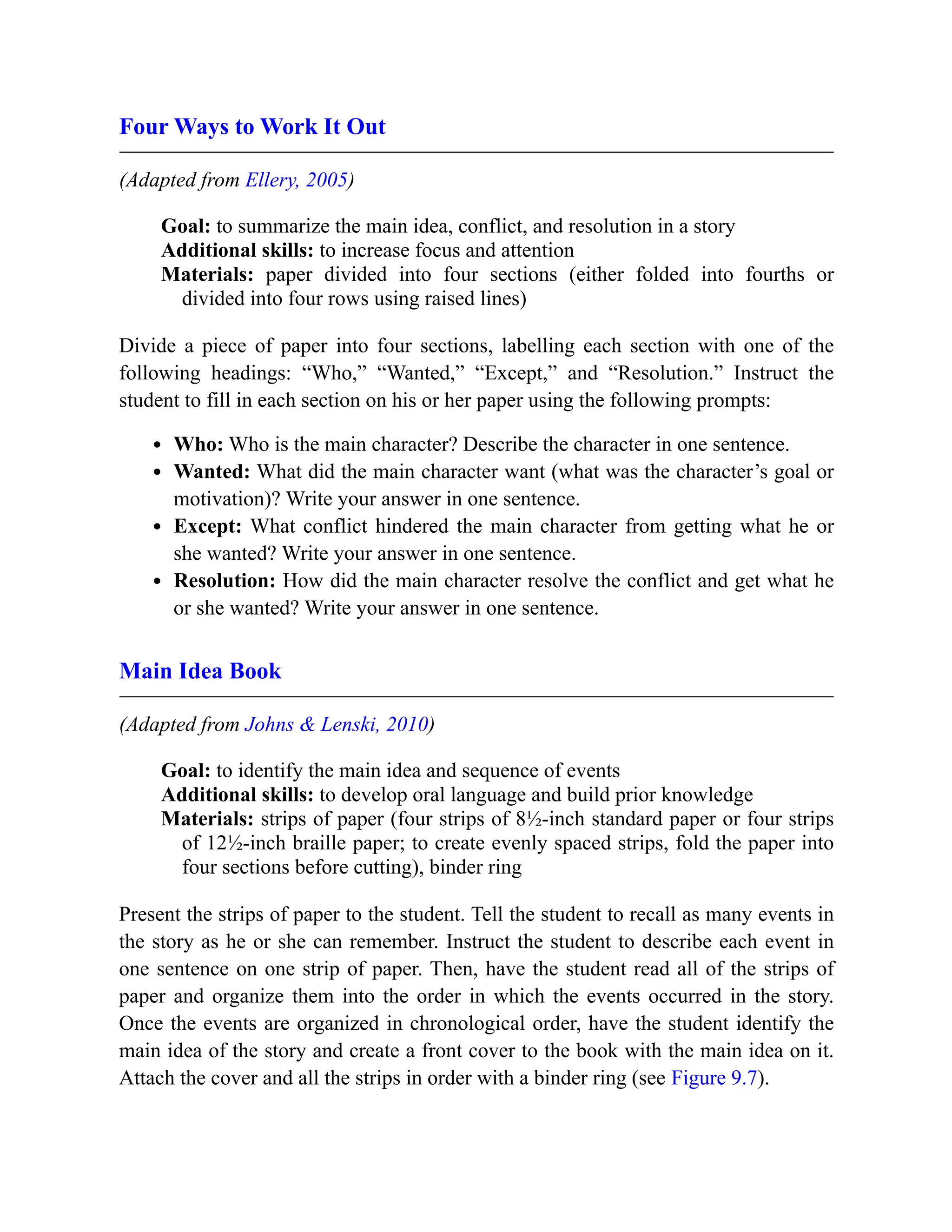 Four Ways to Work It Out
(Adapted from Ellery, 2005)
Goal: to summarize the main idea, conflict, and resolution in a story
Additional skills: to increase focus and attention
Materials: paper divided into four sections (either folded into fourths or
divided into four rows using raised lines)
Divide a piece of paper into four sections, labelling each section with one of the
following headings: “Who,” “Wanted,” “Except,” and “Resolution.” Instruct the
student to fill in each section on his or her paper using the following prompts:
Who: Who is the main character? Describe the character in one sentence.
Wanted: What did the main character want (what was the character’s goal or
motivation)? Write your answer in one sentence.
Except: What conflict hindered the main character from getting what he or
she wanted? Write your answer in one sentence.
Resolution: How did the main character resolve the conflict and get what he
or she wanted? Write your answer in one sentence.
Main Idea Book
(Adapted from Johns & Lenski, 2010)
Goal: to identify the main idea and sequence of events
Additional skills: to develop oral language and build prior knowledge
Materials: strips of paper (four strips of 8½-inch standard paper or four strips
of 12½-inch braille paper; to create evenly spaced strips, fold the paper into
four sections before cutting), binder ring
Present the strips of paper to the student. Tell the student to recall as many events in
the story as he or she can remember. Instruct the student to describe each event in
one sentence on one strip of paper. Then, have the student read all of the strips of
paper and organize them into the order in which the events occurred in the story.
Once the events are organized in chronological order, have the student identify the
main idea of the story and create a front cover to the book with the main idea on it.
Attach the cover and all the strips in order with a binder ring (see Figure 9.7).
 
