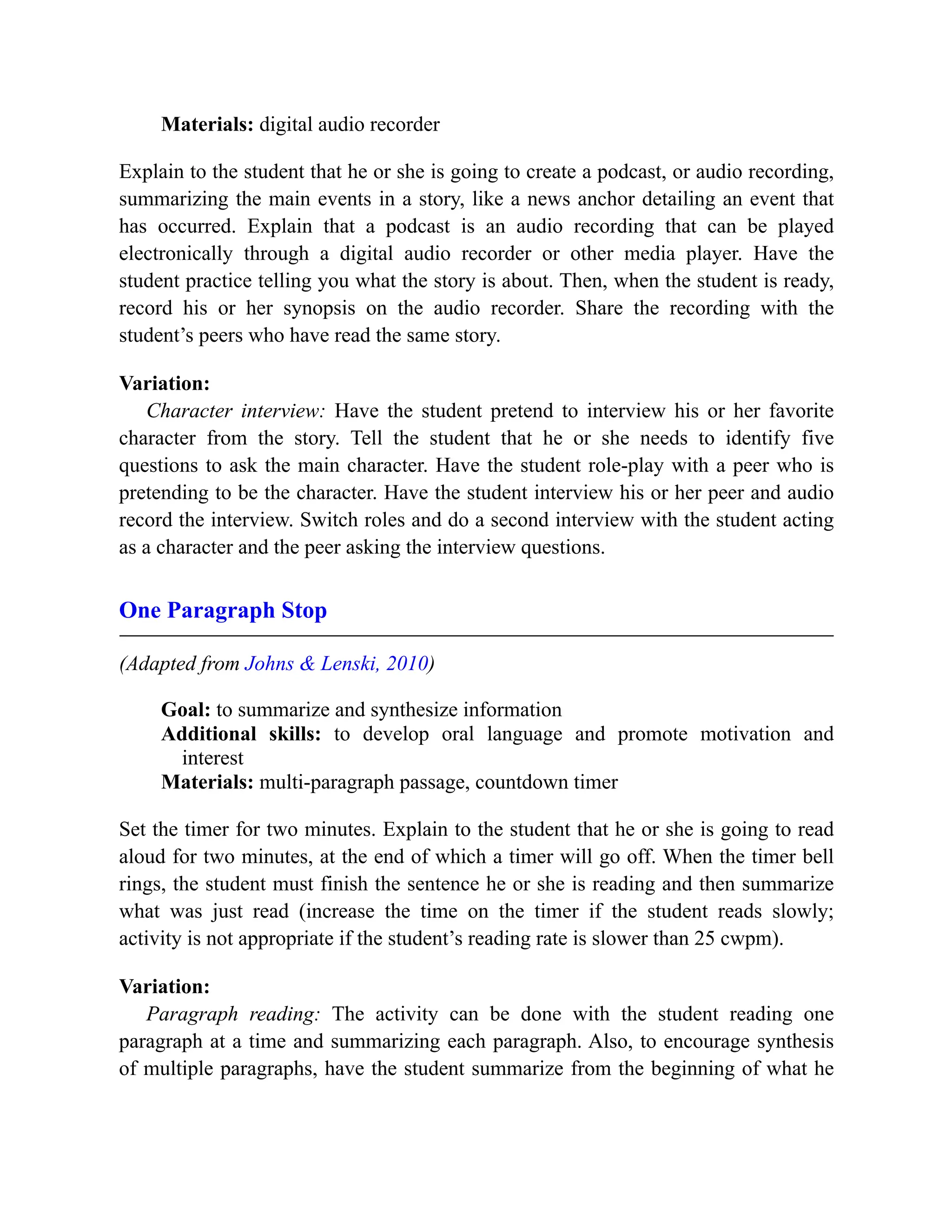 Materials: digital audio recorder
Explain to the student that he or she is going to create a podcast, or audio recording,
summarizing the main events in a story, like a news anchor detailing an event that
has occurred. Explain that a podcast is an audio recording that can be played
electronically through a digital audio recorder or other media player. Have the
student practice telling you what the story is about. Then, when the student is ready,
record his or her synopsis on the audio recorder. Share the recording with the
student’s peers who have read the same story.
Variation:
Character interview: Have the student pretend to interview his or her favorite
character from the story. Tell the student that he or she needs to identify five
questions to ask the main character. Have the student role-play with a peer who is
pretending to be the character. Have the student interview his or her peer and audio
record the interview. Switch roles and do a second interview with the student acting
as a character and the peer asking the interview questions.
One Paragraph Stop
(Adapted from Johns & Lenski, 2010)
Goal: to summarize and synthesize information
Additional skills: to develop oral language and promote motivation and
interest
Materials: multi-paragraph passage, countdown timer
Set the timer for two minutes. Explain to the student that he or she is going to read
aloud for two minutes, at the end of which a timer will go off. When the timer bell
rings, the student must finish the sentence he or she is reading and then summarize
what was just read (increase the time on the timer if the student reads slowly;
activity is not appropriate if the student’s reading rate is slower than 25 cwpm).
Variation:
Paragraph reading: The activity can be done with the student reading one
paragraph at a time and summarizing each paragraph. Also, to encourage synthesis
of multiple paragraphs, have the student summarize from the beginning of what he
 