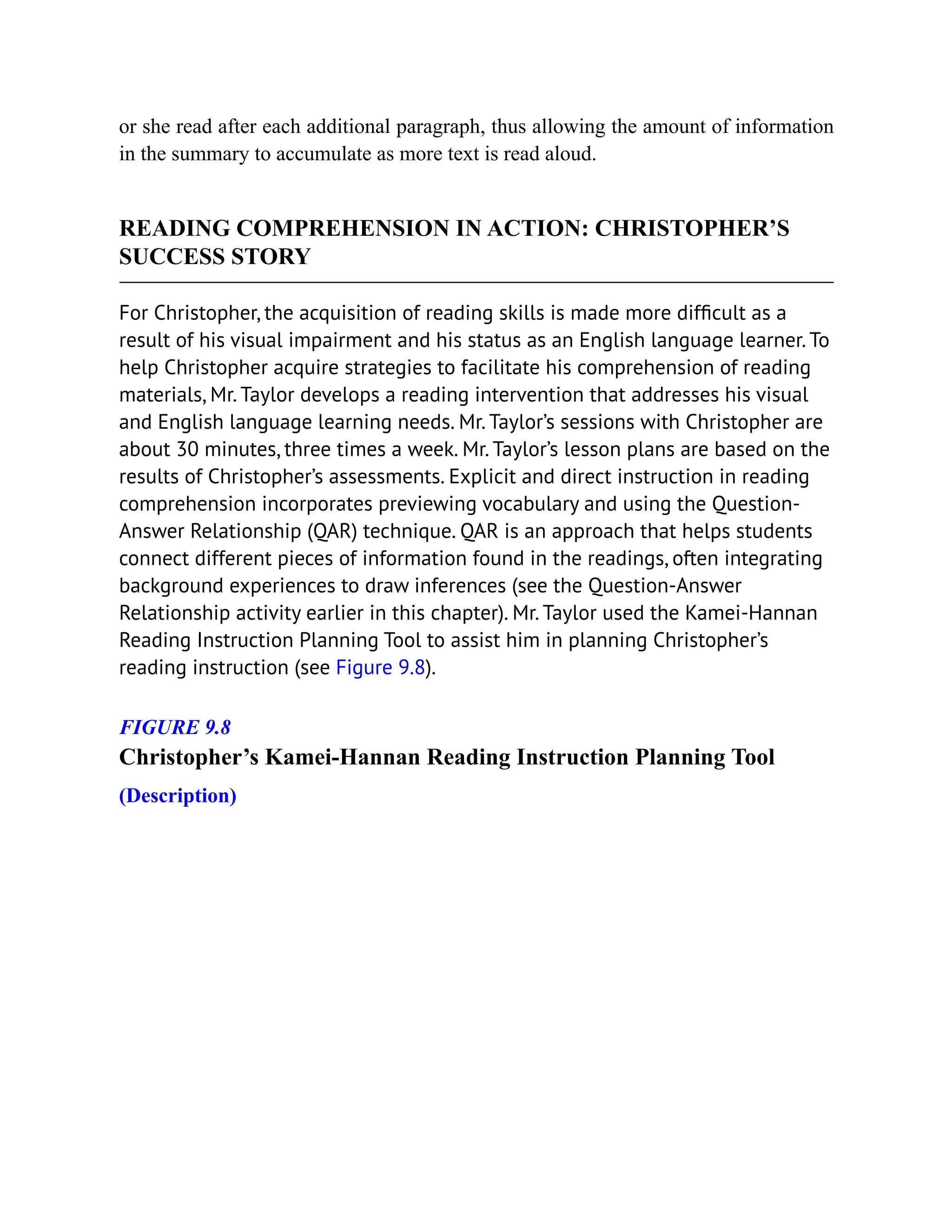 or she read after each additional paragraph, thus allowing the amount of information
in the summary to accumulate as more text is read aloud.
READING COMPREHENSION IN ACTION: CHRISTOPHER’S
SUCCESS STORY
For Christopher, the acquisition of reading skills is made more difficult as a
result of his visual impairment and his status as an English language learner. To
help Christopher acquire strategies to facilitate his comprehension of reading
materials, Mr. Taylor develops a reading intervention that addresses his visual
and English language learning needs. Mr. Taylor’s sessions with Christopher are
about 30 minutes, three times a week. Mr. Taylor’s lesson plans are based on the
results of Christopher’s assessments. Explicit and direct instruction in reading
comprehension incorporates previewing vocabulary and using the Question-
Answer Relationship (QAR) technique. QAR is an approach that helps students
connect different pieces of information found in the readings, often integrating
background experiences to draw inferences (see the Question-Answer
Relationship activity earlier in this chapter). Mr. Taylor used the Kamei-Hannan
Reading Instruction Planning Tool to assist him in planning Christopher’s
reading instruction (see Figure 9.8).
FIGURE 9.8
Christopher’s Kamei-Hannan Reading Instruction Planning Tool
(Description)
 