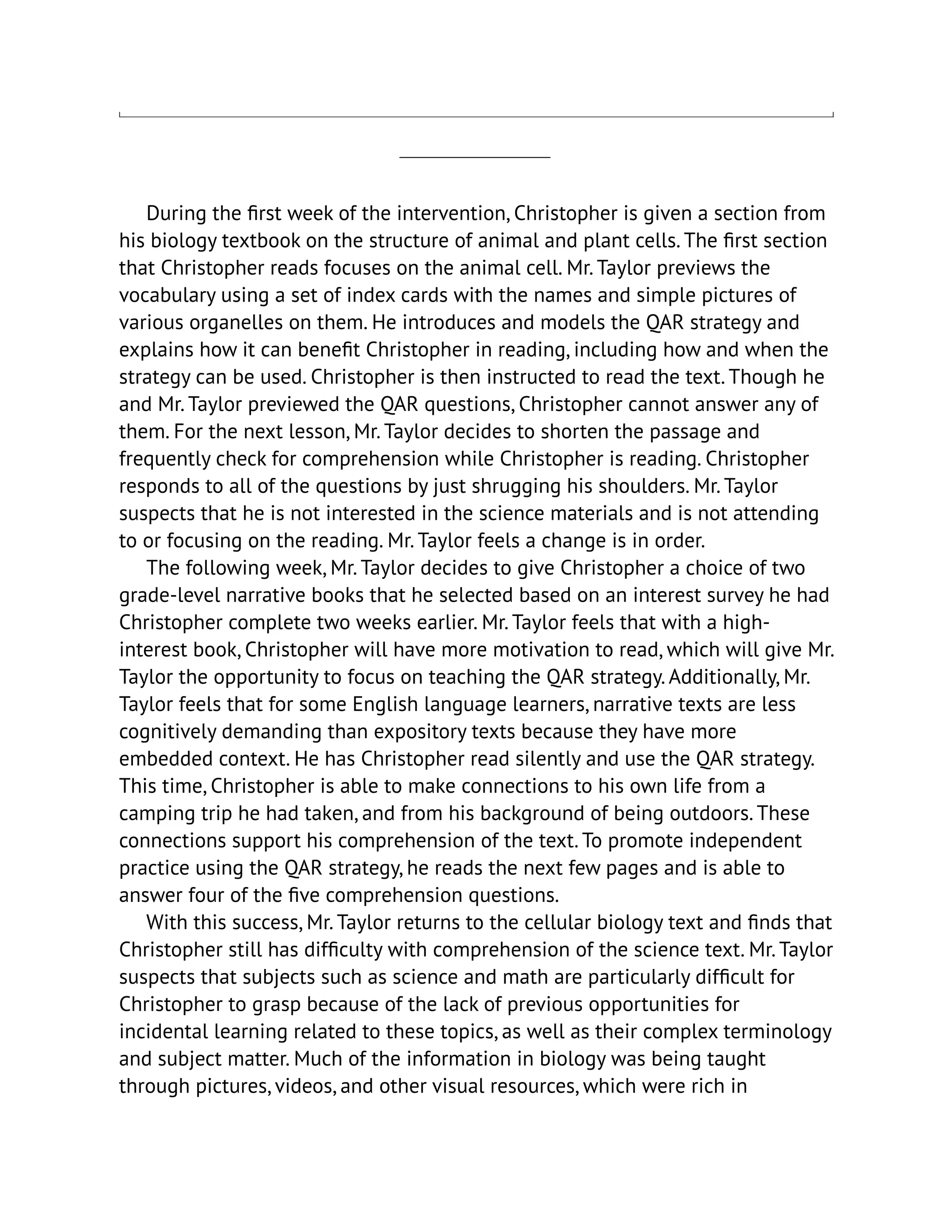 During the first week of the intervention, Christopher is given a section from
his biology textbook on the structure of animal and plant cells. The first section
that Christopher reads focuses on the animal cell. Mr. Taylor previews the
vocabulary using a set of index cards with the names and simple pictures of
various organelles on them. He introduces and models the QAR strategy and
explains how it can benefit Christopher in reading, including how and when the
strategy can be used. Christopher is then instructed to read the text. Though he
and Mr. Taylor previewed the QAR questions, Christopher cannot answer any of
them. For the next lesson, Mr. Taylor decides to shorten the passage and
frequently check for comprehension while Christopher is reading. Christopher
responds to all of the questions by just shrugging his shoulders. Mr. Taylor
suspects that he is not interested in the science materials and is not attending
to or focusing on the reading. Mr. Taylor feels a change is in order.
The following week, Mr. Taylor decides to give Christopher a choice of two
grade-level narrative books that he selected based on an interest survey he had
Christopher complete two weeks earlier. Mr. Taylor feels that with a high-
interest book, Christopher will have more motivation to read, which will give Mr.
Taylor the opportunity to focus on teaching the QAR strategy. Additionally, Mr.
Taylor feels that for some English language learners, narrative texts are less
cognitively demanding than expository texts because they have more
embedded context. He has Christopher read silently and use the QAR strategy.
This time, Christopher is able to make connections to his own life from a
camping trip he had taken, and from his background of being outdoors. These
connections support his comprehension of the text. To promote independent
practice using the QAR strategy, he reads the next few pages and is able to
answer four of the five comprehension questions.
With this success, Mr. Taylor returns to the cellular biology text and finds that
Christopher still has difficulty with comprehension of the science text. Mr. Taylor
suspects that subjects such as science and math are particularly difficult for
Christopher to grasp because of the lack of previous opportunities for
incidental learning related to these topics, as well as their complex terminology
and subject matter. Much of the information in biology was being taught
through pictures, videos, and other visual resources, which were rich in
 