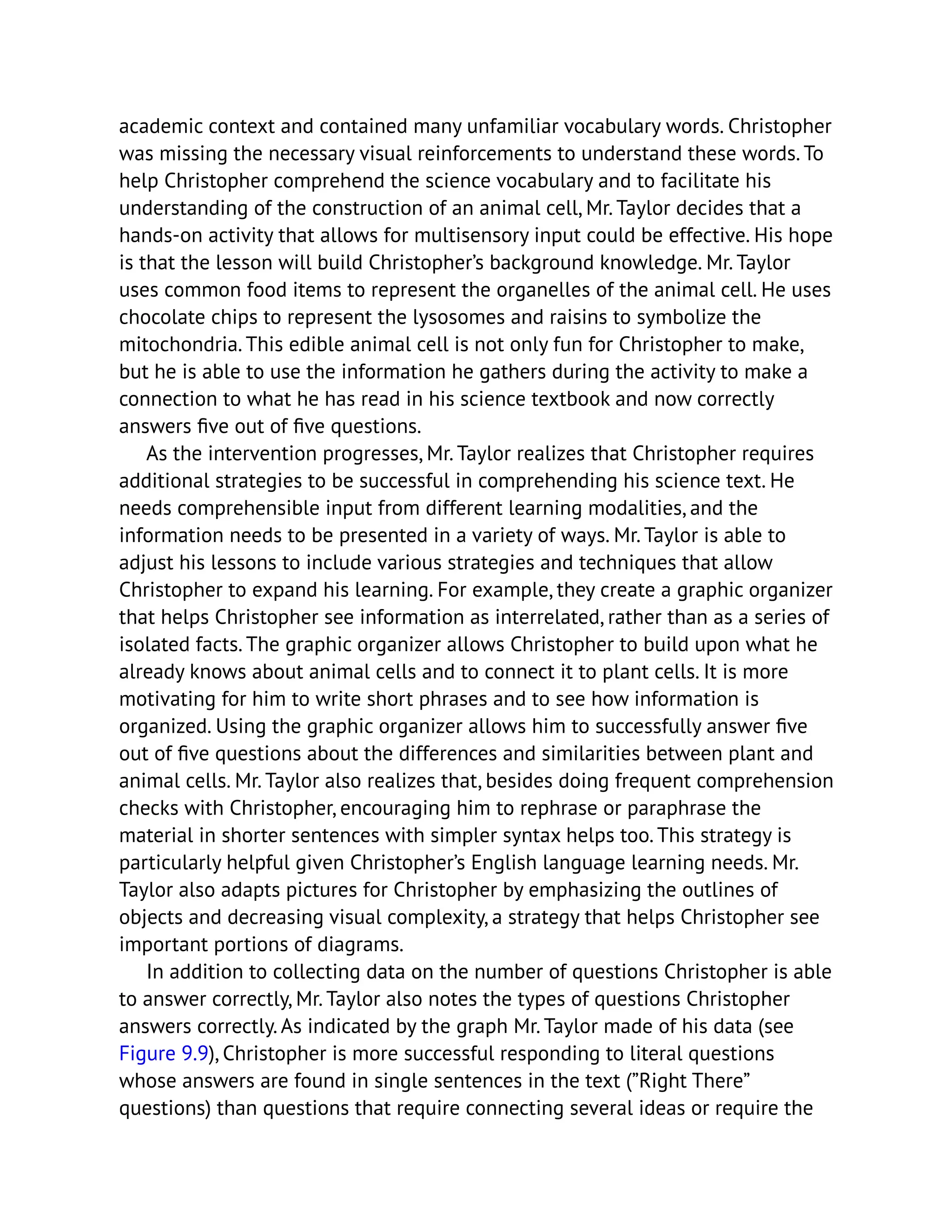 academic context and contained many unfamiliar vocabulary words. Christopher
was missing the necessary visual reinforcements to understand these words. To
help Christopher comprehend the science vocabulary and to facilitate his
understanding of the construction of an animal cell, Mr. Taylor decides that a
hands-on activity that allows for multisensory input could be effective. His hope
is that the lesson will build Christopher’s background knowledge. Mr. Taylor
uses common food items to represent the organelles of the animal cell. He uses
chocolate chips to represent the lysosomes and raisins to symbolize the
mitochondria. This edible animal cell is not only fun for Christopher to make,
but he is able to use the information he gathers during the activity to make a
connection to what he has read in his science textbook and now correctly
answers five out of five questions.
As the intervention progresses, Mr. Taylor realizes that Christopher requires
additional strategies to be successful in comprehending his science text. He
needs comprehensible input from different learning modalities, and the
information needs to be presented in a variety of ways. Mr. Taylor is able to
adjust his lessons to include various strategies and techniques that allow
Christopher to expand his learning. For example, they create a graphic organizer
that helps Christopher see information as interrelated, rather than as a series of
isolated facts. The graphic organizer allows Christopher to build upon what he
already knows about animal cells and to connect it to plant cells. It is more
motivating for him to write short phrases and to see how information is
organized. Using the graphic organizer allows him to successfully answer five
out of five questions about the differences and similarities between plant and
animal cells. Mr. Taylor also realizes that, besides doing frequent comprehension
checks with Christopher, encouraging him to rephrase or paraphrase the
material in shorter sentences with simpler syntax helps too. This strategy is
particularly helpful given Christopher’s English language learning needs. Mr.
Taylor also adapts pictures for Christopher by emphasizing the outlines of
objects and decreasing visual complexity, a strategy that helps Christopher see
important portions of diagrams.
In addition to collecting data on the number of questions Christopher is able
to answer correctly, Mr. Taylor also notes the types of questions Christopher
answers correctly. As indicated by the graph Mr. Taylor made of his data (see
Figure 9.9), Christopher is more successful responding to literal questions
whose answers are found in single sentences in the text (”Right There”
questions) than questions that require connecting several ideas or require the
 